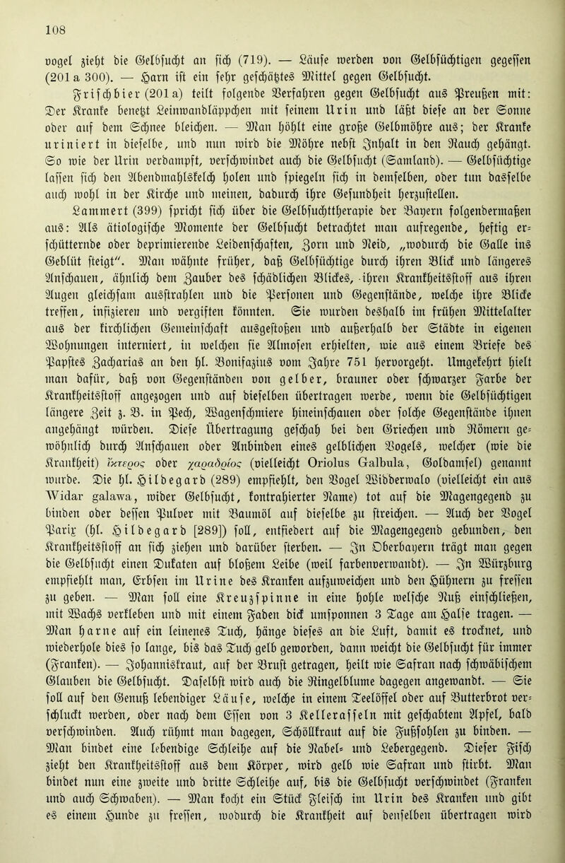 üogel bie ©elbfud^t an fi(^ (719). — Saufe roerben üon ©elbfüc^tigen gegeffen (201 a 300). — §arn ift ein feljr gefcba|te§ 9)JilteI gegen ©elbfnc^^t. f^rtfd^bier (201a) teift fofgenbe 33erfat)ren gegen ©elbfud^t an§ ^reu§en mit: ®er ^ranfe bene^t £einrcanbläpp($en mit feinem Urin unb tä§t biefe an ber ©onne ober auf bem ©c^nee bleichen. — 9Jtan t;öt)(t eine gro^e @elbmöt)re au§; ber S^ranfe nriniert in biefelbe, unb nnn rairb bie 2Röt)re nebft i^ntjatt in ben 3taucb get;ängt. ©0 mie ber Urin oerbampft, oerfd^minbet andf) bie ©elbfud^t (©amtanb). — ©elbfüc^tige taffen fii^ ben 2tbenbmat)I§fetd^ Ijolen unb fpiegetn fid^ in bemfelben, ober tun ba^felbe auc^ mol^t in ber ^ird^e unb meinen, boburd^ itire @efunbt)eit tierjuftelleu. Sammert (399) fprid^t fid^ über bie @etbfu(^ttt;erapie ber 33apern fotgenbermafeen au§: 2U§ ötiotogifd^e 3Jtomente ber ©etbfud^t betradtjtet man aufregenbe, fieftig er= fdjütternbe ober beprimierenbe Seibenfdfiaften, unb 9teib, „rooburd^ bie ©alle in§ ©ebtüt fteigt. SJtan roätinte frül^er, ba§ ©etbfüd^tige bitrd^ if)ren Slidt unb längeres ätnfd^auen, ätmlid^ bem 3öuber beS fi^äblid^en SStidteS, -i(ireu ^ranfl^eitsftoff auS it;ren 2tugen gteid^fam auSftrat)Ien unb bie ^erfonen unb ©egenftänbe, roetd^e i^re 33Ii(fe treffen, infizieren unb oergiften fönnten. ©ie mürben beSbalb im frühen 3}littetalter aus ber fird^lii^en ©emeinfdt;aft auSgeftofeen unb aufeer^atb ber ©täbte in eigenen 2öo|nungen interniert, in meld^en fie Sttmofen ertiielten, mie auS einem SSriefe beS ''.]3apfteS 3ßä)ariaS an ben t)t. 33onifazinS oom 751 t;eroorgel^t. Umgefel^rt fjiett man bafür, ba§ oon ©egenftänbeu oon gelber, brauner ober fi^raarjer g^arbe ber ^rantlieitSftoff angejogen unb auf biefelben übertragen merbe, menn bie ©elbfüd^tigen längere 3eit 3- 33. in i|3ec^, 2Bagenf(^miere l)ineinfd^auen ober fol($e ©egenftänbe il;uen angel)ängt mürben. ®iefe Übertragung gefd^al^ bei ben ©ried^en unb Stömern ge= moljnlid^ bur(^ Stnfd^auen ober Stnbinben eines getblid^en 33ogelS, metc^er (mie bie ilrantlieit) TxreQog ober yaQaÖQioq (oielleid^t Oriolus Galbula, ©otbamfet) genannt mürbe. Sie l;t. ^ilbegarb (289) empfieljtt, ben 33ogel SBibbermato (üielleidl3 ein auS Widar galawa, miber ©elbfud^t, lontral)ierter 9tame) tot auf bie ^Kagengegenb ju binben ober beffen ipuloer mit 33aumöl auf biefelbe ju ftreid^en. — Stud^ ber 33ogel i|3arij: (l^l. ^ilbegarb [289]) foH, entfiebeit auf bie SRagengegenb gebunben, ben Slranflieitsftoff an fid^ zielten unb barüber fterben. — Dberbapern trägt man gegen bie ©elbfudtjt einen Sufaten auf bloßem Seibe (meil farbenoermanbt). — 3^ SBürzbnrg empfiel)lt mau, ©rbfen im Urine beS Traufen aufzumeid^en unb ben ^Qülinern zu freffen ZU geben. — 2Ran foH eine Jlreuzfpinne in eine l)ol)te melfd^e 5Ru^ einfd^lie^en, mit SBac^S oerfleben unb mit einem guben bid umfponnen 3 Sage am ^atfe tragen. — aitan ^arne auf ein leinenes Sud^, l)änge biefeS an bie Suft, bamit eS trodnet, unb mieberl)ote bieS fo lange, bis baS Sud^ gelb gemorben, bann meidet bie ©elbfud^t für immer (grauten). — goliannisfraut, auf ber 33ruft getragen, l^eilt mie ©afran nadt) fd^mäbifd^em ©tauben bie ©etbfud^t. Safelbft mirb aud^ bie 3ftingetbtume bagegen angemanbt. — ©ie foll auf ben ©enuB tebenbiger Saufe, meld^e in einem Seelöffel ober auf 33utterbrot oer= fd^ludt merben, ober nad; bem @ffen oon 3 ^elleraffeln mit gefd^obtem 2lpfel, halb oerfd^minben. 2Iuc^ rü^mt man bagegen, ©dböMraut auf bie gu^fol)len zu binben. — 9)ian binbet eine lebenbige ©d^leil^e auf bie Jtabel» unb Sebergegenb. Siefer gifd; Zieljt ben ^rant^eitsftoff auS bem Körper, mirb gelb mie ©afran unb ftirbt. 9Jian binbet nun eine zmeite unb brüte ©d^leil)e auf, bis bie ©etbfud^t oerfd^minbet (granfen unb au(^ ©d^roaben). — 9JJan fodft ein ©tüdl gleifc^ im Urin beS Oranten unb gibt eS einem ^unbe zu freffen, moburcb bie ^rantlieit auf benfelben übertragen mirb