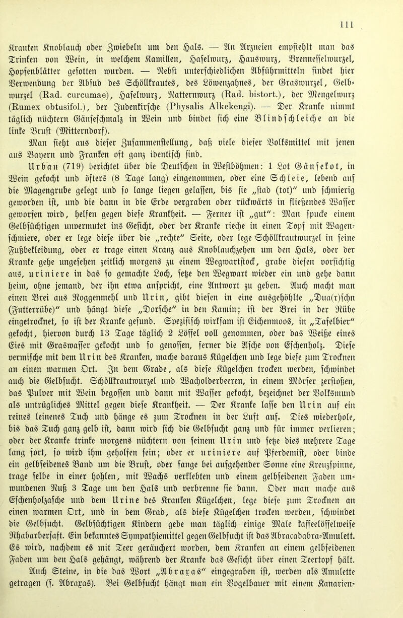 ilranfen 5lnoblauc^ ober 3n)iebeln um ben §a(§. — 3tn Slrsneien empfiel;lt man ba^ ^rinfeu oon SBein, in loeld^em SlamUlen, ^afelroiirä, ^auSiuurj, 33renneffeliour5et, ^opfenbiätter gefotten mürben. — 3iebft unterfcbieblid^en Slbfü^rmitteln finbet i;ier 33erroenbung ber 2lbfub be§ ©d^ötlfrauteS, be§ £ömenja!^ne§, ber ©raäraurjel, @elb= murjei (Rad. curcumae), ^afelraurj, Siatternrourj (Rad. bistort.), ber SJiengelmurj (Rumex obtusifoL), ber ^ubenfirfc^e (Physalis Alkekengi). — ®er ^ranfe nimmt täglich nüchtern ©änfefcbmals in SBein unb binbet fi($ eine 331inbfc^Ieid;e an bie linte 33ruft (iölitternborf). 3JJan fielet au5 biefer 3ufömmenfteKung, ba^ niete biefer Sottlmiltet mit jenen au§ 33apern unb ^ranfen oft gan§ ibentifcb finb. Urban (719) berichtet über bie SDeutfi^en in äBeftbö^men: 1 Sot ©änfefot, in 9Bein gefotzt unb öfters (8 S^age lang) eingenommen, ober eine ©d^leie, lebenb auf bie SJiagengrube gelegt unb fo lange liegen gelaffen, bis fie „ftab (tot) unb fd;mierig geraorben ift, unb bie bann in bie ®rbe oergraben ober rüdmärtS in ftiefjenbeS SBaffer geroorfen roirb, tielfen gegen biefe ^ranf^eit. — ferner ift „gut: SJian fpude einem ©elbfücbtigen unoermutet ins ©eficj^t, ober ber ^ranfe rieche in einen ^epf mit 2Bagen= formiere, ober er lege biefe über bie „redete ©eite, ober lege ©c^ötltrautmurjet in feine ^uPefteibung, ober er trage einen ilraiij auS Jlnobtoipgetjen um ben ^alS, ober ber Uranfe get)e ungefepn geittid^ morgens gu einem SBegroortftod, grabe biefen oorfidjtig aus, uriniere in baS fo gemadite Soc^, fep ben SBegraort roieber ein unb get)e bann tjeim, o§ne jemanb, ber it)n etroa anfprid^t, eine Stntroort gu geben. 2tuc^ mad^t man einen 33rei auS SioggenmeP unb Urin, gibt biefen in eine auSgepf)Ite „®ua(r)fd;n (Futterrübe) unb pngt biefe „®orfd^e in ben ^aniin; ift ber 33rei in ber diübe eingetrodnet, fo ift ber Trante gefunb. ©pegififd^ roirtfam ift ©id^enmooS, in „^Tofelbier getod^t, t)ieroon burd^ 13 2:'age tägtid^ 2 Söffet ootl genommen, ober baS SBeip eines @ieS mit ©raSroaffer getobt unb fo genoffen, ferner bie 2tfd;e oon (Sfdbenptg. ®iefe oermifd^e mit bem Urin beS Traufen, madbe barauS ^ügetd^en unb tcge biefe gum Srodnen an einen roarmen Drt. 3*^ bem ©rabe, atS biefe ^ügetd^en troden merben, fd^roinbet audb bie ©etbfud)t. ©d^ötlfrautraurget unb 2Badjotberbeeren, in einem Stiörfer gerftopn, baS ^utoer mit 9Bein begoffen unb bann mit Söaffer gefod^t, begeid^net ber 23otfSmunb atS untrügtid^eS 9)iittet gegen biefe ilranff)eit. — ®er 5^ranfe taffe ben Urin auf ein reines teineneS 5Tud^ unb t)änge eS gum S^rodneu in ber Suft auf. S)teS raiebertjote, bis baS S^ud^ gang getb ift, bann roirb fid^ bie ©etbfud^t gang unb für immer oertieren; ober ber 51ranfe trinfe morgens nüd^tern oon feinem Urin unb fe|e bieS metjrere 2:'age tong fort, fo roirb it)m geptfen fein; ober er uriniere auf ^ferbemift, ober binbe ein getbfeibeneS 33anb um bie 35ruft, ober fange bei aufgepnber ©onne eine Ureugfpinne, trage fetbe in einer p^en, mit 2öad^S oerttebten unb einem getbfeibenen F^^en um= rounbenen 31u^ 3 3:age um ben ^atS unb oerbrenne fie bann. Dber man macbe auS ©fd^enptgafd^e unb bem Urine beS J^ranfen Migetd^en, tege biefe gum ^Trodneu an einen roarmen Drt, unb in bem ©rab, atS biefe ^üget(^en troden roerben, fd^roinbet bie ©etbfudbt. ©etbfüd^tigen ^inbern gebe man tägtp einige Sliate taffeetöffetroeife 9ipbarberfaft. (Sin befannteS©pmpatpemittet gegen ©etbfudt)t ift baS3lbrocababra=2tmutett. (SS roirb, nai^bem eS mit 5Ceer geräud^ert roorben, bem Traufen on einem getbfeibenen Faben um ben §atS gepngt, roäpenb ber ^ranfe baS ©efid^t über einen S^eertopf ptt. Sind; ©teine, in bie baS Söort „StbrapaS eingegraben ift, roerben als Stmutette getragen (f. StbrapaS). 33ei ©etbfudbt pugt man ein 33ogelbauer mit einem ^anarien=