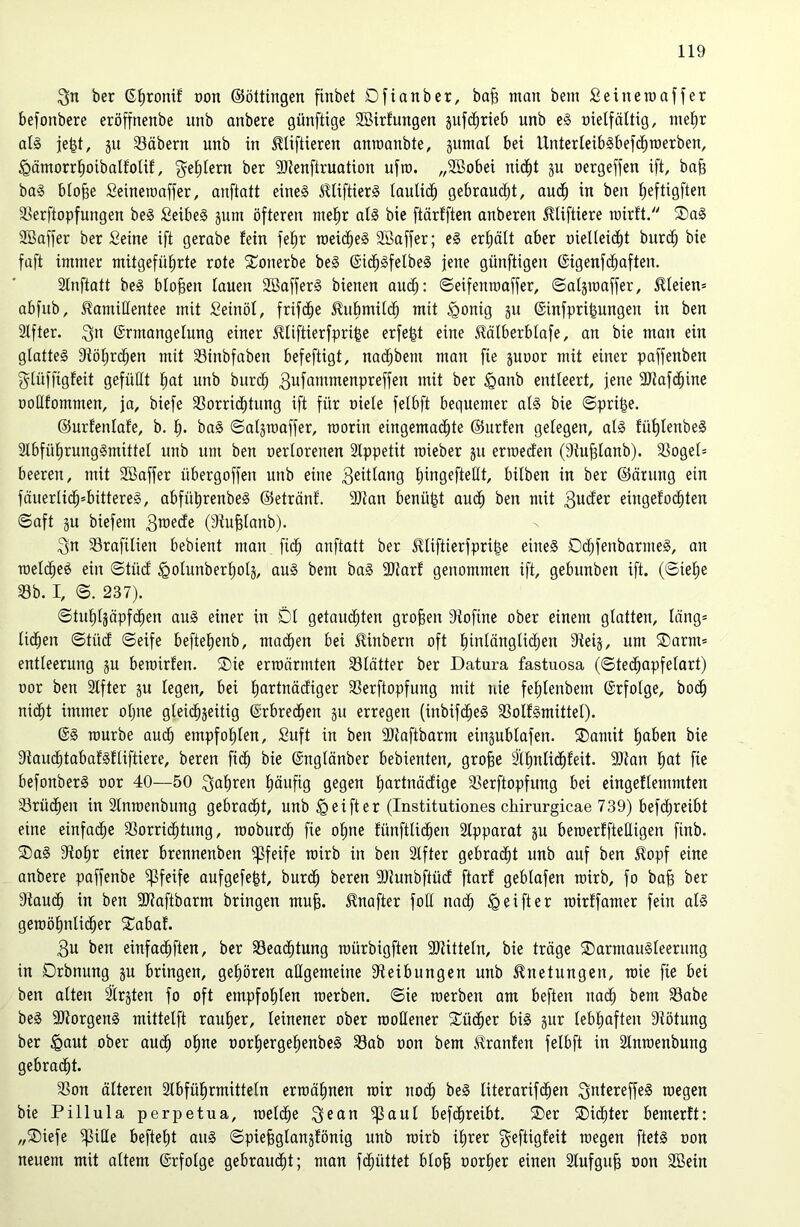 ber ß^ronif üon ©öltingen finbet Dfianber, ba^ man bem Seineraaffer befonbere eröffnenbe itnb anberc günftige 2öirfungen jufi^rteb unb e§ üielfältig, mef)r al§ je|t, ju 33äbern unb in ^Uftieren anraanbte, äumat bei Unterieiblbefd^roerben, §ämorrl^oibalfolif, geistern ber ajienftruation ufro. „SBobei nic^t ju nergeffen ift, bn^ ba§ blo^e Seineraaffer, anftatt eines SUiftierS laulii^ gebraucht, au(^^ in ben ^eftigften a^erftopfungen beS SeibeS jum öfteren niel^r als bie ftärfften anberen ^liftiere inirft. ®aS SBaffer ber Seine ift gerabe fein fef)r roeid^eS 3Baffer; eS erhält aber nielteid^t burc^ bie faft immer mitgefüfirte rote Sonerbe beS ©id^SfelbeS jene günftigen ©igenfc^aften. Stnftatt beS bloßen lauen SöafferS bienen au($: ©eifenroaffer, ©atsmaffer, 5Ueien= abfub, Kamillentee mit Seinöl, frifi^e Kubmitd^ mit ^onig ju ©infpri^ungen in ben Stfter. Qn ©rmangelung einer Kliftierfpri^e erfe^t eine Kälberblafe, an bie man ein glattes 3flöl)rd^en mit SSinbfaben befeftigt, nac^bem man fie juDor mit einer paffenben glüffigfeit gefüllt f)at unb biir(^ gufainntenpreffen mit ber ^anb entleert, jene 3}Jafd^ine oollfommen, ja, biefe 3Sorric^tnng ift für oiele felbft bequemer als bie ©pri^e. ©urfenlafe, b. 1^. baS ©aljraaffer, raorin eingema(^te ©urfen gelegen, als fül)lenbeS 2lbfül^rungSmittel unb um ben oerlorenen Slppetit roieber ju erroeden (Siu^lanb). 3Sogel= beeren, mit 2öaffer übergoffen unb eine 3eitlang liingefteüt, bilben in ber ©örung ein fäuerlid^»bittereS, abfütirenbeS ©etränf. 9)Jan benü^t aud^ ben mit 3utfer eingefod^ten ©aft §u biefem 3raecEe (Stu^lanb). 3n Srafilien bebient man fid^ anftatt ber Ktiftierfpri|e eines Ddl)fenbarmeS, an melc^eS ein ©tüd ^olunberl)olä, auS bem baS 3Jiarf genommen ift, gebnnben ift. (©ie^e 33b. I, ©. 237). ©tul)l3äpfc|en auS einer in Dl getauchten großen 3lofine ober einem glotten, läng* licken ©tücf ©eife beftelienb, machen bei Kinbern oft hinlänglichen 9ie4, um Darm* entleerung ju bemirfen. Die erroörmten 33lätter ber Datura fastuosa (©techapfelart) oor ben Slfter ju legen, bei hni^lnäcfiger 33erftopfung mit nie fehlenbem ©rfolge, bodh nicht immer ohne gleichseitig ©rbrechen gu erregen (inbifcheS 33olfSmittel). ©S mürbe audh empfohlen, Suft in ben ©laftbarm eingublafen. Damit hni>en bie SlaudhtabafSfliftiere, beren fich bie ©nglänber bebienten, grofee älhnlichfeit. 9)lan hnt fie befonberS oor 40—50 ^nh^^en häufig gegen hui^iuäcfigc SSerftopfung bei eingeflemmten 33rüdhen in 3lnroenbung gebracht, unb ^eifter (Institutiones chirurgicae 739) befchreibt eine einfache SSorrichtung, rooburdh fie ohne fünftlichen älpparat gu beraerffteHigen finb. Das Sflohr einer brennenben pfeife rairb in ben Slfter gebracht unb auf ben Kopf eine anbere paffenbe pfeife aufgefe^t, burdh beren SJJunbftüdf ftarf geblafen rcirb, fo ba§ ber Stauch iu ben SJtaftbarm bringen muh. Knafter foH nach ^ ei ft er rairffamer fein als gemöhnlidher Dabaf. 3u ben einfachften, ber 33eachtung raürbigften SDtitteln, bie träge Darmausleerung in Drbnung gu bringen, gehören allgemeine Steibungen unb Knetungen, mie fie bei ben alten llrgten fo oft empfohlen raerben. ©ie roerben am beften nach bem 33abe beS SJtorgenS mittelft rauher, leinener ober rooHener Dücher bis gur lebhaften Stötung ber ^aut ober auch ohne oorhergehenbeS 33ab oon bem Kranfen felbft in Slnraenbung gebracht. 23on älteren Slbführmitteln ermähnen mir noch beS literarifchen ^utereffeS megen bie Pillula perpetua, melche ^ean ^aul befchreibt. Der Dichter bemerft: „Diefe ^iUe befteht auS ©piehglangfönig unb mirb ihrer geftigfeit megen ftetS oon neuem mit altem ©rfolge gebraucht; man fchüttet bloh oorher einen Slufguh oon Söein