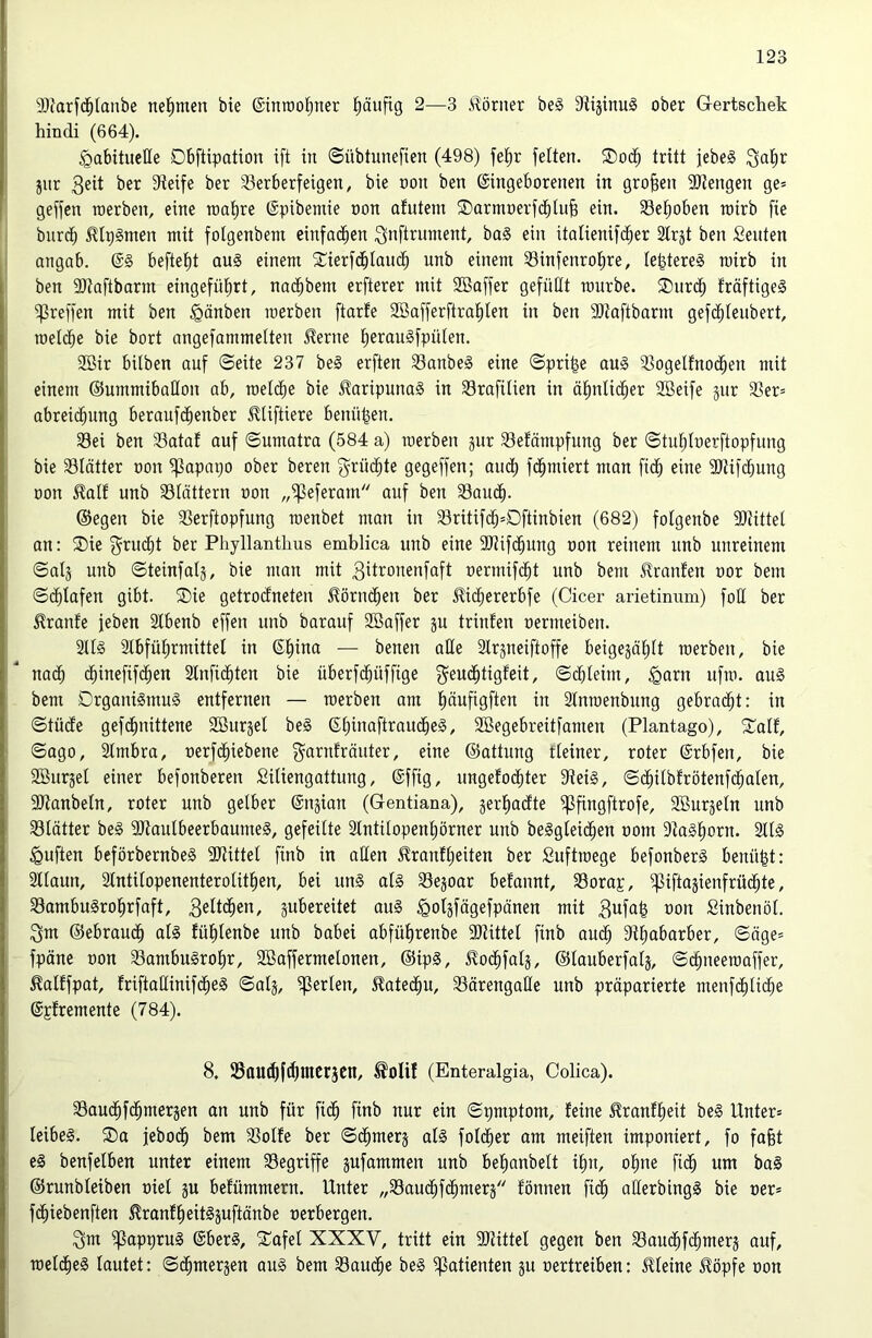 9)Jarf($(anbe nel^men bie ©inrool^ner häufig 2—3 Körner be§ 91ijinu§ ober G-ertscliek hindi (664). habituelle Dbftipation ift in ©übtunefien (498) fef)r feiten. ®oc^ tritt jebe§ Qa|r jnr ber Steife ber S3erberfeigen, bie non ben ©ingeborenen in großen SItengen ge= geffen roerben, eine n)al)re ©pibemie oon afutein ©armoerfd^tu^ ein. SSel^oben rairb fie burd^ ^Iplmen mit folgenbem einfachen 3«fli^iinient, bo§ ein italienifc^er SIrjt ben Leuten angab. ©§ befielt au§ einem S^ierfc^Iain^ nnb einem Sinfenrolire, le^tereS mirb in ben SJtaftbarm eingefülirt, nac^bem erfterer mit SBaffer gefüllt mürbe. ®urc^ fräftige§ ^reffen mit ben hänben raerben ftarfe Sönfferftral^Ien in ben SJtaftbarm gefi^Ieubert, roeld^e bie bort angefammelten ^erne l^erau§fpülen. 3Bir hüben auf ©eite 237 be§ erften 33anbe§ eine ©pri^e au§ S3ogelfnod^en mit einem ©ummibaHon ab, roelc^e bie JlaripunaS in Srafitien in äl)nlic^er Söeife gur 3Ser= abrei(^ung beraufd^enber ^liftiere benn|en. Sei ben Sataf auf ©umatra (584 a) roerbeu jur Sefämpfung ber ©tu^Ioerftopfung bie Slätter oon ^apapo ober bereu g^rüc^te gegeffen; om^ fd^miert man fiel) eine 9)tifcE)ung üon ^alf unb Slättern oon „^eferam auf ben Sauc^. ®egen bie Serftopfung raenbet man in Sritifdb=Dftinbien (682) folgenbe SOtittel an: SDie f^rud^t ber Phyllanthus emblica unb eine SJtifc^ung oon reinem nnb unreinem ©alj unb ©teinfalä, bie man mit 3it’^onenfaft oermifc^t unb bem Uranien oor bem ©c^Iafen gibt. ®ie getrodneten ^örnc^en ber Jlidjererbfe (Cicer arietinum) foü ber ^ranfe feben 2lbenb effen unb barauf Söaffer ju trinfen oermeiben. 2U§ Slbfül^rmittel in ©^ina — benen aüe älrjneiftoffe beigejäl)lt raerben, bie na(^ d^inefifd^en Slnfic^ten bie überfc^üffige f^eud^tigfeit, ©cbleim, h^rn ufra. au§ bem Drgani§mu§ entfernen — raerben am pufigften in 3Inraenbiing gebrad^t: in ©tüde gefd^nittene Söurgel be§ ©t)inaftraud^e§, SBegebreitfamen (Plantago), 5£alf, ©ago, SImbra, oerfc^iebene g^arnfräuter, eine ©attung tieiner, roter ©rbfen, bie SBurjel einer befonberen SiUengattung, ©ffig, ungefo(^ter Stei§, ©(^übfrötenfd^alen, SJtanbeln, roter unb gelber ©ngian (Gentiana), jerl^adte ^fingftrofe, Sßurjeln unb Slätter be§ SJtaulbeerbaumeS, gefeilte 2IntiIopenI)örner unb beSgleic^en oom 9ta§I)orn. 2II§ huften beförbernbe§ SJtittel finb in aßen ^ranflieiten ber Suftraege befonber§ benü^t: 2llaun, Slntüopenenterolit^en, bei un§ d§ Sejoar befannt, Sorap, ^iftagienfrüc^te, SambuSro^rfaft, äubereitet au§ hotä[ägefpänen mit 3^fa^ oon Sinbenöl. 3m ©ebraud^ al§ fülilenbe unb babei abfüf)renbe SJtittel finb aud^ Stiiabarber, ©äge* fpäne oon Sambu§roI)r, SBaffermelonen, ©ip§, tod^falj, ©lauberfalj, ©c^neeraoffer, ^alffpat, friftaßinifd^eä ©alj, perlen, ^ated^u, Särengaße unb präparierte menfd^ti^e ©pfremente (784). 8. Sautflfc^mcräCn, ®0lif (Enteralgia, Colica). Saud^fd^merjen an unb für fi(§ finb nur ein ©pmptom, feine ^ranfl^eit be§ Unter» Ieibe§. ®a febo(^ bem Solfe ber ©(^merj al§ fotd^er am meiften imponiert, fo fafet eä benfelben unter einem Segriffe jufammen unb befianbelt i^n, o^ne fic§ um ba§ ©runbleiben oiel ju befümmern. Unter „Saud^f(^mer5 fönnen fid^ aßerbingS bie oer» fd^iebenften ^ranf^eit§äuftänbe oerbergen. 3m ^appruS ©ber§, STafel XXXV, tritt ein aJtittel gegen ben Saud^fi^merj auf, raeldl)e§ lautet; ©c^merjen au§ bem Sau($e be§ Patienten ju oertreiben: iUeine ^öpfe oon