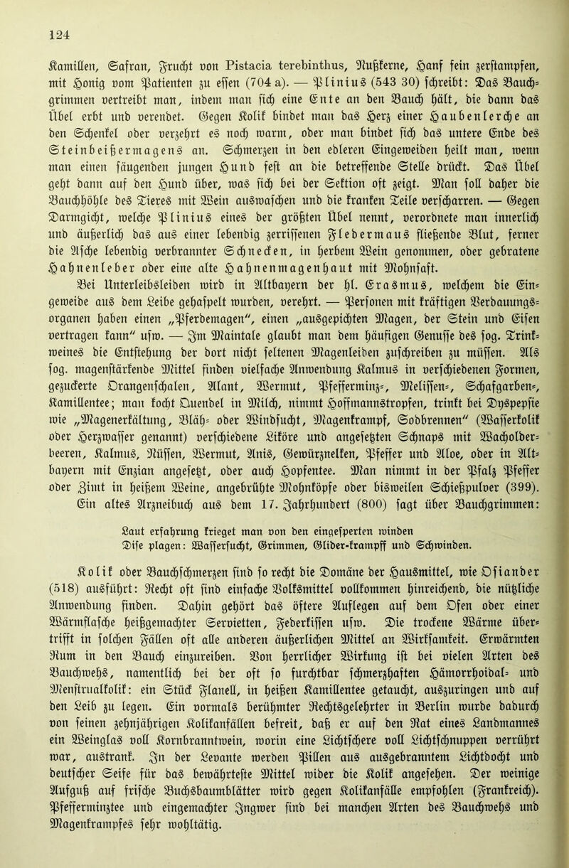 Kamillen, ©afran, g^ruc^t ron Pistacia terebinthus, 9fiu§ferne, ^anf fein jerftompfen, mit §onig nom Patienten ju effen (704a). — ^liniuS (543 30) fc^reibt: SDaS 33au(i^s grimmen oertreibt man, inbem man fic^ eine @nte an ben 33aud^ l^ätt, bie bann bag Übei erbt unb oerenbet. ©egen ^olif binbet man ba§ §erj einer igaubenlerd^e an ben ©c^enfel ober oerjefirt eg nod^ roarm, ober man binbet fid^ bag untere ©nbe beg ©teinbeibermageng an. ©c^merjen in ben ebteren ©ingeroeiben t)eUt man, roenn man einen fäugenben jungen §unb feft an bie betreffenbe ©teile brüdtt. ®ag Übet gel^t bann auf ben §unb über, roag fidb bei ber ©eftion oft geigt. 9)tan foü halber bie 33audt)i^öt;te beg ^Ciereg mit Söein augroafc^en unb bie franfen 5Teite oerfd^arren. — ©egen ®armgi(^t, roetd^e ^tiniug eineg ber größten Übet nennt, oerorbnete man innertidb unb äu^ertic^ bag aug einer tebenbig gerriffenen ^tebermaug ftie^enbe 33tut, ferner bie 2lfd^e tebenbig oerbrannter ©d^neden, in Berbern 3Bein genommen, ober gebratene §at)nenteber ober eine atte §at)nenmagent)aut mit 9Jtot)nfaft. Sei Unterteibgteiben roirb in Stttbapern ber t)t. ©ragmug, roetd^em bie ©in» geroeibe aug bem Seibe gel^afgett rourben, oerel^rt. — ^erfonen mit fräftigen Serbauungg» Organen l^aben einen „^ferbemagen, einen „auggepic^ten Silagen, ber ©tein unb ©ifen oertragen fann ufro. — SJlaintate gtaubt man bem (läufigen ©enuffe beg fog. 5trinf= roeineg bie ©ntftel^ung ber bort nid^t fettenen SHagenteiben gufd^reiben gu müffen. 2ttg fog. magenftärfenbe Sllittet finben oietfad^e Stnroenbung ^atmug in oerfd^iebenen f^ormen, gegudferte Drangenfdboten, Sttant, SBerrnut, ^fefferming», SHetiffen», ©c^afgarben», Hamiltentee; man todbt Duenbet in SlUtdb, nimmt ^offmanngtropfen, trinft bei SDpgpepfie roie „SJlagenerfättung, Stäti» ober Söinbfudit, Sllagenframpf, ©obbrennen (SBaffertotif ober ^ergroaffer genannt) oerfd^iebene Siföre unb angefegten ©d^napg mit SBad^otber» beeren, ^atmng, Slüffen, SBermut, Stnig, ©eroürgnelfen, Pfeffer unb Sltoe, ober in 2ttt» bapern mit ©ngian angefept, ober aud^ ^opfentee. Silan nimmt in ber ^fatg Pfeffer ober in l^ei^em SBeine, angebrütite Sllol^ntöpfe ober bigroeiten ©cbiefeputoer (399). ©in atteg Slrgneibuc^ aug bem 17. ^al^rtiunbert (800) fagt über Sauc^grimmen: Saut erfaprung frieget man »on ben eingefperten rutnben ®tfe plagen: SBafferfudbt, ©rimmen, ©tiber-trampff unb ©dbminben. ^otit ober Sau(^fd^mergen finb fored^t bie ®omäne ber .<gaugmittet, roie Dfianber (518) augfütirt: Siedet oft finb einfacfie Sotfgmittet oottfommen l^inreid^enb, bie nü|tid^e Stnroenbung finben. ®at)in gehört bag öftere Sluftegcn auf bem Dfen ober einer Sßärmftafd^e tiei^gemad^ter ©eroietten, geberfiffen ufro. ®ie troctenc Söärme über» trifft in fotd^en gälten oft atle anberen äu^ertid^en SHittet an SBirtfamfeit. ©rroärmten Slum in ben Sauc^ eingureiben. Son tierrtid^er Söirfung ift bei nieten Strten beg Saud^roe!^g, namenttidb bei ber oft fo furdfitbar fd^merg^aften ^ämorrl^oibat» unb Sllenftruattotif: ein ©tüct gtanctl, in l^ei^en ilamiHentee getauctit, augguringen unb auf ben £eib gu tegen. ©in oormatg berütimter Sled^tggetel^rter in Sertin rourbe baburd^ »on feinen gei^njätirigen J^otifanfätten befreit, ba§ er auf ben Slat eineg Sanbmanneg ein SBeingtag oott ^ornbranntroein, roorin eine Si(^tfd^ere oott Sidtitfd^nuppen oerrül^rt roar, augtranf. gn ber Seoante roerben iflitlen aug auggebranntem Sid^tbod^t unb beutfd^er ©eife für bag beroätirtefte Sllittet roiber bie 5lotif angefel^en. ®er roeinigc Stufgu^ auf frifd^e Suc^gbaumbtätter roirb gegen ^otitanfätle empfol^ten (grantreic^). ^feffermingtee unb eingemad^ter gngroer finb bei mand^en Strten beg Saud^roetig unb SHagenframpfeg fetjr rootittätig.