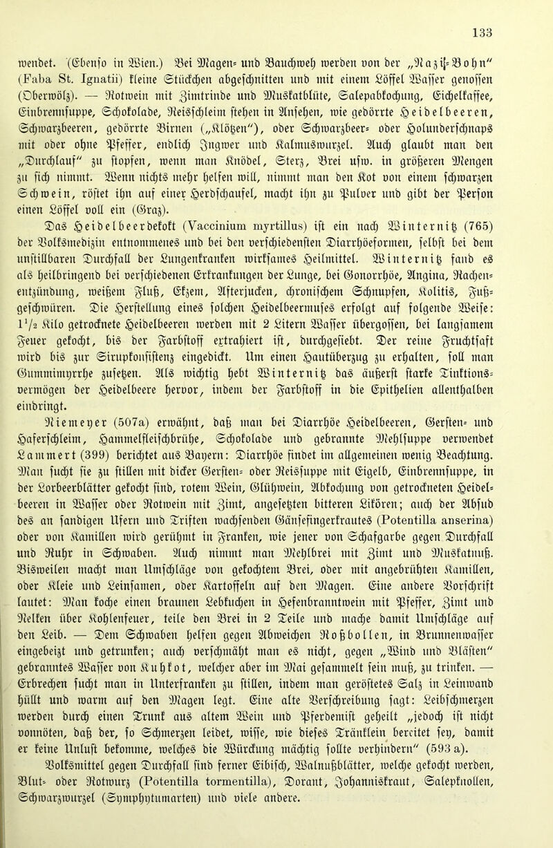 raenbet. '(©benlo in SBien.) 33ei 9)}agen= unb 33aud)n)el; raerben non ber „9i a ji[= S o 1^ n (Faba St. Ignatii) lieine ©tüdd^en abgefd^nitten unb mit einem Söffet Sßaffer genoffen (Oberraötj). — Siotioein mit 3iwtrinbe unb 9)iu§fatbtüte, ©atepabfod^nng, ©id^elfaffee, ©inbrennfuppe, ©dtjototabe, Sieigfdbteim ftel^en in Stnfe^en, rate gebörrte ^eibetbeeren, ©dt^inarjbeeren, gebörrte 33irnen („^tö^en)/ ober Sd^raarjbeer» ober ^olunberfd^napg mit ober o^ne ipfeffer, enblid^ 3>i9toer unb ^atninSranräet, Slm^ glaubt man ben „®nrcbtauf ju ftopfen, rcenn man ^nöbel, ©terj, ^Srei ufro. in größeren 9Jtengen git fidf) nimmt. 2Benn nid^tS mel;r t)elfen raitl, nimmt man ben £ot non einem fd^roarjen ©dt)mein, röftet it;n auf einer ^erbfc^aufet, mad^t itjii ju iputoer nnb gibt ber ifierfon einen Söffet nott ein (©raj). ®a§ ^eibelbeerbefoft (Vaccinium myrtillus) ift ein nadb Söinterni^ (765) ber iBolfäinebijin entnommenes unb bei ben oerfdt)iebenften iDiarr^öeformen, felbft bei bem nnftitlbaren ®urd)fatl ber Snngenfranfen roirffameS ^eitmittet. SBinterni^ fanb eS als t)eitbringenb bei oerfcbiebenen ©rfranfnngen ber Sunge, bei @onorrt)öe, Stngina, 9tadt)en* ent^ünbung, raeifeem f^tu§, ©tjem, 3tfterjuden, dt;ronifd^em ©d^nupfen, itolitiS, gu^= gefd^müren. SDie ^erftetlnng eines fotc^en ^eibetbeermufeS erfolgt auf fotgenbe Söeife: F/a ilito getrodnete ^eibetbeeren rcerben mit 2 Sitern Söaffer übergoffen, bei tangfamem g-euer gelocht, bis ber f^arbftoff eptraf)iert ift, burd^gefiebt. ®er reine grudbtfaft roirb bis jur ©irupfonfiftenä eingebicft. Um einen §autüberäug 511 erljalten, fott man @umminu)rrt)e jufe^en. 2ttS rostig t)ebt Söinterni^ baS äufeerft ftarfe 2^inftionS= oermögen ber ^eibelbeere l^eroor, inbem ber f^arbftoff in bie ©pitt)elien allenttjatben einbringt. 9tiemeper (507a) eru)ät)nt, bab man bei ®iarrt)öe ^eibetbeeren, @erften= unb ^aferfc^teim, .^ammetfleifdt)brüt)e, ©d^ototabe unb gebrannte i)Jiet;tfuppe oerrcenbet Sammert (399) berid^tet auS 33apern; ÜDiarr^öe finbet im attgemeinen raenig Söead^tung. 9Jcan fud^t fie ju füllen mit bider @erften= ober 3ieiSfuppe mit ©igelb, ©inbrennfuppe, in ber Sorbeerbtätter gelodet finb, rotem 3Bein, @lüt)n)ein, Stbfod)ung oon getrodneten Reibet» beeren in SBaffer ober Stotroein mit angefe^ten bitteren Sifören; audb ber Stbfub beS an fanbigen Ufern unb Triften road^fenben ©änfefingerfrauteS (Potentilla anserina) ober oon tilanüllen mirb gerül)mt in f^^ranfen, mie jener oon ©d^afgarbe gegen ©nrdbfall unb 3tul)r in ©d^maben. 2lud^ nimmt man ditebtbrei mit 3”»d unb ÜJiuSfatnufe. S3iSioeilen ma(^t man Umfd^läge oon gelodetem 93rei, ober mit angebrül)ten ilamiHen, ober ^leie unb Seinfamen, ober Kartoffeln auf ben iDtagen. (Sine anbere S3orfcl^rift lautet: 9}iau Eo(^e einen braunen Sebhid^en in ^efenbranntroein mit Pfeffer, 3i«d unb Stellen übet Kol^lenfeuer, teile ben 33rei in 2 ^Teile unb mad^e bamit Umfd^läge auf ben Seib. — ®em ©d^roaben l^elfen gegen Slbmeic^en St o§ bol len, in S3runnentoaffer eingebeist unb getrunlen; aud^ oerfd^mäl;t man eS ni(^t, gegen „Sßinb unb 53läften gebranntes SBaffer oon Kul)lot, roetd^er aber im SJtai gefammett fein mujg, ju trinlen. — (Srbred^en fuc^t man in Unterfranlen ju füllen, inbem man geröfteteS ©atj in Seimoanb l)üllt unb loarm auf ben SJtagen legt. (Sine alte SSerfd^reibung fagt: Seibfd^mcrjen roerben burd^ einen 5ürunl aus altem SBein unb i^ferbenüft geljeilt „jeboc^ ift uid;t oonnöten, ba§ ber, fo ©(^merjen leibet, rciffe, mie biefeS 5üränllein bereitet fep, bamit er leine Unluft belomme, toeld^eS bie Söürdung mäd^tig foHte oerl)inbern (593 a). ißollSmittet gegen SDurd^faH finb ferner (Sibifd^, SßalnuPlätter, loeldlie gelodet roerben, 33lut-' ober Stotrourj (Potentilla tormentilla), ®orant, 3ol)onniSlraut, ©aleplnollen, ©d^toarärourjel (©pnipliptumarten) unb oiele anbere.