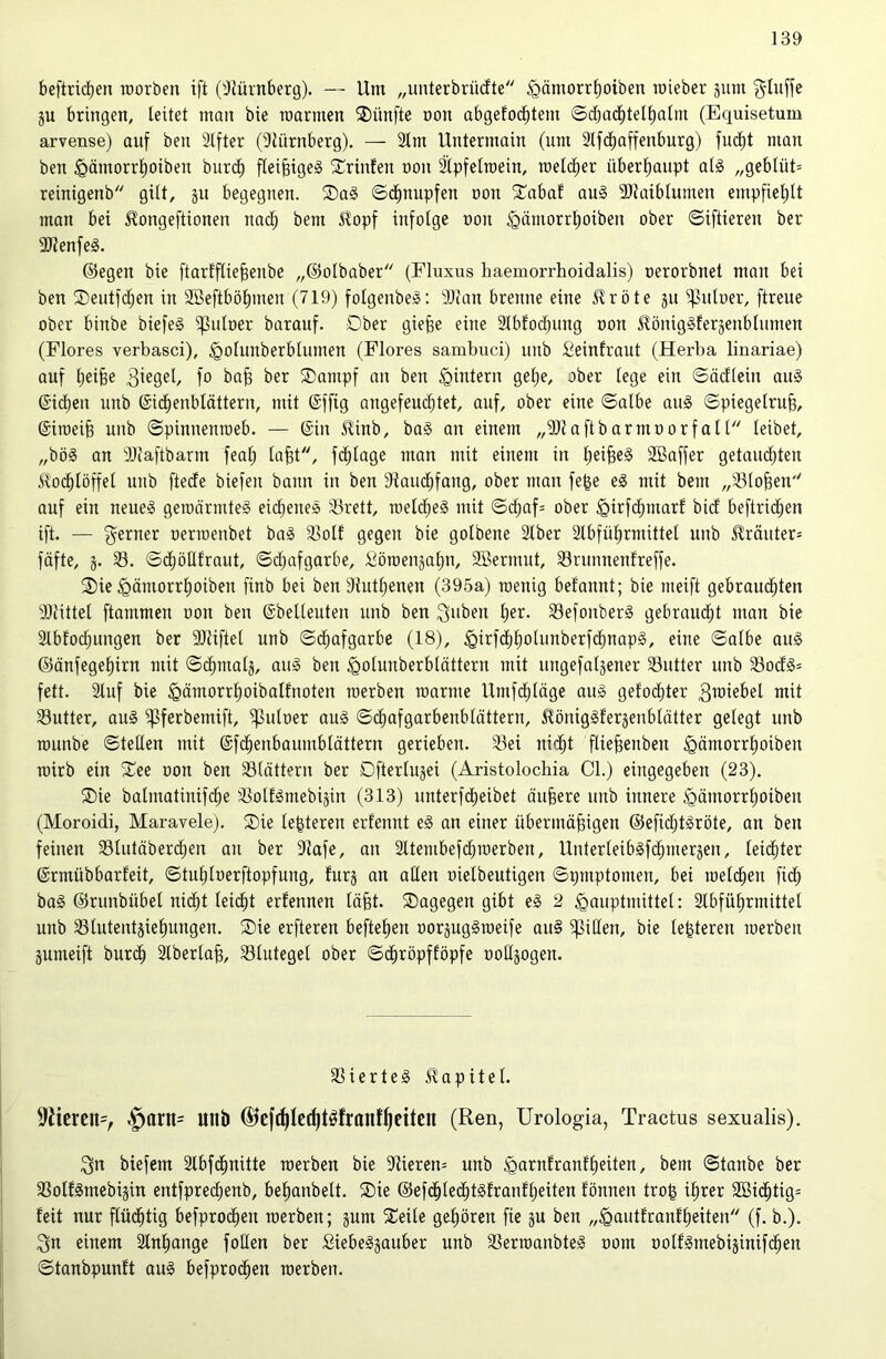 beftridjen roorben ift ('JJürnberg). — Um „unterbrüdte ^ömorr^oiben roieber jum gluffe 5U bringen, leitet man bie roarmen fünfte non abgefo(^tem ©cbac^tel^alm (Equisetum arvense) auf ben 3lfter (9liirnberg). — 2lm Untermain (um 2lfc^affenburg) fud)t man ben §ämorrl)oiben burc^ fleißiges ^rinfen non ^pfelroein, melclier überl)aupt als „geblüt= reinigenb gilt, jit begegnen. ®aS Schnupfen oon S^abaf auS 3}laiblumen empfiel)tt man bei ^ongeftionen nad^ bem ^opf infolge non ^ämorrljoiben ober ©iftieren ber 31lenfeS. ©egen bie ftarfflie^enbe „©olbaber (Fluxus haemorrhoidalis) oerorbnet mon bei ben ®entfd^en in 2öeftböl)men (719) folgenbeS: 3)tan brenne eine Jlröte jn ^nloer, ftreue ober binbe biefeS ^nloer barauf. Ober gie^e eine Slbloc^nng oon ^önigSferäenblnmen (Flores verbasci), §olunberblnmen (Flores sambuci) nnb Seinfraut (Herba linariae) auf l)eibe fo ba^ ber ®ampf an ben ^intern gel)e, ober lege ein ©äcflein auS ©id^en nnb ©id^enblättern, mit @ffig angefeud^tet, auf, ober eine ©albe anS ©piegelru^, (Siroeib nnb ©pinnenroeb. — (Sin ilinb, baS an einem „SJlaftbarmoorfall leibet, „bös an 3){aftbarm feal) labt, fd^lage man mit einem in l)eibe§ SBaffer getam^ten iloi^löffel nnb ftedfe biefen bann in ben Sknd^fang, ober man fege eS mit bem „Stoben auf ein neues gemürmteS eichenes Srett, roelcbeS mit ©d^af= ober ^irfcbmarf bidl beftricben ift. — ferner oerroenbet baS Soll gegen bie golbene 2lber 2lbfül)rmittel unb £räuter= fäfte, ä. S. ©djöEtraut, ©d;afgarbe, Söroeuäal)n, SBermut, Srunnenfreffe. 2)ie ^ämorrboiben finb bei ben 91utl)enen (395a) roenig befannt; bie meift gebrauchten 3)littel ftammen oon ben (Sbelleuten unb ben SefonberS gebraudht man bie 2lbfodjungen ber SJUftel unb ©dhafgarbe (18), §irfdjholunberfdt)napS, eine ©albe auS ©önfegel)irn mit ©(^malj, auS ben ^olunberbtättern mit ungefatjener Sutter unb SodS= fett. Stuf bie §ämorrl)oibalfnoten toerben manne Umfdhläge auS gelodeter mit Sutter, aus ^ferbemift, ^uloer auS ©cliafgarbenblättern, ^tönigSlerjenblätter gelegt unb rounbe ©teilen mit @f(^enbaumblättern gerieben. Sei nid^t flie^enben ^ömorrhoibeu roirb ein 2^ee oon ben Slättern ber Cfterlujei (Aristolocliia CI.) eingegeben (23). ®ie balmatinifd;e SolfSmebijin (313) unterfdt)eibet äußere unb innere ^ämorrhoiben (Moroidi, Maravele). ®ie te^teren erfenut eS an einer übermäßigen ©eficßtSröte, an ben feinen Slutäberchen an ber 9lafe, an Sttembefd^roerben, UnterleibSfchmerjen, leichter ©rmübbarleit, ©tuhloerftopfung, furj an allen oielbeutigen ©pmptomen, bei roelcßen fidh baS ©runbübel nicht leicht erfennen läßt. ^Dagegen gibt eS 2 ^auptmittel: 2lbführmittet unb Slutentjiehungen. ®ie erfteren befteßen oorjugSroeife auS Rillen, bie leßteren merbeu jumeift burdh Slbertaß, Stuteget ober ©dhröpfföpfe ooUjogen. SierteS Jlapitel. 9itcrcn=, §arn= unb ©cjcßtccßt^franf^ettcn (Ren, Urologia, Tractus sexualis). 3n biefem älbfdhnitte roerben bie 5Rieren= unb ^arnfranfheiten, bem ©tanbe ber SolfSmebijin entfpred;enb, beßanbelt. S)ie ©efdhledhtslranfheiten fönnen troß ißrer 9Bidhtig= feit nur ßüdhtig befprodhen roerben; gum 2leile gehören fie ju ben „^autfranfheiten (f. b.). 3n einem Slnhange foüen ber SiebeSgauber unb SerroanbteS oom oolfSmebiginifchen ©tanbpunft auS befprodhen roerben.