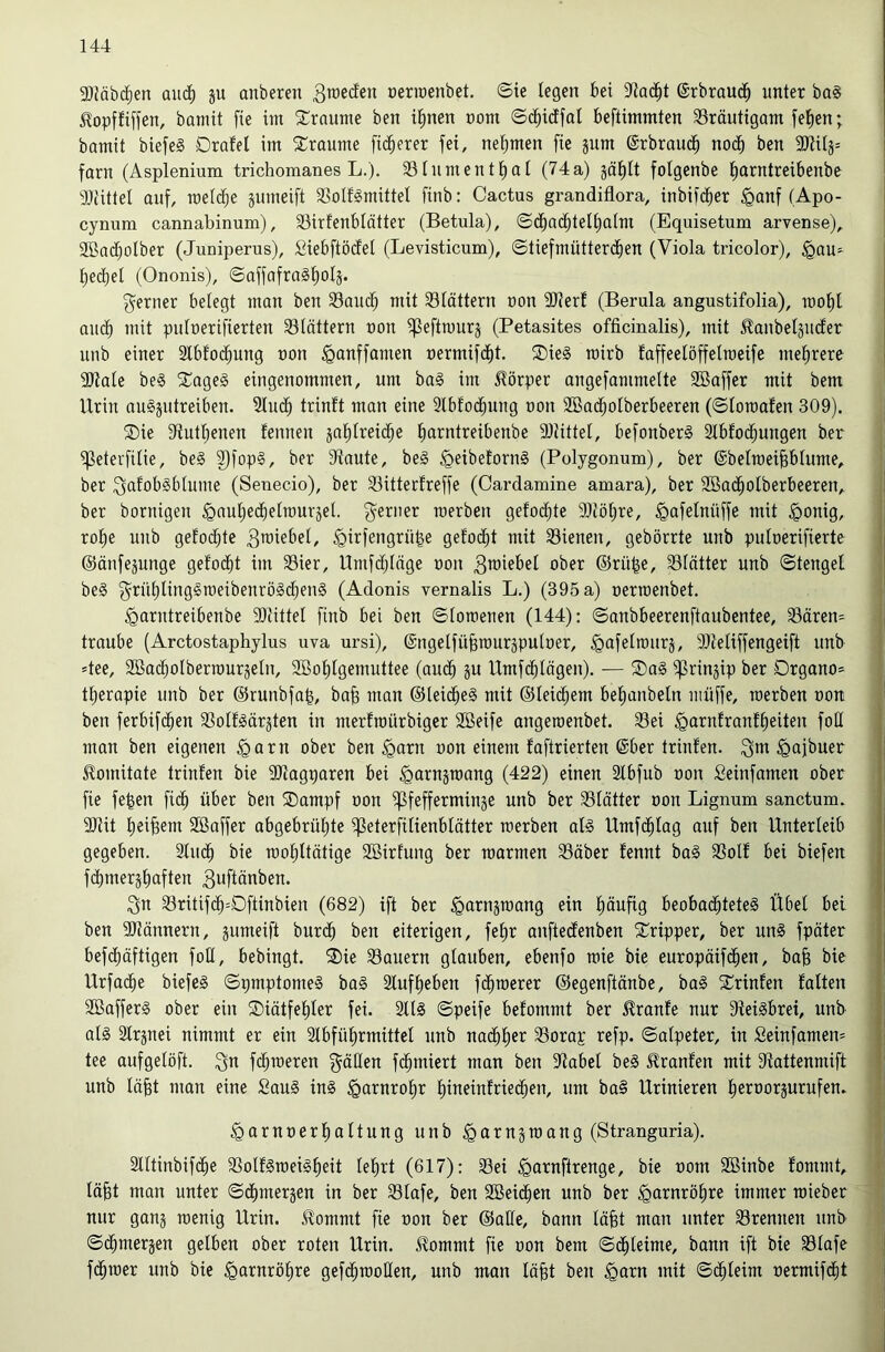 9}Jäb($en aud^ ju anberen 3^ccfen üeriüenbet. ©te legen bei ©rbraud^ unter ba§ j^opffiffen, bannt fie im S::raume ben i^nen nom ©d^icffal beftimmten SSräutigam fe^en; bamit biefeS Drafel im 2:raume fieserer fei, neljmen fie jum ©rbrauc^ nod^ ben 9Jtilj= farn (Asplenium trichomanes L.). 331untentl)at (74a) jcililt fotgenbe l)arntreibenbe ältittel auf, meldfje gumeift SSoIf^mittel finb: Cactus grandiflora, inbifd^er §anf (Apo- cynum cannabinum), 33irfenblötter (Betula), ©d^ad^tellialm (Equisetum arvense), 3Bac()olber (Juniperus), Siebftödfel (Levisticum), ©tiefmütterd^en (Viola tricolor), §au^ l)ed[)el (Ononis), ©affafra§|olj. f^erner belegt man ben 33aud^ mit 33lättern non 9)?erf (Berula angustifolia), mol)l audb mit pulnerifierten ^Blättern non ifleftmurj (Petasites officinalis), mit ^anbeläucEer unb einer Stbfod^ung non ^anffamen nermifd^t. ®ie§ tnirb faffeelöffelroeife mel^rero 3}iale be§ 5Tage§ eingenommen, um ba§ im Körper augefammelte SBaffer mit bem Urin augjutreiben. 3luc^ trinft man eine 3lbfod^uug non SBad^olberbeeren (©loroafen 309). ®ie 3tutl;enen fenuen jalilreidlje liarntreibenbe 9)littel, befonberg Slbfod^ungen ber ifjeterfilie, be§ ^fopg, ber Staute, beg ^eibetorng (Polygonum), ber @belmei§blume, ber ^afobgblume (Senecio), ber 33ittet:freffe (Cardamine amara), ber 2öad^olberbeeren, ber bornigen ^auljed^elrourjel. f^erner inerben gelodete 9)löl)re, ^afelnüffe mit §onig, rol)e uub gefodfjtc 3roiebel, ^irfengrü^e gelodet mit 33ienen, gebörrte unb pulnerifierte ©änfe^unge gelocht im 33ier, Umfdjlage non 3TOiebel ober ©rü^e, 33lätter unb ©tengel beg f^rülilinggroeibenrögdjeng (Adonis vernalis L.) (395 a) nerntenbet. ^arutreibenbe SOlittel finb bei ben ©loroeuen (144): ©anbbeerenftaubentee, Bären- traube (Arctostaphylus uva ursi), ©ngelfübrouräpulner, ^afelinurj, Slieliffengeift unb Jee, SBac^olbertnurjeln, 9Bol)tgemuttee (auc^ ju Umfd^lägen). — ®ag iprin^ip ber Drgano» tl^erapie unb ber ©runbfa^, bafe man ©leicfieg mit ©leierem belianbeln müffe, tnerben non ben ferbifc^en Bolfgärjten in merfroürbiger SBeife angeroenbet. Bei ^arnfranf^eiten foE man ben eigenen §arn ober ben ^arn non einem faftrierten ©ber trinfen. ^oi^uer llomitate triufen bie SJJagparen bei ^arnjmang (422) einen 2lbfub non fieinfamen ober fie fe^en fid^ über ben S)ampf non ipfefferminge unb ber Blätter non Lignum sanctum. SJlit l)ei§em 2ßaffer abgebrüljte ifleterfilienblätter raerben alg Umfc^lag auf ben Unterleib gegeben. 2luc^ bie tnol^ltätige 2öirfung ber marmen Bäber fennt bag Bolf bei biefen fcbmergliaften 3uftänben. 3n Britifd^=Dftinbien (682) ift ber ^arnstnang ein (läufig beobac^teteg Übel bet ben SJlännern, jumeift burc^ ben eiterigen, felir anftecEenben 2:^ripper, ber ung fpäter befd^äftigen foE, bebingt. ®ie Bauern glauben, ebenfo mie bie europäifd^en, ba& bie Urfad^e biefeg ©pmptomeg bag Stuf lieben fd^merer ©egenftänbe, bag ^Crinfen falten SBafferg ober ein ®iätfel|ler fei. Stlg ©peife befommt ber Traufe nur SMgbret, unb alg älrjnei nimmt er ein Ibfülirmittet unb nad^lier Borap refp. ©alpeter, in Seinfamen* tee aufgelöft. fermeren f^äEen fc^miert man ben Babel beg ^ranfen mit Battenmift unb läfet man eine Saug ing ^arnrolir liineinfried^en, um bag Urinieren fieroorsurufen. ^arnoerl^altung unb ^arnämang (Stranguria). Slttinbifc^e Bolfgroeig^eit lelirt (617): Bei ^arnftrenge, bie nom Söinbe fommt, läfet man unter ©d(imerjen in ber Blafe, ben Söeid^en unb ber ^arnrölire immer mieber nur ganj meuig Urin. £ommt fie oon ber ©aEe, bann läfet man unter Brennen unb ©d^merjen gelben ober roten Urin, ^ommt fie oon bem ©(^leime, bann ift bie Blafe fermer unb bie ^arnröl^re gefc^raoEen, unb man läfet ben ^arn mit ©d^leim oermif($t