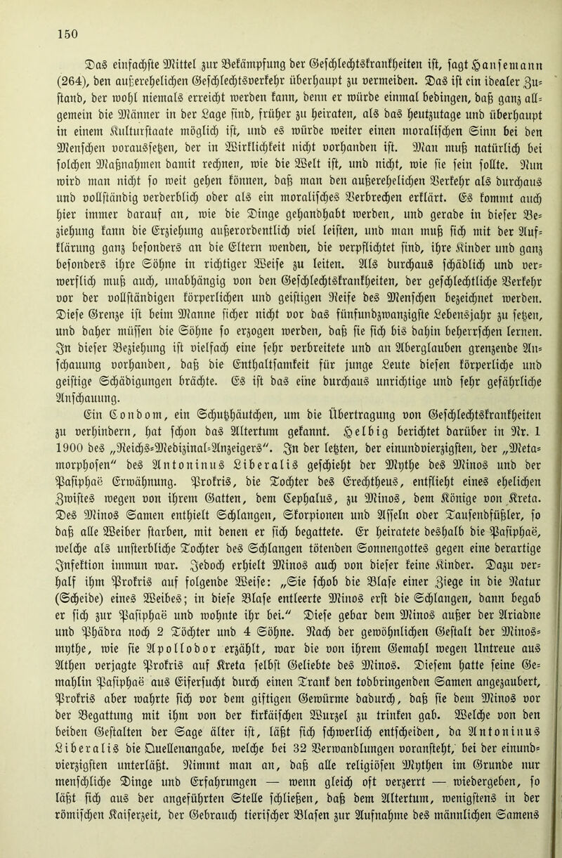 einfac^fte 2)JitteI jur 33efäntpfung ber ©efc^lec^tsfranfl^eiten ift, jagt iQanfeniann (264), ben au{)erel^eHc^en ©efc^ted^tSüerfel^r über()aupt ju rermeiben. ®ag ift ein ibeater 3u= ftanb, ber roof)I niemals erreicht raerben fann, beim er mürbe einmal bebingen, ba§ ganj aC[= gemein bie 9J?änner in ber Sage finb, früher jn (leiraten, als baS lieutjutage unb nberliaiipt in einem ^utturftaate möglicb ift, nnb eS mürbe meiter einen moralifcben ©inn bei ben 5Kenfcben norauSfe|en, ber in Sßirflicbfeit nid^t nortianben ift. 9)tan mu§ natürUdb bei foldben 9Jtabnat)men bamit rechnen, mie bie SBelt ift, unb nicht, mie fie fein foHte. 9hm mirb man nicht fo meit gehen fönnen, ba§ man ben auberehelid;en 33erfehr als burchauS unb üoUftönbig nerberblidh ober als ein moralifdheS 3Serbredhen erflört. @S fommt audh hier immer barauf an, mie bie 5Dinge gehanbhabt merben, unb gerabe in biefer 33e= äiehung fann bie ©rjiehung au^erorbentlich oiel leiften, unb man mu^ fidh mit ber 2luf= llärung gang befonberS an bie ©Itern menben, bie oerpflidhtet finb, ihre ^inber unb gang befonberS ihre ©ohne in ridhtiger 2Beife gu leiten. SllS burdhauS fdhäblidh unb oer= merflid) mub audh, unabhängig oon ben ©efchlechtSfranfheiten, ber gefdhlechtlidhe 3Serfehr oor ber uoUftänbigen förperlichen unb geiftigen Dteife beS 9Jtenfdhen begeidhnet merben. SDiefe ©renge ift beim Spanne fidher nidht oor baS fünfunbgmangigfte SebenSfahr gu feljen, unb baher müffen bie ©ohne fo ergogen merben, bafe fie fidh bahin beherrfihen lernen. 3n biefer 33egiehung ift oielfadh eine fehr oerbreitete unb an Slberglauben grengenbe 2ln» fdhauung oorhanben, bab bie ©nthaltfamfeit für junge Seute biefen förperlii^e unb geiftige ©dhäbigungen brächte. ©S ift baS eine burdhauS unrii^tige unb fehr gefährliche Slnfdhauung. ©in ©onbom, ein ©dhu^häutchen, um bie Übertragung oon ©efdhledhtSfranfheiten gn oerhinbern, hut fdhon baS Slltertum gefannt. ^elbig berichtet barüber in 9Jr. 1 1900 beS „9fteichS=9Jtebiginaü2lngeigerS. ^u ber lebten, ber einunboiergigften, ber ,,9)teta» morphofen beS älntoninuS SiberaliS gefdhieht ber 3JJpthe beS 9KinoS unb ber ipafiphae ©rmähnung. ^rofriS, bie STodhter beS ©rechtheuS, entflieht eines ehelichen 3mifteS megen oon ihrem ©atten, bem ©ephaluS, gu 9HinoS, bem 5lönige oon ^reta. ®eS 9KinoS ©amen enthielt ©chlangen, ©forpionen unb Stffeln ober S^oufenbfübler, fo ba^ ade 9Seiber ftarben, mit benen er fidh begattete, ©r heiratete beShalb bie i|3afiphae, melche als unfterblidhe ^Tochter beS ©dhlangen tötenben ©onnengotteS gegen eine berartige 3nfeftion immun mar. ^eboch erhielt 9JUnoS auch oon biefer feine Sfinber. S)agu oer= half ihm ^rofriS auf folgenbe 3ßeife: ,,©ie fdhob bie 33lafe einer 3^e9e iu bie 9tatur (©dheibe) eines SBeibeS; in biefe 33lafe entleerte 3)tinoS erft bie ©chlangen, bann begab er fidh äur ^afiphae unb mohnte ihr bei. ®iefe gebar bem 9JJinoS au^er ber SIriabne unb ^häbra noch 2 3::öchter unb 4 ©ohne. 9tach ber gemöhnlichen ©eftalt ber 9JlinoSs mpthe, mie fie Slpollobor ergählt, mar bie oon ihrem ©emahl megen Untreue auS Slthen oerjagte ^rofriS auf ^reta felbft ©eliebte beS SOtinoS. ®iefem h«tte feine ©e= mahlin ^afiphae auS ©iferfucht burch einen Sranf ben tobbringenben ©amen angegaubert, ^rofriS aber mährte fidh giftigen ©emürme baburch, bab fie bem 9)tinoS oor ber 33egattung mit ihm oon ber firfäifdhen 2öurgel gu trinfen gab. Söeldhe oon ben beiben ©eftalten ber ©age älter ift, lä§t fidh fdhmerlidh entfdheiben, ba SlntoniuuS SiberaliS bie Quellenangabe, melche bei 32 93ermanblungen ooranfteht, bet ber einunb* oiergigften unterläßt. 9limmt man an, ba^ ade religiöfen 9Jtpthen im ©runbe nur menfdhlidhe ®inge unb ©rfahrungen — menn gleich oft oergerrt — miebergeben, fo lä^t fidh uuS ber angeführten ©tede fdhlieben, bafe bem Slltertum, menigftenS in ber römifchen ^aifergeit, ber ©ebraudh tierifcher Slafen gur Stufnahme beS männlichen ©amenS