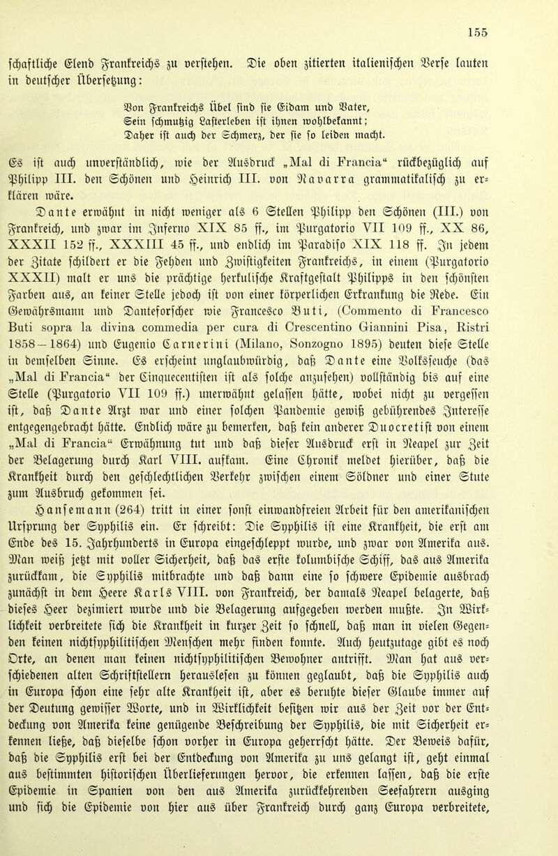 fc^aftlic^e ©lenb granfreid;§ ju oerfte^en. 2)ie oben jitierten italienifc^en 33erfe lauten in beutfd^er Überfe^ung: SSon granfretd^§ Übel finb fie (Sibam unb SSater, ©ein fd^mu^ig Caflerleben ift ihnen n)oi)IbeIannt; ®af)er ift and) ber ©d)merä, bet fie fo leiben innct)t. @g ift nuc^ unoerftänblid^, rote ber Slusbrud „Mal di Francia“ rü(fbejügli(^ auf i|3[)ilipp IIL ben ©d^önen unb ^einric^ IIL oon Dtaoarra gramniatifalifd^ ju er= flären roäre. 2>ante erroä^nt in nid^t roeniger al§ 6 ©teilen f|3;^ilipp ben ©d^önen (IIL) oon j^ranfreid^, unb jroar im 3'tferno XIX 85 ff., im ‘'üurgatorio VII 109 ff., XX 86, XXXII 152 ff., XXXIII 45 ff., unb enblid; im fparabifo XIX 118 ff. ^n jebem ber 3üate fcl)ilbert er bie ^^eljben unb 3™ifÜ9leiten j^ranlreidjg, in einem (^urgatorio XXXII) malt er uns bie präd^tige l)erfulif($e JIraftgeftalt fßl)ilipp§ in ben fc^önften f^arben auS, an feiner ©teile jebodb ift oon einer förperlid^en ©rfranfung bie fRebe. 6in ©erod^rSmaun unb ®anteforfd^er roie f^ranceSco Suti, (Commento di Francesco Buti sopra la divina commedia per cura di Crescentino Giannini Pisa, Ristri 1858 — 1864) unb ©ugenio ßarnerini (Milano, Sonzogno 1895) beuten biefe ©teile in bemfelben ©inne. (SS erfdlieint unglaubroürbig, ba^ ®ante eine 33olfSfeud;e (baS „Mal di Francia“ ber ßinguecentiften ift alS foldje anjufetjen) oollftänbig bis auf eine ©teile (ipurgatorio VII 109 ff.) unerroäl)nt gelaffen Ijätte, roobei nid;t ju oergeffen ift, ba^ ®ante Slrst roar unb einer fold^en i^anbemie geroi^ gebü'^renbeS Qiüereffe entgegengebrac^t l^ätte. (Snblic^ roäre ju bemerfen, ba§ fein anberer Suocretift oon einem „Mal di Francia“ (Srroä^nung tut unb ba§ biefer SluSbrucf erft in illeapel jur 3eit ber Belagerung buri^ ^arl VIII. auffam. (Sine (Slironif melbet l)ierüber, ba§ bie ^ranf^eit burd^ ben gefdfled^tlic^en Berfelfr sroifdjen einem ©ölbner unb einer ©tute jum SluSbrud^ gefommen fei. ^anfemann (264) tritt in einer fonft einroanbfreien SIrbeit für ben amerifanif(^en Urfprung ber ©pp^iliS ein. ©r fd^reibt: ®ie ©ppliilis ift eine ^ranfljeit, bie erft am ©nbe beS 15. 3al)rl)unbertS in ©uropa eingefd^leppt rourbe, unb jroar oon 2lmerifa aus. aitan roei§ je|t mit ooCIer ©id^erlieit, ba§ baS erfte folumbifd^e ©(^iff, baS auS 2lmerifa jurüdfam, bie ©ppl)itis mitbradlite unb ba§ bann eine fo fc^roere ©pibemie auSbrad^ äunäd^ft in bem §eere Claris VIII. oon f^^^anfreid^, ber bamalS Sleapel belagerte, ba^ biefeS §eer bejimiert rourbe unb bie Belagerung aufgegeben toerben nutzte. 2Birf= lid^feit oerbreitete fi(^ bie 5?ranfl)eit in furjer 3eit fo fc^neU, ba^ man in oielen @egen= ben feinen ni(^tfppf)ilitifd^en 9Jtenfd^en mef)r finben fonnte. 2tuc^ l;eutäutage gibt eS noc^ Orte, an benen man feinen nid^tfppl^ilitifd^en Beiooliner antrifft. 9}tan l)at auS oer= fi^iebenen alten ©(^riftftedern l^erauSlefen ju fönnen geglaubt, bafe bie ©ppl)iliS auc^ in ©uropa fc^on eine fel^r alte ^ranfl;eit ift, aber eS berul)te biefer ©laube immer auf ber ^Deutung geroiffer 2öorte, unb in SBirflic^feit befi|en roir aus ber 3eit oor ber ©nt= bedung oon Slmerifa feine genügenbe Befc^reibung ber ©ppl^iliS, bie mit ©i($er!^eit er* fennen liefee, ba§ biefelbe f(^on oorl)er in ©uropa ge^errfd^t l)ätte. ®er BeroeiS bafür, ba§ bie ©ppliiliS erft bei ber ©ntbedung oon Slmerifa ju unS gelangt ift, ge!^t einmal aus beftimmten fiiftorifd^en Überlieferungen fieroor, bie erfennen laffen, ba§ bie erfte ©pibemie in ©panien oon ben auS SImerifa äurüdfelirenben ©eefalirern auSging unb fic^ bie ©pibemie oon l)ier auS über granfreid^ burd^ ganj ©uropa oerbreitete.