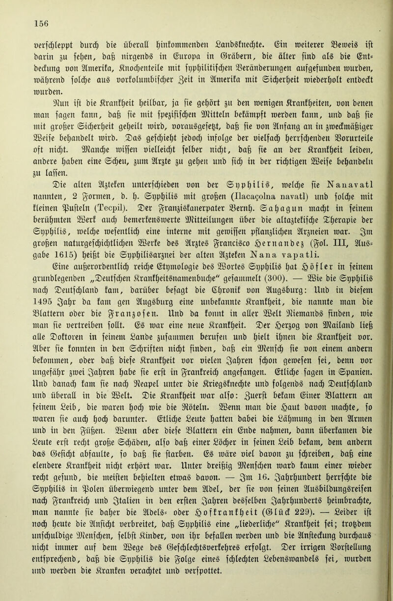 »erfd^teppt burc^ bie überall l^infommenben SanbSfnecl^te. @in roeiterer 33eroei§ ift barin ju felgen, ba^ nirgenbg in Europa in ©räbern, bie älter finb al§ bie (Snt= becfung non Slnierifa, ^nocbenteile mit fpp^ilitifd^en SSeränberungen aufgefunben mürben, mäbrenb fotd^e au§ t)orfoIumbif(^er ^ 2tmerifa mit ©id^erl^eit roieberl^olt entbedft mürben. 9tun ift bie jlranf^eit I;eiibar, ja fie gef)ört §u ben menigen ^ranftieiten, non benen man fagen fann, bafe fie mit fpejififd^en SJtitteln betämpft merben fann, unb ba§ fie mit großer ©idbert)eit get)eilt mirb, Dorau§gefe|t, ba^ fie non älnfang an in jmectmäfeiger SBeife bejubelt mirb. ®n§ gefd)iet)t jebodij infolge ber nielfad^ l^errfd^enben 33orurteile oft ni(^t. 9)Jand^e miffen nielleid^t felber nid^t, bafe fie an ber Jlranft)eit leiben, anbere tiaben eine ©d^eu, jum Slrjte ju gefien unb fid^ in ber richtigen SBeife be^anbeln ju taffen. ®ie alten Stjtefen unterfdt)ieben non ber ©i;pbiti§, metc^e fie Nanavatl nannten, 2 f^ormen, b. 1^, ©ppt)ili§ mit großen (IlacaQolna navatl) unb fotdfie mit fteinen fpufteln (Tecpil). ®er f^ranji^fanerpater fBernt). ©atiagun mad^t in feinem berühmten SBerf auc^ bemerfenämerte aJtitteitungen über bie attajtefifd^e SCtierapie ber ©ppt)itig, metd^e mefenttid^ eine interne mit gemiffen pflanjUd^en Strjneien mar. Qm großen naturgefdt)ic^tlid^en SBerfe be§ 2lrjte§ Qrancigco ipernanbeä (Qot. III, 2tu§= gäbe 1615) t)ei^t bie ©ppl^itigarpei ber atten Stjtefen Nana vapatli. ©ine aufeerorbenttid^ reidfie ©tpmotogie beg SBorteS ©pp^ili^ i^at ^öfter in feinem grunblegenben „Seutfc^en ^ranft)eit§namenbudt)e gefammett (300). — SBie bie ©ppt)iti§ nad^ ®eutfdt)lanb fam, barüber befagt bie ©tironif non 2lug§burg: Unb in biefem 1495 Qat)r ba fam gen 2tug§bnrg eine unbefannte J?ranft)eit, bie nannte man bie fölattern ober bie Qranjofen. Unb ba fonnt in atter SBelt f)tiemanb§ finben, mie man fie nertreiben fodt. mar eine neue üranftieit. ®er ^erjog non fOtaitanb liefe alte ©oftoren in feinem Sanbe gufammen berufen unb feiett ifenen bie Uranffeeit nor. 2tber fie fonnten in ben ©d^riften nid^t finben, bafe ein ftJtenfd^ fie non einem anbern befommen, ober bafe biefe ^ranffeeit nor nieten Qaferen fd^on gemefen fei, benn nor ungefähr gmei Qaferen feabe fie erft in Qranfreidt; angefangen, ©ttid^e fagen in ©panien. Unb bana(^ fam fie nad^ fReapel unter bie ^riegSfned^te unb fotgenb§ na(fe 2)eutf(^tanb unb überall in bie SBett. ®ie ^ranffeeit mar alfo: befam ©iner fBtattern an feinem Seib, bie maren feod^ mie bie fRötetn. SBenn man bie ^aut banon mad^te, fo maren fie au(| feodfe barunter, ©tlidtie Beute featten babei bie Bäfemung in ben 3lrmen unb in ben Qüfeen. SBenn aber biefe fBlattern ein ©nbe nafnnen, bann Überfamen bie Beute erft red^t grofee ©drüben, alfo bafe einer Boeder in feinen Beib befam, bem anbern ba§ ©efiefet abfautte, fo bafe fie ftarben. ©§ märe oiet baoon gu f(^reiben, bafe eine etenbere £ranff)eit ni(|t erfeört mar. Unter breifeig 9Renfd)en marb faum einer mieber red^t gefunb, bie meiften befeielten etma§ baoon. — Qm 16. Qaferfmnbert feerrfc^te bie ©ppfeiliS in ^oten übermiegenb unter bem Stbet, ber fie oon feinen 2tu§bitbung§reifen nac^ Qronfreid^ unb Qtatien in ben erften Qaferen begfelben Qaferfennbert§ feeimbrac^te, man nannte fie bafeer bie 2lbel§= ober ^offranffeeit (®tücf 229). — Beiber ift nod^ fecute bie Stnfic^t oerbreitet, bafe ©ppfeiliS eine „tiebertic^e ^ranffeeit fei; trofebem unfdbulbige 3)tenf(^en, fetbft J^inber, oon ifer befatten merben unb bie Stnftedfung burd^auä nidf)t immer auf bem SBege be§ @efd^tec^t§oerfefere§ erfolgt. S)er irrigen S3orfteItung entfpre(^enb, bafe bie ©ppt)iti§ bie Qolge eineg fd^teefeten Bebengmanbetg fei, mürben unb merben bie J^ranfen oerad^tet unb oerfpottet.