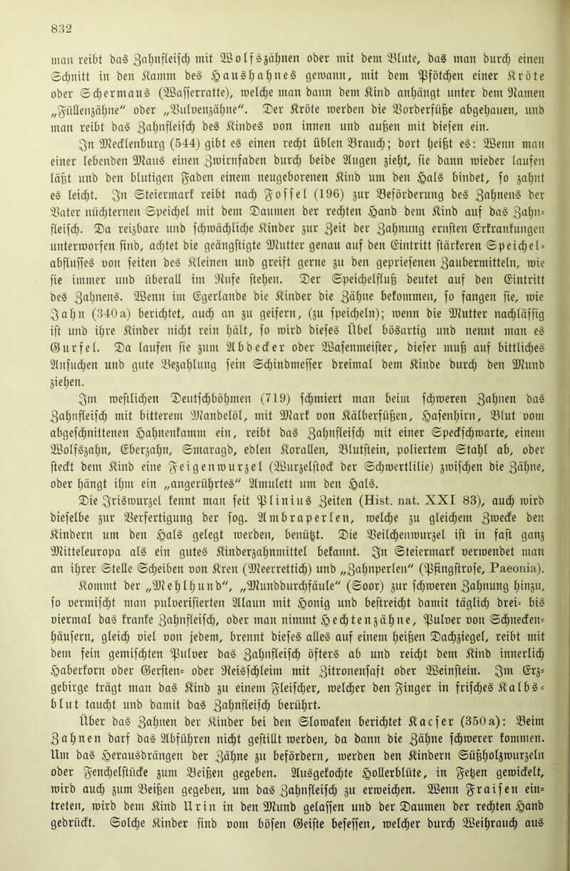 mau reibt ba§ niii SBoIfSäät;nen ober mit bem 33tute, ba§ man burc^ einen ©(^nitt in ben Hamm be§ §au§t;at)ne§ geroann, mit bem ^fötd^en einer Jlröte ober ©d^ermaiiä (Söafferratte), metc^e man bann bem Rinb an^ängt unter bem 9tamen „güHenjätjne ober „S^iitoenjät^ne. ®er 5?röte merben bie 33orberfü§e abgel;auen, unb man reibt ba§ ilinbeS oon innen unb au^en mit biefen ein. 3n SJtedtenburg (544) gibt eg einen red^t übten 33rnnd^; bort tjeifet eg: Söenn mau einer tebenben 9Jiang einen 3iüirnfaben burc^ beibe 2tugen gieljt, fie bann raieber taufen tä^t unb ben btntigen gaben einem neugeborenen ^iiib um ben <Qatg binbet, fo jatjut eg teic^t. gn ©teiermarf reibt na(^ g off et (196) jur 33eförberung beg ber ä^ater nüct^ternen ©peict;et mit bem Säumen ber rechten ^anb bem ilinb auf bag 3‘i{)>'= fteifc^. Sa reizbare unb fd^mäc^tict)e i^inber jiir 3^^ ber ernften ©rtranfungeu unterroorfen finb, adjtet bie geöngftigte 9)tutter genau auf ben (Sintritt ftärferen ©peid^et = abftnffeg oon feiten beg ivteinen unb greift gerne ju ben gepriefenen 3aiibermittetn, raie fie immer unb überati im Stufe ftet)en. Ser ©peict)etftu^ beutet auf ben ©intritt beg 2Benn im ©gertanbe bie J^inber bie 3ä()ne befommen, fo fangen fie, raie gat)u (340a) berid^tet, auct) an 511 geifern, (ju fpeicf^etn); raenn bie SJtutter na($täffig ift unb it)re J?inber nictjt rein tjätt, fo rairb biefeg Übet bögartig unb nennt man eg ©urfet. Sa taufen fie 511111 Slbbeder ober SBafeiinieifter, biefer mu§ auf bitttid^eg Slufiic^en unb gute 33e5at)tuiig fein ©c^inbmeffer breimat bem ^inbe biirc^ ben SJtiinb jietien. gm raefttic^en Seiitfd^böf)men (719) fc^miert man beim fd^raeren 3öt)i>en bag 3af)ufteifdt; mit bitterem SJi'anbetöt, mit SJtart oon 5lötberfü§en, §afenf)irn, S3tut oom abgefd^nittenen §a^nenfamm ein, reibt bag mit einer ©pectfc^raarte, einem SBotfgjai^n, ©berja^n, ©maragb, ebten 5toratIen, 33tutftein, potiertem ©tat)t ab, ober ftedt bem S^inb eine geigenraurjet (SÖiiräetftoct ber ©ctjraerttitie) graifdtjen bie 3Ätjue, ober ^ängt it)in ein „angerütirteg Stiniitett um ben §alg. Sie grigiüurjet fennt man feit ^tiniiig 3eiten (Hist. nat. XXI 83), aud§ rairb biefetbe jiir 33erfertigung ber fog. 2tmbraperten, raetd^e ju gteic^em 3mecfe ben 5linbern um ben §atg getegt loerben, beiiü^t. Sie SSeiti^enraurjet ift in faft ganj SItitteteuropa atg ein guteg ^inber5at;nmittet befaiint. gn ©teiermart oerioenbet man an it)rer ©tetle ©d^eiben oon 5lren (SJteerrettid^) unb „3at)iiperteii (i^fingftrofe, Paeonia). Itommt ber „3)tet)tt)nnb, „Sltunbburctifäute (©oor) jur fcfiraeren ga^nung tjiiiäii, fo oermifc^t man pntoerifierten Sttaun mit ^oiiig unb beftreicfit bamit tägtidtj brei= big oiermat bag fronte ga^nfüifc^, ober man nimmt ^ed^tenjäl^ne, ^utoer oon ©d^ne(fen= t;äufern, gteic^ oiet oon jebem, brennt biefeg atleg auf einem t)ei^en Sad^jieget, reibt mit bem fein gemifd^ten ^utoer bag 3ö^l>ifteif($ öfterg ab unb reidfit bem Jünb innertic^ ^aberforn ober ©erften= ober Steigfd^teim mit güronenfaft ober SBeinftein. gm ©rj* gebirge trägt man bag ^inb jit einem gteifctier, raetd^er ben ginger in frifdtieg i^atbg = btnt tarnet unb bamit bag gat;nfteif(^ berütirt. Über bag gatmen ber ,'dinber bei ben ©toraafen berid^tet 5Iacfer (350a): 33eim gat)nen barf bag Stbfül^ren nid^t geftiftt raerben, ba bann bie gä^ne fd^raerer fommen. Um bag ^eraugbrängen ber gäl^ne 511 beförbern, raerben ben £inbern ©ü^ttotjraurjetn ober gem^etftiidc jum 23eifeen gegeben. Stuggefod^te ^otlerbtüte, in ge|en geraictett, rairb aud^ jum S3ei^en gegeben, um bag gat)iifteifd) ju erraeic^en. 3Benn graifen ein* treten, rairb bem ^inb Urin in ben SUunb getaffen unb ber Saumen ber redeten §onb gebrücft. ©otd^e ^inber finb 00m böfen ©eifte befeffen, raetd^er burcb Söeibraudt) oug