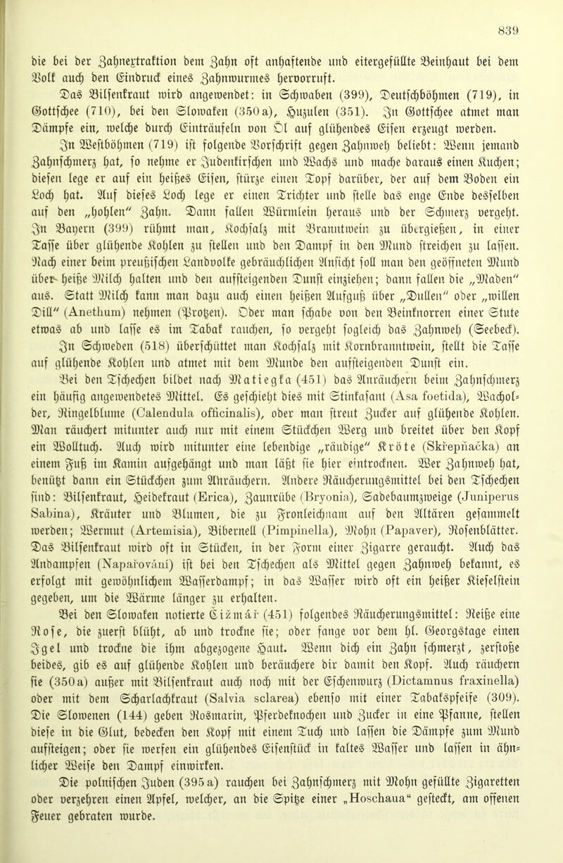 bie bei ber 3ab”ej;traftion bem oft anbaftenbe unb eitergefüßte 33einbaut bei beni 33oif auch ben (Sinbrud eine§ 3ßbt^>ourme§ beroorruft. SUfentraut luirb aiujeiüenbet; in <3dbtoaben (399), Seutfdbböbnien (719), in ©ottfdbee (710), bei ben ©loinafen (350 a), ^uäulen (351). 3'^ ©ottfcbee atmet man Kämpfe ein, roeldbe burdb (Sinträufein non Dl anf glübenbeg ©ifen erjengt roerben. 3n SBeftböbmen (719) ift folgenbe ä^orfdbrift gegen 3ob’iioeb beliebt: SBenn jemanb 3abn|dbmerä bot, fo neljme er Subenfirfdljen nnb 2Badb§ unb macb^ baran§ einen Jlucben; biefen lege er auf ein beifie^ ßifen, [tnrje einen 'Dopf barnber, ber auf bem 33oben ein Sodb bot. 2tuf biefe§ Sod; lege er einen 2^rid)ter unb ftelle ba§ enge 6nbe beäfelben auf ben „boblen 3ob>t- ®ann faßen 2ßürmlein b^rauä unb ber ©cbmerj nergebt. 3n S3apern (399) rübmt man, .Slod)falä mit 33ranntmein ju übtrgiefeen, in einer Stoffe über glnljenbe Noblen ju fteßen unb ben Dampf in ben 9Jtunb ftreicben jn taffen. ‘:Kacb einer beim preußifdben Sanbnotfe gebräudblidben 3tnfid;t foß man ben geöffneten 9)Junb übe^ beiße dliild; Ijotten unb ben auffteigenben Dnnft einjieben; bann faßen bie „9Jtaben an§. ©tatt SDtildb fann man baju and; einen beißen Slnfguß über „Dußen ober „mißen Diß (Anethum) nebmen (großen). Dber man fdbabe oon ben Seinfnorren einer ©tute etroa§ ab unb laffe e§ im Dabaf randjen, fo oergebt fogleid) ba§ 3obomeb (©eebecf). 3n ©ebroeben (518) überfdbüttet man ilod)fal5 mit 51ornbranntroein, fteßt bie Daffe auf glübenbe ^lobten unb atmet mit bem SJlunbe ben auffteigenben Dunft ein. 5Öei ben Dfdbecben bilbet nad) iltatiegta (451) ba§ Slnräucbern beim 3obofdjmerj ein böofig angeroenbeteä Sltittel. gefd)iebt bie§ mit ©tinfafanl (Asa foetida), 2ßacbol= ber, dtingetbtume (Calendula ofiicinalis), ober man ftreut 3oder auf glübenbe üoblen. 3)lan räuebert mitunter auch nur mit einem ©tücfcben 2Berg nnb breitet über ben üopf ein SBoßtueb- 2ludb roirb mitunter eine lebenbige „räubige £röte (Skfepnacka) an einem gnß im ^nmin auf gebangt unb man läßt fie hier ehitrocfnen. 2Ber 3obomeb bot, benüßt bann ein ©tüdeben jum SlUräudbern. 3lnbere 9täud)erung§mittel bei ben Dfcbedben fiiib: Silfenlraut, ^geibefrnut (Erica), 3ounrübe (Bryonia), ©abebaum^roeige (Junipenis Sabina), Kräuter nnb Slumen, bie ju 3'^onleicbnam auf ben älttären gefammelt roerben; Sßermut (Artemisia), Siberneß (Pimpinella), 311obn (Papaver), fRofenblätter. ®a§ 33ilfenfraut roirb oft in ©tüden, in ber ^omi einer 3töotre geraucht. 3tucb ba§ Stnbampfen (Naparoväm) ift bei ben Dfibe<^en als SRittel gegen 3ob»o)eb befannt, eS erfolgt mit geroöbnlidbem 2Bafferbampf; in baS SBaffer roirb oft ein bettet Mefelftein gegeben, um bie SBärme länger ju erbalten. Sei ben ©loroafen notierte 6izmai-(451) folgenbeS fRäudberungSmittel: Steiße eine Stofe, bie juerft blül;t, ab unb trodne fie; ober fange oor bem l)t- ©eorgStage einen 3gel unb trodne bie ibm abgepgene ^aut. SBenn bicb ein 3ol)o fdb*ocrät, jerftoße beibeS, gib eS auf glübenbe Noblen unb beräuebere bir bamit ben £opf. 3lucb rändbern fie (350 a) außer mit Silfentraut audb nodb mit ber ©fdbenrourj (Dictamnus fraxinella) ober mit bem ©dbarladbfraut (Salvia sclarea) ebenfo mit einer DabafSpfeife (309). Die ©loroenen (144) geben StoSmarin, i^ferbefnodben unb 3uder in eine Pfanne, fteßen biefe in bie ©lut, bebeden ben £opf mit einem Dudb unb laffen bie Dämpfe jum SStunb auffteigen; ober fie roerfen ein glübenbeS @ifenftüd in falteS Söaffer nnb laffen in äbn= lieber SBeife ben Dampf einroirfen. Die polnifcben 3»ben (395 a) raudben bei 3obnf(^merä mit SJtobn gefüßte 3i9oretten ober oerjebren einen 2Ipfel, roeldber, an bie ©piße einer „Hoschaua“ geftedt, am offenen gener gebraten rourbe.