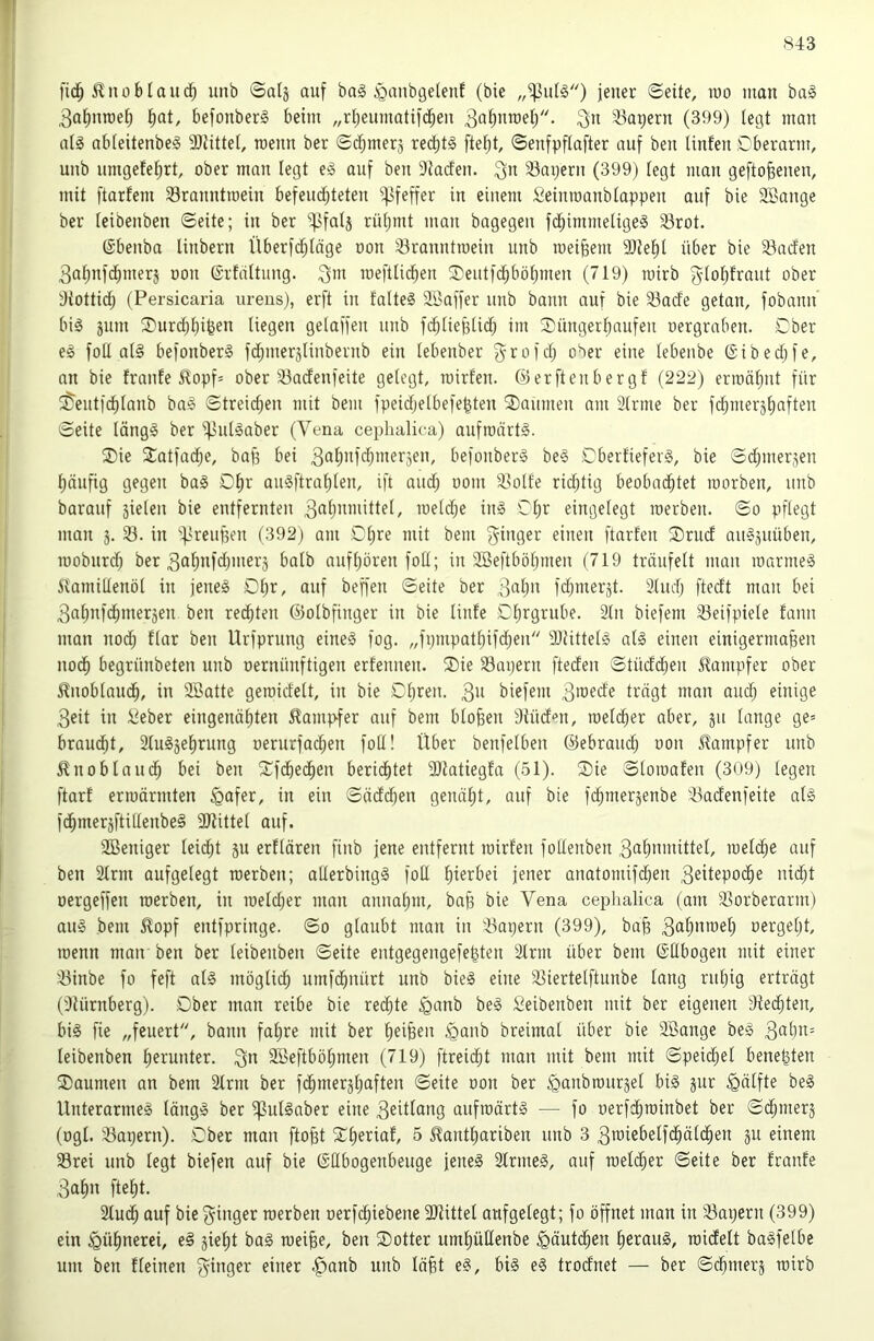 f 843 ! |'i(^ ^noblauunb Satj auf ba§ ^gnubgelenf (bie jener ©eite, roo man ba§ 3at)nroet) l^at, befonber§ beim „rljeumatifd^en ^fl^nmet;. 33avern (399) legt man at§ abieitenbeg 9)iitte[, roeun ber ©d^merj red)t§ ©enfpftafter auf beu linfeu ©berarm, unb umgefe^rt, ober man legt eg auf ben Diacfen. ^n 33ai)ern (399) tegt man gefto^enen, mit ftarfem 33ranntioein befeud^teten Pfeffer in einem Seinroanbtappen auf bie SBange ber teibenben ©eite; in ber ^fatj rütjmt man bagegen fd^immeligeg 33rot. ©benba linbern Überfd^Iäge oon 33ranntiuein unb meinem 9)iel^t über bie 33acfen 3atmfcf)mer5 oon ©rfattung. meftlii^en ®eutfci^bö^men (719) loirb gtotjfraut ober diottid^ (Persicaria urens), erft in falteg 2öaffer unb bann auf bie 33acfe getan, fobann big jnm ^Durcf)l)i^en liegen gelaffen unb fc^lieplidl) im $üngerl)aufen oergraben. Dber eg foll alg befonberg fd^merjlinbernb ein lebenber g^rofdj ober eine lebenbe @ibed)fe, an bie franfe ^opp ober 33adenfeite gelegt, mirfen. ©erftenbergf (222) erioälmt für ^eiitfd^lanb bag ©treic^en mit bem fpeidjelbefegten Daumen am älrine ber fc^meräliaften ©eite längg ber ^ulgaber (Vena cephalica) aufroärtg. ®ie 2:atfac^e, bafj bei ^alinfdpnerjen, befonberg beg Cberfieferg, bie ©dpnerjen 1) nnfig gegen bag O^r augftral)len, ift aud) oom 33olfe rid^tig beobad^tet loorben, unb barauf 5ielen bie entfernten toeldje ing Cljr eingelegt loerben. ©o pflegt man 53. in ‘'^'reuf3en (392) am Dl)re mit bem ftarfen ®rucf augäuüben, looburd; ber 3af)»l<i)»ter3 halb aufljören foU; in Söeftbötjmen (719 träufelt mau loarmeg ivamillenöl in jeneg Df)r, auf beffen ©eite ber fd^merjt. Sludj ftedt man bei 3almfd^meräen ben redeten ©olbfinger in bie linfe ©Ijrgrube. 3ln biefem 53eifpiele faim man nod; flar ben Urfprung eineg fog. „fijmpat^ifd)en Sliittelg alg einen einigermaßen nodß begrünbeten unb oernünftigen erfennen. ®ie Sapern fteden ©tüdcßen ilampfer ober ^noblaucß, in 2öatte geroid'elt, in bie Cßren. 3ii biefem 3'^ede trägt man and) einige 3eit in iteber eingenäßten 51ampfer auf bem bloßen 9iüden, toelcßer aber, ju lange ge= brandet, Slug^eßrung oerurfad^en foU! Über benfelben ©ebraud; oon ilampfer unb ^noblaudß bei ben Xfdbecßen beridßtet 9}latiegfa (.51). ®ie ©loioafen (309) legen ftarf enoärmten §afer, in ein ©äddßen genäßt, auf bie fd^merjenbe 53adenfeite alg fdßmerjftillenbeg Sliittel auf. ; Sßeniger leicßt ju erflären finb jene entfernt mirfen folfenben 3ttßn»dttel, loeldße auf ! ben 21rm aufgelegt roerben; allerbingg foll ßierbei jener anatomifd^en 3«ilepodße nidßt oergeffen roerben, in loelcßer man annaßm, baß bie Vena ceplialica (am 53orberarm) aug bem £opf entfpringe. ©o glaubt man in 53apern (399), baß 3aß»tueß oergeßt, roenn man ben ber leibenben ©eite entgegengefeßten 2lrm über bem ©ßbogen mit einer 53inbe fo feft alg möglicß umfdßnürt unb bieg eine 53iertelftunbe lang rußig erträgt (iUürnberg). Ober man reibe bie redßte ^anb beg Seibenben mit ber eigenen 9fedßten, big fie „feuert, bann faßre mit ber ßeißen §anb breimal über bie SBange beg leibenben ßerunter. 3*' SBeftbößmen (719) ftreid;t man mit bem mit ©peicßel beneßten 2) aumen an bem 2lrm ber fdßmerjßaften ©eite oon ber ^anbrourjel big jur Hälfte beg Unterarmeg längg ber ^ulgaber eine 3eitlang aufroärtg — fo oerf^roinbet ber ©cßmerj (ogl. 53apern). Ober man ftoßt 2:^ßeriaf, 5 ^antßariben unb 3 3iüiebelfdßälcßen ju einem 33rei unb legt biefen auf bie @Hbogenbeuge jeneg 2lrmeg, auf roeld;er ©eite ber fraufe 3aßn fteßt. 2tudß auf bie roerben oerfcßiebene 3Jiittel aufgelegt; fo öffnet man in 53apern (399) ein ^üßnerei, eg gießt bag roeiße, ben Sotter umßüHenbe ^äutcßen ßeraug, roicfelt bagfelbe um ben fleinen 3^nger einer .^anb unb läßt eg, big eg trodnet — ber ©dßmerj roirb