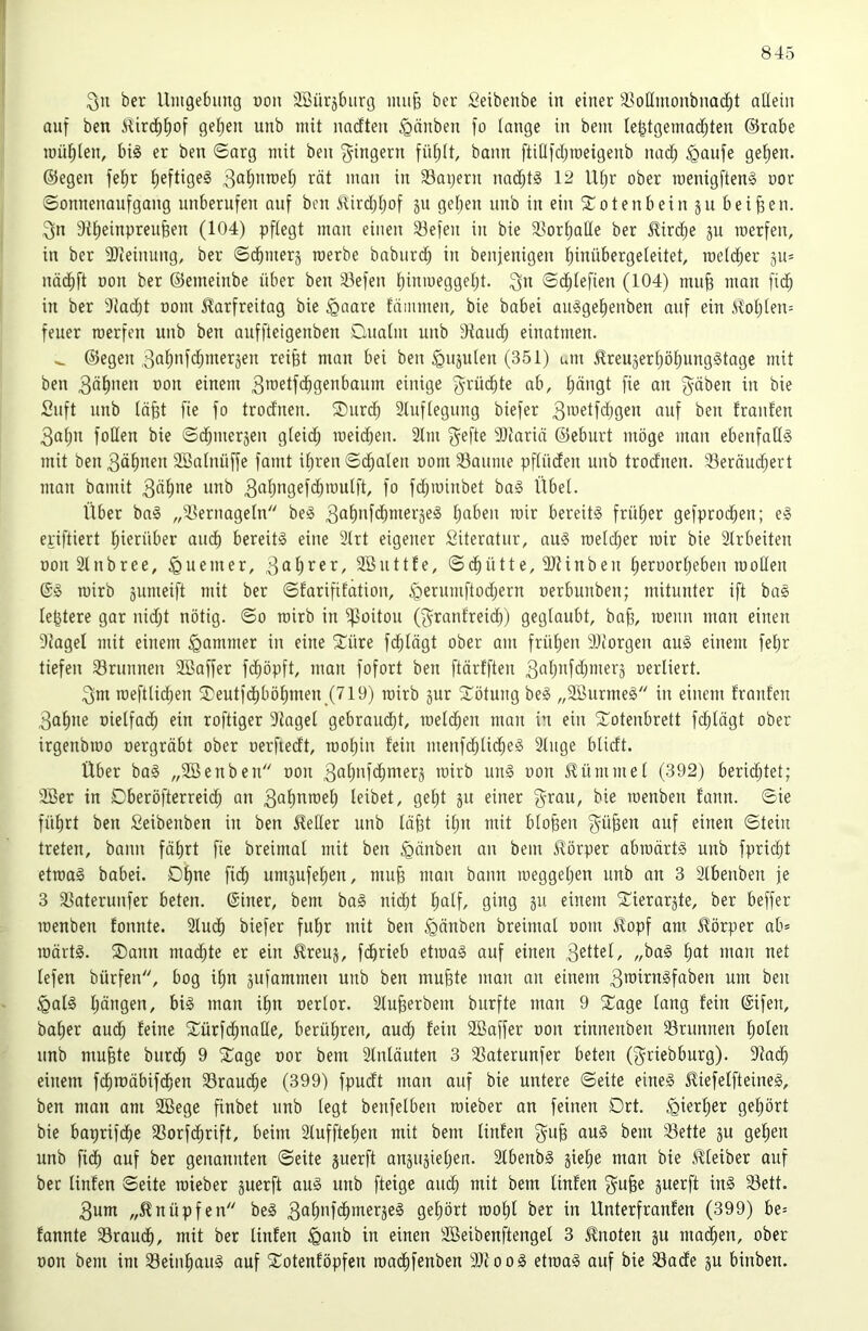 ber Uiitgebiing «on 3Bür5t)ur(3 imi§ ber Seibenbe in einer ä^oHmonbnad^t aüein auf ben ^irc^l^of gelten unb mit nndten ^änben fo lange in bein Ie^tgemad[;ten ©rabe müt)len, bi§ er ben ©arg mit ben Ringern füf)(t, bann ftidfdjroeigenb nad^ §aufe geijen. ©egen fet)r t;eftigeg i^ät man in ^Bayern nad^tS 12 Ut)r ober roenigfteng oor ©onnenaufgang unberufen auf ben ^irc^Ijof ju geljen unb in ein 5Cotenbein ju beiden. 3n ditjeinpren^en (104) pflegt man einen 33efen in bie Sjortmüe ber Mrd)e ju roerfen, in ber Slieinung, ber ©d^merj roerbe baburd; in benjenigen l)inübergeieitet, metd^er äu= nädt)ft oon ber ©emeinbe über ben 33efen i;inmegget)t. 3” ©d^tefien (104) mu^ man fic^ in ber 9iad)t oom Karfreitag bie ^aare fdimnen, bie babei auggel^enben auf ein Kot)ten= feuer roerfen unb ben auffteigenben Duatm unb 9iaud^ einatmen. ^ ©egen 3flf)nfd;mer5en reifet man bei ben ^ujulen (351) um KreujerfeöfeungStage mit ben 3dfenen oon einem 3roetfcfegenbaum einige f^rüefete ab, feängt fie an gäben in bie Suft unb läfet fie fo trodnen. ®urd; 2lufiegung biefer 3'uetfdjgen auf ben trauten 3af)n foHen bie ©d^meräen gteidj loeicfeen. 2lm gefte 9)tarin ©eburt möge man ebenfatlS mit ben 30^)^^» 2Batnüffe famt iferen ©d^aten oom Saume pftüden unb trodnen. Seräud;ert man bamit 3«^*^® 3^()ti9efcfetoulft, fo fd;ioinbet ba§ Übet. Über ba§ „Sernagetn beS 3^^^'Üdimeräeä feaben roir bereits früfeer gefprod^en; eS epiftiert feierüber audt) bereits eine 3trt eigener Siteratur, auS raetefeer mir bie 2trbeiten oonStnbree, ^Quemer, 9Bnttte, ©d^ütte, 9Jiinben feeroorfeeben rooHen @S roirb äumeift mit ber ©tarififation, §ernmftod;ern oerbunben; mitunter ift baS lefetere gar nid;t nötig, ©o rairb in ^oitou (grantreid)) geglaubt, bafe, roenn man einen 9iagel mit einem Jammer in eine 2:üre fefetägt ober am früfeen SOiorgen auS einem fefer tiefen Srunnen 2Baffer fd^öpft, man fofort ben ftärtften 3n()iÜ‘i)iiierj oerliert. gm roefttid;en 2)eutfdt)böt)men_(719) mirb jur Rötung beS „3BurmeS in einem trauten 3afene oielfad^ ein roftiger 9iaget gebraucht, raeld^en rnon in ein '3:^otenbrett fc^tägt ober irgenbmo oergräbt ober oerftedt, roofeiu fein menfd;lid^eS 2luge btidt. Über baS „2ßenben oon 3öfenfcf)merä mirb unS oon Kümmet (392) beridjtet; 2öer in Dberöfterreid^ an 3at)nmefe leibet, gefet ju einer grau, bie menben tann. ©ie füfert ben Seibenben in ben Ketler nnb läfet ifen mit btofeen güfeen auf einen ©tein treten, bann fäfert fie breimat mit ben ^änben an bem Körper abmärtS unb fpriefet etmaS babei. Dfene fiefe uniäufefeen, miife man bann meggefeen unb an 3 2lbenben je 3 Saterunfer beten. ®iner, bem baS nid^t fealf, ging 511 einem ^ierarjte, ber beffer menben tonnte. 2tudt) biefer fufer mit ben ^änben breimal oom Kopf am Körper ab= märtS. ®ann maefete er ein Kreuj, fdferieb etmaS auf einen 3^ttet, „baS feat man net tefen bürfen, bog ifen äufammen unb ben mufete man an einem 3tt3irnSfaben um ben §aIS l;ängen, bis man ifen oertor. 2tufeerbem burfte man 9 2^age tang tein ©ifen, bafeer aud; teine S^ürfd^natle, berühren, aud) tein SBaffer oon rinnenben Srunnen feolen unb mufete biirc^ 9 ^age oor bem 2tnläuten 3 Saterunfer beten (griebburg). 9iac^ einem fd^roäbifd^en Srau(^e (399) fpudt man auf bie untere ©eite eines KiefetfteineS, ben man am 2öege finbet unb (egt benfetben mieber an feinen Ort. ^iert>er gefeört bie baprifdfee Sorfcfirift, beim 2(ufftet)en mit bem linten gufe auS bem Sette ju gefeen unb fidfe auf ber genannten ©eite juerft anäujietjen. 2tbenbS jiefee man bie Kteiber auf ber linten ©eite mieber juerft aus unb fteige aud^ mit bem linten gufee guerft inS Sett. 3um „Knüpfen beS 3<^()*0*c^tner3eS gefeört mofel ber in Unterfranten (399) be= tannte Srauefe, mit ber linten iQanb in einen 2Beibenftengel 3 Knoten ju mad^en, ober oon bem im Seinf)auS auf S^otentöpfen madlifeuben 9)iooS etmaS auf bie Sade ju binben.