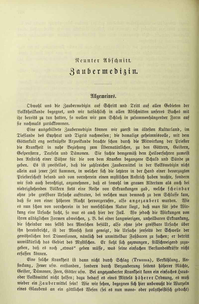 3aubertnebiäin. 'Mügcmcincö. Dbtüo^I iinl bie 3oubermebiäin auf ©($ritt unb ^Critt auf allen ©ebieten ber '3olf§l)eitfunbe begegnet, unb mir tatfäd^tid^ in allen 3tbfd^nitten unfereS 33ud^eg mit i^r bereit! ju tun Ratten, fo moHen mir jum ©d^lufe in jufammenl^ängenber gönn auf fie nochmal! jurüdlfonimeu. ©ine au!gebilbete fönnen mir juerft im älteften ^ulturlanb, im S^ieflanbe be! ©upl^rat unb Sigri! nad^roeifen; bie bamaligc gef)eimni!ooIle, mit bem ©ötterfult eng oerfnüpfte Slrjneifunbe bradfite fd^on burd^ bie aJtitroirfung ber ^riefter bie ^ranf^eit in naf)e 33ejief)ung jum Übernatürlichen, ju ben ©öttern, ©eiftern, ©efpenftern, ^Teufeln unb ®ämonen. ©ie fudhte bemgemä^ bem ^eiloerfaliren jumeift ben Slnftrich einer ©ül)ne für bie oon bem Oranten begangene ©(^ulb unb ©ünbe ju geben. ©! ift smeifello!, bajg bie jahlreidhen 3ait&ermittel in ber 3SoIf!mebijiu nicht allein au! jener 3eit ftammen, in roelcher fidh bie le^tere in ber ^anb einer beoorjugten ^riefterfdhaft befanb unb oon oornherein einen mpftifdhen Slnftridh ^)a^*en mu§te, fonbern mir finb auch berechtigt, anäunehmen, ba^ e! foroohl im grauen Stltertum al! audh bei niebrigftehenben SSöllern ftet! eine 9ieihe oon ©rlranfungen gab, raelche fcheinbar ohne jebe greifbare Urfache auftraten, bei meldhen man bemnadh ju bem ©dhluffe fam, ba^ fie oon einer hö^^eren SOcadht heroorgerufen, alfo angejaubert mürben. 3Bie e! nun fdhon oon oornherein in ber menfdhlichen Statur liegt, bojs man für jebe 2ßir* fnng eine Urfache fu(^t, fo mar e! auch h^ßi^ ber gatl. 2öo jebodh bie SBirfungen oon ihren alltägtii^en gormen abmeichen, j. 33. bei einer langraierigen, unheilbaren ©rfranfung, bie fdheinbar oon felbft ben SJtenfchen befällt, alfo ohne jebe greifbare Urfache über ihn heteinbridht, ift ber SJtenfch ftet! geneigt, bie Urfache jenfeit! ber ©dhroelle ber gemöhnlidhen brei 2)imenftonen, nämlidh be! unmittelbar ga^baren p fudhen; er betritt unmilUürlidh ba! ©ebiet be! 5D^pftifdhen. @r fieht fidh gejmungen, ftißfdhmeigenb juju* geben, bah e! noch ,/etma! geben müffe, mo! feine einfadhen 33erftanbe!fräfte nicht erfaffen fönnen. ©ine folche ^ranfheit ift bann nicht burch ©dhlag (Trauma), SSerfühlung, Sin* ftedung, geuer ufm. entftanben, fonbern burdh 33ergauberung feiten! 9)tädhte, ©eifter, Dämonen, geen, ©ötter ufm. Sei angejauberter ^ranfheit fann ein einfache! §au!= ober Solf!mittel nicht helfen; baju bebarf e! eine! 9Jtittel! höherer Drbnung, e! muh mieber ein 3ßubermittel fein! 2ßie mir fehen, begegnen fidh hier unbemuht bie Sßurjeln eine! ©lauben! an ein göttliche! SBefen (fei e! nun mono* ober polptheiftifdh gebacht)