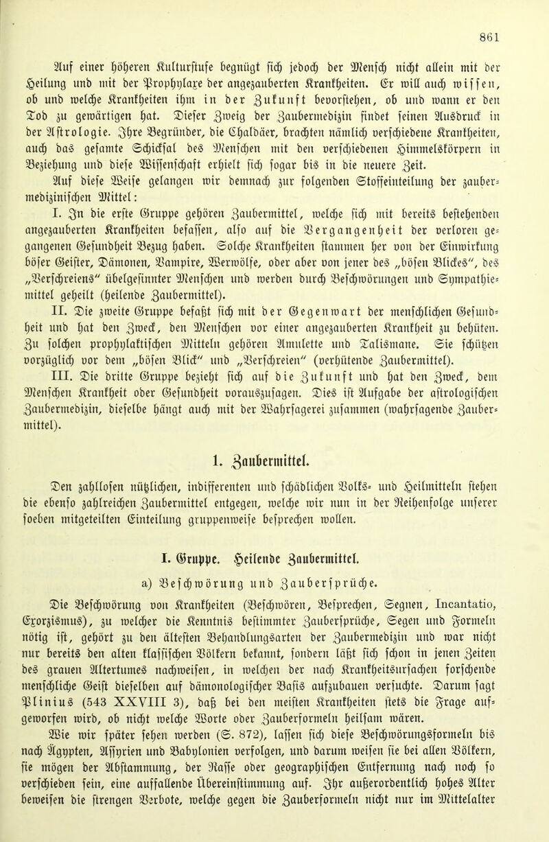 2Iuf einer l^öl^eren ilulturftufe begnügt fid^ jebod^ ber 9)tenfd^ nid^t allein mit ber ^eilnng unb mit ber ^rop^ijlaje ber angejanberten ^ranf^eiten. ®r roiH aud^ miffen, ob unb roeld^e ilranffeiten i^ni in ber 3ii^unft beoorftel;en, ob unb mann er ben STob äu geroärtigen l^at. ®iefer 3öubermebijin finbet feinen 3lu§brucf in ber 3tftroIogie. Segrünber, bie (5t)albäer, brad^ten nnmlid^ oerfd^iebene Frontseiten, audS ba<o gefamte ©cfiidffat be§ iöienfd^en mit ben oerfdbiebenen ^immetSförpern in 33ejieSung unb biefe SßiffenfcSaft erhielt fidb fogar bi§ in bie neuere 3eit’ Stuf biefe 2öeifc getongeu mir bemnadS jur folgenben ©toffeinteitung ber jouber^ mebijinifdSen ÜJtittet: I. erfte ©nippe geSören 3aubermittel, loetd^e ficS mit bereite befteSenben ongejauberten Frontseiten befoffen, otfo auf bie S^ergongenSeit ber oertoren ge= gougenen ©efunbSeit Sejug Saben. ©otdSe Frontseiten ftommen S^r oon ber ©inroirtung böfer ©eifter, ®ömonen, 33ompire, SBermötfe, ober ober oon jener be§ „böfen 33tide§, be§ „S^erfcSreienl nbetgefinnter 3}{enf^en unb raerben burdS SSefdSroörungen unb ©pmpotSie= mittet geSeilt (Seitenbe 3aubermittel). II. ®ie jmeite ©nippe befaßt fidS mit ber ©egenioort ber menfdStidSen ©efunb= Seit unb S«t ben 3a’fct, ben ÜJtenfcSen oor einer ongejouberten FrontSeit ju beSüten. 3u fotdSen propSplottifdSen Dtittetu geSören Stmntette unb 2^otiSmone. ©ie fcSü^en oorjüglicS oor bem „böfen 33lict unb „ißerfd;reien (oerSütenbe 3aw^>ermittet). III. ®ie brüte ©nippe be^ieSt fidS auf bie 3afwit[t unb Sat ben 3a>ecf, bem 9)teufdSen FrontSeit ober ©efiinbSeit oorou§jufogen. Sieg ift Stufgabe ber oftrotogifdSen 3oubermebiäin, biefelbe Säugt oudS mit ber SBoSrfogerei äufommen (looSrfogenbe 3auber= mittel). 1. Sen joStlofen nü|tidSen, inbifferenten unb fcSöbtidSen S3oltg-- unb ^eitmitteln fteSen bie ebenfo joSIreidSen 3aubermittel entgegen, raelcSe mir nun in ber SleiSenfotge nuferer foeben mitgeteitten (Sinteitung gnippemoeife befprecSen rcoUen. I. ©rupfte. |)cUcnbe 3flubermittcl. a) S3efdSroörung unb 3auberfprüdt;e. Sie SlefcSmörung oon Frontseiten (33efcSiüören, SefpreeSen, ©egnen, Incantatio, ©Eorjigmug), jii raetdSer bie Fenntnig beftimmter 3auberfprücSe, ©egen unb f^ormetii nötig ift, geSört ju ben ölteften SeSonblunggorten ber 3aubermebiäin unb toor nidSt nur bereitg ben alten tloffifdSen SSöltern betonnt, fonbern löfet ficS feSon in jenen 3eiten beg grauen Slltertumeg nocSioeifen, in loetdien ber nocS FrontSeitgurfoeSen forfdSenbe menfdSIidSe ©eift biefetben ouf bömonoIogifcSer 33ofig oufjubouen oerfm^te. Sorum fogt ipiiniug (543 XXVIII 3), bo§ bei ben meiften Frontseiten ftetg bie g^^oge ouf» getoorfen roirb, ob nidSt loetdSe Söorte ober 3auberformeln Seitfani mären. 2Bie mir fpöter feSen roerben (©. 872), taffen fi(^ biefe SefdSroörunggformeln big nocS Stgppten, Stffprien unb Sobptonien oerfotgen, unb borum meifen fie bei alten 33öttern, fie mögen ber Stbftammung, ber Stoffe ober geograpSifeSen ©ntfernung nadS nodS fo oerfdSieben fein, eine auffaUenbe Übereinftimmung auf. auSerorbentticS SoSe§ Sttter beroeifen bie ftrengen SSerbote, rcelcSe gegen bie 3auberformetn nidSt nur im 9)tittetalter