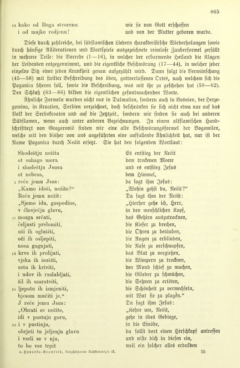 66 kako 0(1 Boga stvoi’enu i od majke rodjenu! lüie fie üon @ott erf(^affen unb öon ber 9)Jutter geboren raurbe. Siefe burd) jafjlreid;e, bei fübjtntoifcjben Siebern d;arafteriftifcbe äßieberboUingen fomie burdb Ijäufige SlUiterntionen unb Sßortfpiele ouggejeid;nete reimlofe ^t^n^erformel jerfäHt in mehrere '2:’eile: bie SSorrebe (1—16), in roel(her ber erbarmenbe ^eilanb bie ilfagen ber Seibenben entgegennimmt, unb bie eigentU(^be 93efd)roörung (17—44), in meldjer jeber einjelne ©i^ einer jeben i^ranfbeit genau aufgejählt mirb. ®ann folgt bie aSenoünfchung (45—58) mit ftrilter 33ef(^reibung beiS oben, gottoertaffenen Drte§, nad) roelcbem fidb bie ^oganica fdjeren fotl, foioie bie Sefchreibung, mag mit ihr jn gef(heben h«! (59—62). ®en S(^tub (63—66) bilben bie eigentli(^en gefunbmad)enben 9Borte. 3ll)nlicbe g^ormeln mürben nidht nur in ®almatien, fonbern and; in 'Bosnien, berßerje* goraina, in Kroatien, Serbien oerjeichnet, bod; befd;ränfen fie ficb ni(ht etroa nur auf ba^ 'llolf ber ©erbofroaten unb auf bie fonbern mir finben fie aud) bei anberen ©Übflamen, menu aud; unter anberen 33e5ei(ibnungen. i^n einem altflamifdjen ^anb= f(^brifttej:t oon ©regorooic finben mir eine alte 33efd;mörung§formel ber 33ogomilen, mit ben bi§l;er non un§ angeführten eine auffaHenbe älhnlid;feit h^t, nur ift ber 9lame ^oganicn burch Nezit erfe^t. ©ie l; Skodestju nezitu ot suhago inora i shodestju Jsusu ot nebesa, 5 rece jemu Jsus; „Kamo idesi, nezite?“ Rece jemu nezit: „Sjemo idu, gospodine, V clovjecju glavu, 10 mozga srcati, celjusti prelomiti, usi ih oglusiti, oöi ih osljepiti, nosa gugnjati, 15 krve ih prolijati, vjeka ih isusiti, ustu ih kriviti, i udov ih raslabljati, zil ih umratviti, 20 Ijepotu ih izmjeniti, bjesom muciti je.“ J rece jemu Jsus: „Obrati se nezite, idi V pustuju goru, 25 i V pustinju, obrjeti tu jeljenju glavu i vseli se v nju, to ho vse trpit 0. §ooorJo5Jlronfelb, SSergleic^enbe SBoIfämebijiii II. ben folgenben SBortlaut: @0 entftieg ber 9iezit bem trodenen Slleere unb e§ entftieg i^efuä bem Fimmel, ba fagt ihm ^efu§: „2Bohin gehft bu, 3iezit? ®a fagt ihm ber ?iezit: „hierher gehe i(h, ^err, in ben menfd)lid;en Jlopf, ba§ ©ehirn au0äutrodnen, bie tiefer ju bred^en, bie Oh*^6it ju betäuben, bie 3lugeu ju erblinben, bie 9iafe ju oerfdjuupfen, ba§ 33lut pt nergie^en, bie Söimpern ju trodnen, ben 9Jhtnb fchief ju mai^hen, bie ©lieber ju f(hmächen, bie ©ebnen ju ertöten, bie ©(ihönheit ju nermechfeln, mit 2But fie gu plagen. ®a fagt ilpn ^efu§: „Jlehre um, 91ezit, gehe in öbe§ ©ebirge, in bie ßinöbe, bu foUft bort einen ^irfdhfopf antreffen unb nifte bii^ in biefen ein, meil ein foldher alles erbulben 55