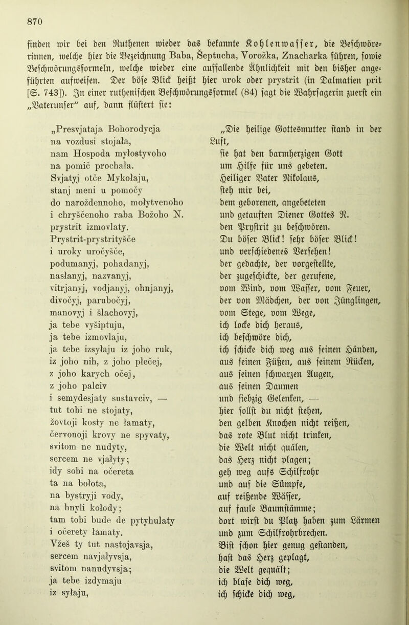 finben rair bei ben S^utl^enen roieber ba§ befannte ^ol^Ienraaffer, bie S3ef(ibioöre* rinnen, roeldbe l^ier bie Sejeidbi^^ttg Baba, Septucha, Vorozka, Znacharka führen, fon)ie SefcbtüörungSfornteln, raeld^e roieber eine auffaüenbe ätbniidjfeit mit ben bisher Qnge= führten aufroeifen. ®er böfe S3U(f l^eifet l^ier urok ober prystrit (in SDalmatien prit [©. 743]). ;3n einer rutiienifci^en 93efd^roörung§formel (84) jagt bie 2Bat)rjagerin juerft ein „33aterunjer anj, bann ftüftert fie: „Presvjataja Bohorodycja „5Die l^eilige ®otte§mutter ftanb in ber na vozdusi stojala, Sujt, nam Hospoda mylostyvoho jie t)at ben barmt)ergigen ©ott na pomic prochala. um ^ilfe für un§ gebeten. Svjatyj otce Mykolaju, ^eiliger 33ater 9ti!oIau§, stanj meni u pomocy ftet) mir bei. do narozdennolio, molytvenoho bem geborenen, angebeteten i chryscenoho raba Bozobo N. unb getauften SDiener @otte§ 9t. prystrit izmovlaty. ben ißrpftrit §u bej(^roören. Prystrit-prystritysce ®u böjer iölid! jet)r böfer iSlid! i uroky urocysce, unb nerjd^iebeneS ißerjel^en! podumanyj, pohadanyj, ber gehackte, ber oorgeftettte. naslanyj, nazvanyj, ber jugejd)idte, ber gerufene. vitrjanyj, vodjanyj, ohnjanyj, üom iEBinb, oom SBajjer, nom j^-euer. divocyj, parubocyj, ber Don 9}täbcben, ber oou Jünglingen, manovyj i slacbovyj, oom ©tege, oom 9Bege, ja tebe vysiptuju, icb iode bidb jieraug. ja tebe izmovlaju, idb bejd^roöre bidb. ja tebe izsylaju iz joho ruk, id^ fdbide bicb roeg au§ feinen ^änben. iz joho nih, z joho ptecej, aug feinen Jü^en, au§ feinem 3tü(fen, z joho karych ocej, au§ feinen fc^roarjen Slugen, z joho palciv au0 feinen Räumen i semydesjaty sustavciv, — unb fiebjig ©elenten, — tut tobi ne stojaty, t)ier foitft bu nid^t ftef)en. zovtoji kosty ne tamaty, ben gelben 5^nodben nid^t reifen. cervonoji krovy ne spyvaty, ba§ rote 33Iut nid^t trinfen. svitom ne nudyty, bie SBeit ni(^t quälen. sercem ne vjalyty; ba0 ^erj nidt)t plagen; idy sobi na ocereta geb roeg auf§ ©dbilfrobr ta na bolota, unb auf bie Sümpfe, na bystryji Yody, auf rei^eube SBäffer, na hnyli kolody; auf faule 33aumftämme; tarn tobi bude de pytyhulaty bort roirft bu ^ta^ Särmen i ocerety lamaty. unb jum Sdbüfrobrbredben. Vzes ty tut nastojavsja, i8ift f(bon bter genug geftanben. sercem navjaiyvsja, baft ba§ ^erj geplagt. svitom nanudyvsja; bie SBett gequält; ja tebe izdymaju idb blafe bidb roeg. iz sytaju, idb fdbidc bidb