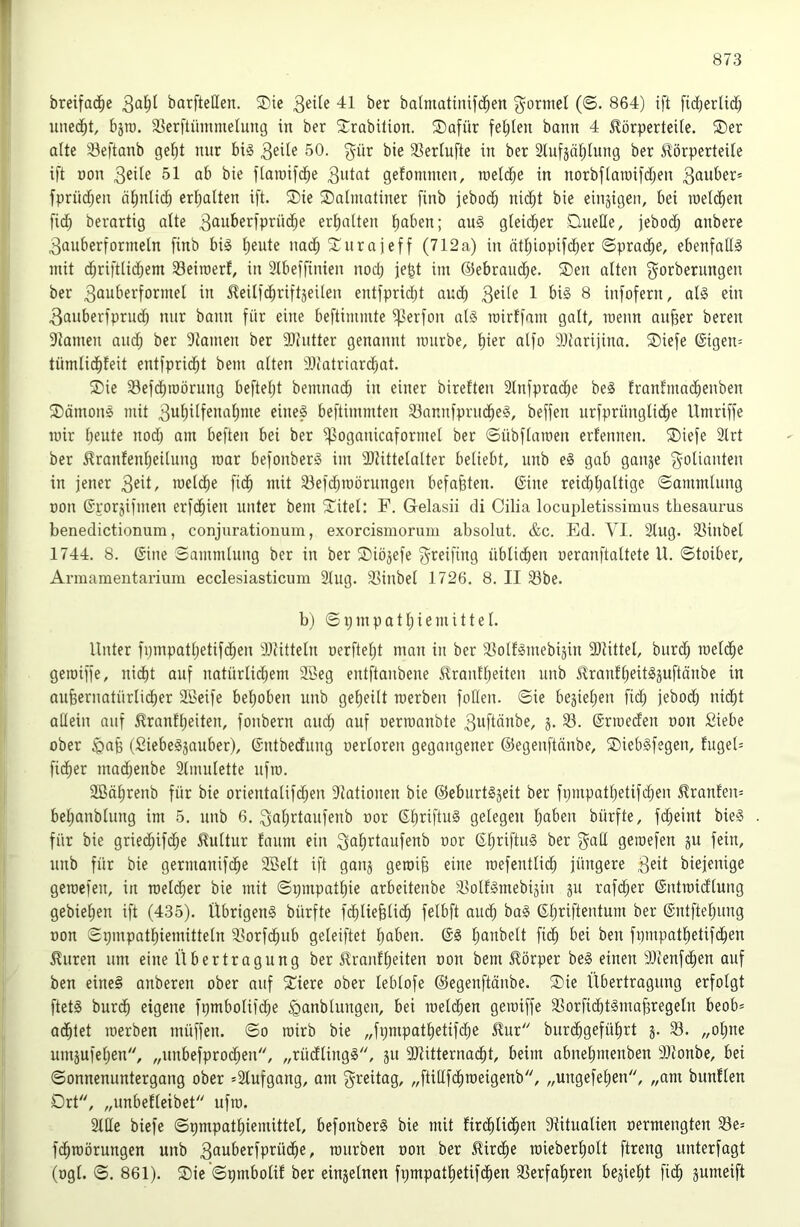 breifad^c 3«^^ barfteHen. ®ie 3^ite 41 ber balmatinif(^en g^ormel (©. 864) ift fidfjerlid^ uned^t, bjrc. aSerftümmelung in ber Srabition. ®afür feljlen bann 4 Körperteile. SDer aite Seftanb geijt nur bis 3^^^^ 50. gür bie 33erlufte in ber 21ufjät)Iung ber Körperteile ift oon 3eile 51 ab bie flaroifd^e 3i‘löt gefommen, tnelc^e in norbflaroifcljen 3ßuber= fprndf;en älpilicb erf)alten ift. ®ie Dalmatiner finb jebodf; ni(^t bie einjigeii, bei meld^en fidb berartig alte erfialten ^aben; auS gleidjer Duelle, jebocf; anbere 3auberformeln finb bis t)eute na(^ Durajeff (712a) in ätljiopifd^er ©pradf;e, ebenfalls mit d^riftlicbem 33eiroerl, in Slbeffinieu nocl) je^t im ©ebraiu^e. Den alten f^orberungeu ber 3^iuberformel in Keilfd^riftseilen entfpridjt aucl) 3^if^ 1 8 infofern, als ein 3auberfpriid) nur bann für eine beftimmte ^erfou als toirlfam galt, menn au^er bereit 9lamen aud; ber 9lamen ber fDhitter genannt nnirbe, l)ier alfo dttarijina. Diefe ©igen= tümlid^leit entfprid^t bem alten fOiatriard^at. Die Sefdfuüörung beftelit bemnad^ in einer birefteu 2tnfprad^e beS Iranlmac^enben Dämons mit 3ul)ilfenal;me eines beftimmten 33annfprud^eS, beffen urfprünglid^e Umriffe mir lieute nod; am beften bei ber ^ognnicaformet ber ©übflaroen erfennen. Diefe 2trt ber Kranfenl;eilung mar befonberS im dRittelalter beliebt, unb eS gab ganje 'gotianten in jener 3^il/ roeld^e fid^ mit 23efd)raörungen befaßten, ©ine reid)l;altige ©ammlung oon ©rorjifmen erfd^ien unter bem Ditel: F. Gelasii di Cilia locupletissimus thesaurus benedictionum, conjurationum, exorcismorum absolut. &c. Ed. VI. Slug. 33inbel 1744. 8. ©ine Sammlung ber in ber Diöjefe g^reifing üblidben oeranftaltete U. Stoiber, Annamentarium ecclesiasticum Slug. S3iubel 1726. 8. II S3be. b) S p m p a 11) i e m i 11 e l. Unter fpinpatljetifi^en Diitteln oerftelit man in ber SSolfSmebijin SlHttel, burdb loeldbe geiüiffe, nicht auf natürlidjem SBeg entftanbene Kranllieiten unb Kranll)eitSjuftänbe in aufeernatürlicber SBeife behoben unb geheilt raerben foKen. Sie beziehen fid) jebodh nicht allein auf Kranlheiten, foubern audh auf oermanbte 3uftänbe, j. S3. ©rioeden oon Siebe ober ^ah (SiebeSjauber), ©ntbedung oerloren gegangener ©egeuftäube. Diebsfegen, fugel= fidher mad;enbe Slmulette iifio. Sßährenb für bie orientalifd;en Stationen bie ©eburtSjeit ber fpmpathetifdjen Kranlen= behanblung im 5. unb 6. ©hriftuS gelegen haben bürfte, fd;eint bieS für bie griedjifd;e Kultur faum ein ^ah^laufenb oor ©hriftuS ber f^atl getoefen ju fein, unb für bie germanifdhe SBelt ift ganj geroife eine loefcntlii^ jüngere 3ßil biejenige geioefen, in Toeld;er bie mit Spmpatljie arbeitenbe 23olfSmebiäin ju rafcher ©ntraidlung gebieljen ift (435). Übrigens bürfte fdhlie^lidh felbft and; baS ©hriftentum ber ©ntftehung oon Spmpathiemitteln Slorfchub geleiftet haben. ©S hanbelt fich bei ben fpmpathetifdhen Kuren um eine Übertragung ber Kranlheiten oon bem Körper beS einen SJtenfdhen auf ben eines anberen ober auf Diere ober leblofe ©egenftänbe. Die Übertragung erfolgt ftetS burdh eigene fpmbolifdhe ^anblungen, bei loeldhen geioiffe S3orfidhtSma^regeln beob* adhtet loerben müffen. So toirb bie „fijmpathetifd;e Kur burdhgeführt j. S3. „ohne umjufehen, „unbefprod;en, „rüdlingS, ju SJtitternacht, beim abnehmenben SStonbe, bei Sonnenuntergang ober =Slufgang, am greitag, „ftillfdhroeigenb, „ungefehen, „am bunllen Ort, „unbefleibet ufio. Sille biefe Spmpathiemittel, befonberS bie mit lirdhlidhen Stitualien oermengten S3e= fchioörungcn unb 3auberfprüdhe, mürben oon ber Kiri^e roieberholt ftreng unterfagt (ogl. S. 861). Die’Spmbolil ber einjelnen fpmpathetifihen Slerfahren bejieht fich jumeift