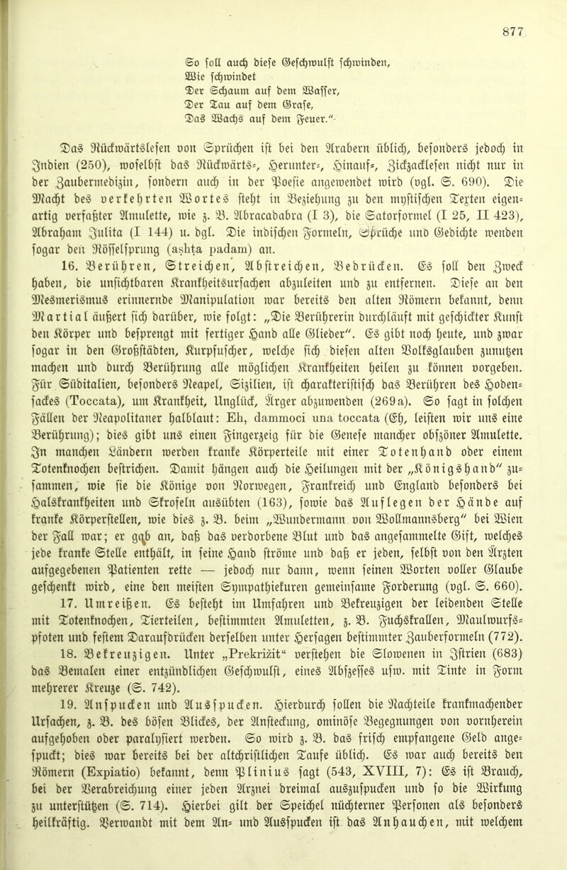 I 877 (So foü auc^ biefe ©efd^ioulft fd^ioinben, 2Bie fc^ioinbet S)et Schaum auf bem SBaffer, ®er 3;au auf bem ®rafe, ®a§ 2Bad)§ auf bem fjeuer. 9{ücfiüärt§lefen üou ©pri’K^eu ift bei beu Sfrabern üblid;, befonber^ febocb in i^nbien (250), roofelbft baS Diüdrcärt^s, §erimter=, hinauf*, in ber 3aii^>ermebiäin, fonbern auch in ber i^oefie angeroenbet rairb (ogI. <B. 690). ®ie 9}facbt be0 uerfebrten 2öorteg fteüit in 33ejiebnng §ii ben mriftifdben 2:^ejten eigen= artig nerfabter Stnuitette, wie 3. 93. 3tbracababra (I 3), bie ©atorformel (I 25, II 423), 2tbrat)am (I 144) n. bgl. ®ie inbi)cE)en Formeln, ö^rüdbe nnb ©ebic^te menben fogar beii Stöffelfprung (ashta padam) an. 16. 93erül;ren, ©treidben, 2tbftreid;en, 93ebrüden. ©g fod ben 3^^ed haben, bie unficbtbaren 5?ranft)eit§urfadben absnleiten nnb 31t entfernen. $iefe an ben 9)te§meri§mu§ erinnernbe Utaniputation roar bereite ben alten 9tömern befannt, beim Dtartial äußert fidb barüber, raie folgt: „2)ie 93ernl)rerin bnrdjlänft mit gefcbidter £nnft ben Körper nnb befprengt mit fertiger ^anb alle ©lieber. gibt nodb Ijente, unb 3mar fogar in ben ©robftäbten, ^urpfufd^er, raeldbe ficb biefen alten iBolflglanben 3nnn|en ma(^en unb burdb 93erührung alle möglidben ilranflieiten heilen 311 fönnen oorgeben. 3nr ©Übitalien, befonber§ 9teapel, ©i3ilien, ift dharafteriftifdh ba§ 93erühren beS ^oben= fadeS (Toccata), um ^ranfljeit, Unglüd, älrger ab3uroenben (269a). ©0 fagt in folchen gäden ber 'Neapolitaner hnlblaut: Eh, dammoci una toccata (©hr leiften mir un§ eine 'Berührung); bie§ gibt umS einen 3inger3eig für bie ©enefe mandher obf3öner Slmulette. 3n mandhen Säubern roerben franle ^Körperteile mit einer 5Cotenhanb ober einem Xotentnod;en beftridhen. SDamit hängen and; bie Teilungen mit ber „SK ö n i g § h P' fammen, wie fie bie SKönige oon Norroegen, g^ranlreid; unb ©nglanb befonber§ bei iQalgfranfheiten unb ©frofeln auäübten (163), foraie ba§ 21 uflegen ber ^änbe auf traute ^örperfteHen, roie bie§ 3. 93. beim „9öunbermann oon 9BoßmannSberg bei 9Bien ber 3^aß roar; er gc^b an, bafe bag oerborbene 931ut unb bag angefammelte ©ift, roeldheg jebe tränte ©teüe enthält, in feine <ganb ftröme unb bah er feben, felbft oon ben 21r3ten aufgegebenen ißatienten rette — jebodh nur bann, roenn feinen 9Borten ooHer ©laube gefdhentt roirb, eine ben meiften ©pmpathieturen gemeinfame f^orberung (ogl. ©. 660). 17. Umreiten, ©g befteht im Umfahren unb 93etreu3igen ber leibenben ©teile mit ^Totentnochen, vierteilen, beftimmten 21muletten, 3. 93. ^udhgtraHen, 9}taulrourfg* Pfoten unb feftem Varaufbrüden berfelben unter ^erfagen beftimmter 3nnberformeln (772). 18. 93etreu3igen. Unter „Prekrmt“ oerftehen bie ©loroenen in (683) bag 93cmalen einer ent3ünblidhen ©efdhroulft, eineg 21bf3effeg ufro. mit Vinte in g^orm mehrerer SKreu5e (©. 742). 19. 2lnfpuden unb 21ugfpuden. ^ierburdh foHen bie Nachteile trontmadhenber Urfadhen, 3. 93. beg böfen 931ideg, ber 21nftedung, ominöfe 93egegnungen oon oornherein aufgehoben ober parolx;fiert roerben. ©0 roirb 3. 93. bag frifdh empfangene ©elb ange= fpudt; bieg roar bereitg bei ber altchriftlidhen Vaufe üblidh- ©g roar au^ bereitg ben Nömern (Expiatio) betannt, benn ipiiniug fagt (543, XVIII, 7): ©g ift 93raudh, bei ber 9Serabreidhung einer jeben 21r3nei breimal aug3ufpuden unb fo bie Söirfung 31t unterftü^en (©. 714). .hierbei gilt ber ©peidhel nüchterner ißerfonen alg befonberg heilträftig. 93erroanbt mit bem 21n= unb 21ugfpuden ift bag 21nhnudhen, mit roeldhem