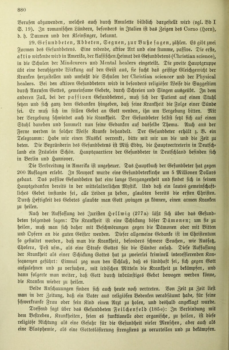 ^Berufen abjuroenben, raelc^eS aud; burdb ätmulette bilblic^ bargefteHt rairb (ogt. 33b I ©. 19). romanif(^en Säubern, befonberS in ^tolien ift ba§ Corno (§orn), b. ®aumen nnb ben ^ieinfinger, befannt. 29.@efnnbbeten,2lbbcten,©egnen,5nr33u§efagen, jäl^Ien. ©§ gibt jraei formen beS ©et'unbbetenä. (Sine rebenbe, oftioe 2trt nnb eine ftumme, paffine. Sie erfte, a 11 i ü rairfenbe rairb in Slmerifa, ber ftaffi[d)en Heimat be§ ©efunbbetenS (Christian science), in bie ©d;nlen ber Mindcurers unb Mental healers eingeteUt. Sie jroeite ^auptgruppe übt eine berut)igenbe Sßirtung auf ben (Seift au§, fie fud^t ba§ geiftige (Steicbgeraicbt ber Oranten t;eräufteHen unb umfafet bie ©cbnten ber Christian sciencer unb ber Physical healers. 33ei ben attinen ©efunbbetern roirb in befonberS retigiöfer 2ßeife bie ©uggeftion burcb 2lnrufen (Sotteg, gemeinfnme (Sebete, burdb ©d^reien nnb ©ingen auggeübt. bem anberen bei ber paffinen ©efunbbeterei, niub fidb ber i|3atient auf einen ©tut)l fe|en unb fidb ganj bein ©ebanfen tiingeben, ba^ feine 5?ranf^eit bie ^otge einer ©ünbe fei. @r mufe fidb im füllen ©ebet an ©ott raenben, it)U um 33ergebung bitten. 9Jüt ber 3Sergebung fi^rainbet audb bie i^nf^eit. Ser ©efunbbeter fetbft fe^t fidb auf einen ©tubl baneben unb fammett nun feine ©ebanfen auf bagfelbc Sterna. 2lud^ ang ber gerne merben in foidber SBeife Traufe bet)anbelt. Ser ©efunbbeter erhält 3. 33. ein Selegramm: §abe mir einen 9)Jugfel oerrentt, bitte mit mir um bie unb bie beten. Sie 33egrünberiu beg ©efunbbeteng ift 9Jüb @bbp, bie ^Qauptnertreterin in Seutfdb* lanb ein gräulein ©dbön. Hauptquartiere ber ©efunbbeter in Seuifd^tanb befinben fidb in 33erlin unb Hattnooer. Sie SSerbreitung in Stmerifa ift ungeheuer. Sag Hmiptbudb ber ©efunbbeter bat gegen 200 Stuftagen erlebt, gn Sleuporf mürbe eine ©efunbbeterürdbe um 5 SJiißionen Soüarg gebaut. Sag paffioe ©efunbbeten bat eine lange 33ergangent)eit unb finbet fidb in feinen Hauptgebanfen bereitg in ber mittetatterlidben 3)h;ftiE. Unb ba| ein lauteg gemeinfdbaft* tid)eg ©ebet imftanbe fei, alle Seiben ju beben, glaubten bereitg bie erften (Sbriften. Sur(b Heftigfelt beg ©ebeteg glaubte man ©ott jroingen ju fönnen, einen armen Traufen äu heilen. Slacb ber Sluffaffung beg guriften Hellmig (277 a) lobt fidb über bag ©efunb= beten folgenbeg fagen: Sie Jlranfbeit ift eine ©dbidung böfer Sämonen; um fie ju heilen, mub mon fidb ^t^ber mit 35efdbroörungen gegen bie Sämonen ober mit 33itten unb Opfern an bie guten ©eifter raenben. Siefer allgemeine ©ebanfe ift im ßb’^^ftentum fo geftaltet raorben, bab man bie tonfbeit, befonberg fdbraere ©eudben, raie Stugfab, ©bolera, ^eft ufra., alg eine ©träfe ©otteg für bie ©ünber anfab- Siefe Sluffaffung ber Trautheit alg einer ©dbidung ©otteg b^it jraeierlei frimineU intereffierenben ^on* fequenjen geführt: ©inmal jog man ben ©(^lub, bab eg fünbbaft fei, fidb Qeqen ©ott aufäulebnen unb ju oerfudben, mit irbifdben SJtitteln bie ^ranfbeit ju befämpfen, unb bann folgerte mon raeiter, bab ©ott burdb inbrünftigeg ©ebet beraogen raerben lönnc, bie Traufen raieber ju heilen. 33eibe Stnfdbauungen finben ficb audb beute noch oertreten. S3on Beit ju Beit lieft mon in ber Bettung, bab ein 3Sater aug religiöfen 33ebenfen oerabfäumt bube, für feine fdbraerfranfe grau ober fein ^inb einen Strjt 311 holen, unb begbalb angeUagt raurbe. Sreffenb fagt über bag ©efunbbeten geildbenfelb (185e): gn SSerbinbung mit bem 33eftreben, ^ranfbeiten, feien eg funftionelle ober organifdbe, 3U heilen, ift biefe religiöfe Slii^tung alg eine ©efabr für bie ©efunbbeit oieler 9Jlenf(^en, aber audb alg eine 331agpbemie, olg eine ©ottegläfterung ftrengfteng 3U oerurteilen unb 3U befämpfen.