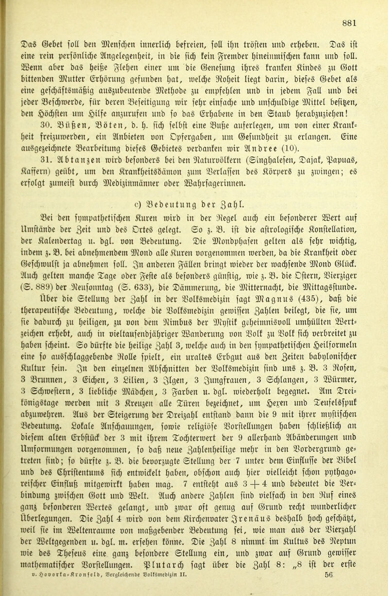 Xa$ ©ebet foll ben 3JJenfcben innerlidb befreien, foü ifm tröften unb erf)eben. ift eine rein perföntidbe 2lngelegenf)eit, in bie fidb fein f^rember f)ineinmifdben fann unb foü. 2öenn aber ba§ i^eifee gfefien einer um bie ©enefung if)re§ franfen ^inbe§ ju ©ott bittenben 9)hitter 6rf)örung gefunben bat, u)el(be 9tobeit liegt barin, biefeS ©ebet at§ eine gefcbäftSmäbig auljubeutenbe 9Jtetbobe ju entpfeblen unb tu jebem ^aH unb bei jeber 33efdbmerbe, für bereit SBefeitigung mir fe§r einfadbe unb unfdbttlbige 9)UtteI befi^en, ben ^öcbfteu um ipilfe anjurufeu unb fo ba§ ©rbabene in ben ©taub berabsujieben! 30, SSü^en, 33öten, b. b- fi<^ felbft eine 33u^e aufertegen, um uon einer ^rauf= beit freijuroerben, ein 2lnbieten non Dpfergaben, um ©efunbbeit p ertaugen. ©ine auSgejeidbnete SSearbeitung biefeS ©ebieteS nerbanfen mir 2lnbree (10). 31. Slbtanjen roirb befonberS bei ben 9taturüötfern (©ingbatefen, SDajat, ^apuag, Gaffern) geübt, um ben J^ranfbeitSbämon pm 33erlaffen be§ Körpers ju jmingeu; e§ erfolgt pmeift biirdb ^Itebijinmänner ober SBabrfagerinnen. c) 33ebeutung ber 33ei ben fpmpatbetifdben 5?uren roirb in ber lieget ati^b ein befonberer Söert auf Umftänbe ber 3eit unb be§ Drte§ geiegt. ©o j. 33. ift bie aftrologifdbe JlonfteHation, ber ^alenbertag u. bgl. oon 33ebeutung. ®ie 3}tonbpbafen gelten al§ febr roicbtig, inbem j. 33. bei abnebmenbem 5Dtonb ade ^uren oorgenommen roerben, ba bie ^ranfbeit ober ©efdbroulft ja abnebmen foU. i^n anbereu 'gäilen bringt roieber ber roadbfenbe 5Dtonb ©iüd. 3lucb gelten mandbe 5Cage ober ^efte al§ befonberS günftig, roie 3.33. bie Dftern, SSierjiger (©. 889) ber 3{eufountag (©. 633), bie Dämmerung, bie 9}titternadbt, bie 9Jtittag§ftunbe. Über bie ©teilung ber ^ob^ in ber 33oIf§ntebi3in fagt 9Jtagnu§ (435), bab bie tberapeutifdbe 33ebeutung, roeli^e bie 33oif0mebi3in geroiffen 3nbün beüegt, bie fie, um fie baburcb ju heiligen, ju oon bent 9UmbuS ber 9Jh;ftif gcbeimniSooH umbüllten 3Bert= jeicben erbebt, auch in oieitaufenbjäbriger 3Banberung oon 33oIf 3U 3SoIf ficb oerbreitet §u haben fcbeint. ©0 bürfte bie heilige 3nbi nieldbe and) in ben fpmpatbetifdbeu ^peilformetu eine fo auSfdblaggebenbe dtoHe fpieit, ein uralte^ ©rbgut au§ ben 3eiten babpionifiber Kultur fein, ben einjelnen 2lbfcbnitten ber SSoIfSmebijin finb un§ 3. 33. 3 Ütofen, 3 33runnen, 3 ©ii^en, 3 Silien, 3 3f9en, 3 ^nngfrauen, 3 ©dbiangeu, 3 3Bürmer, 3 ©(broeftern, 3 liebiidbe älMbdben, 3 f^^arben u. bgl. roieberbott begegnet. 2Im ®rei= fönigStage roerben mit 3 ^reu3en ade Xüren be3eidbnet, um ^epen unb ^eufelsfpuf ab3uroebren. 2lu§ ber ©teigerting ber ®rei3abl entftanb bann bie 9 mit ihrer mpftifdbeu 33ebeutung. Sofale Slnfdbauungen, foroie religiöfe 33orftedungen bn^*en fdbliebli<^b nn biefent alten ©rbftüd ber 3 mit ihrem 2^ocbterroert ber 9 aderbanb Slbänberungen unb Umformungen oorgenommen, fo ba^ neue 3nblenbeilige mehr in ben 33orbergrunb ge* treten finb; fo bürfte 3. 33. bie beoor3ugte ©tedung ber 7 unter bem ©influffe ber 33ibel unb be§ ©briftentumg ficb entroidelt hoben, obfdbon auch bi^>^ oielleidbt f(bon pptbago» reifcber ©influfe mitgeroirft hoben mag. 7 entftebt au§ 3-1-4 unb bebeutet bie S3er= binbung 3ioifcben ©ott unb 3Belt. 3ludb anbere 3ob^n finb oielfad; in ben 9tuf eineg gans befonberen SBerteg gelangt, unb 3ioar oft genug auf ©runb reiibt rounberlidber Überlegungen. ®ie 3obl 4 roirb oon bem ^irdbenoater 3^^enäug beSbolb bo<^ roeil fie int Sßeltenraume oon mabgebenbcr 33ebeutung fei, roie man oug ber 33ier3abl ber SBeltgegenben u. bgl. m. erfeben fönne. ®ie 3obI 8 nimmt im J^ultug beg 9teptun roie beg S^befeug eine gan3 befonbere ©tedung ein, unb 3toar auf ©runb geroiffer matbematifcber 33orftedungen. ^lutardb fagt über bie 3obf 8: „8 ift ber erfte ». ,§oDorfasJli:onfeIb, SBerglett^enbe ®oIfämebi}in II. 56