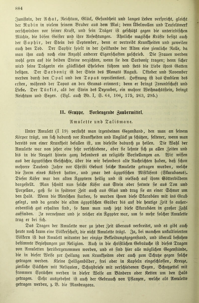 ^uniftein, ber Stc^at, Dieid^tum, @Iüd, ©efimbl^eit unb langes Seben oerfpridbt, gleid^t ber S'tubin in nieiem feinem 33ruber auS bem 9JJai; benn ÜbelmoHen unb ^CeufelSmert nerfd^minben nor feiner ^raft, unb fein Präger ift gefd^ü^t gegen bie unterirbifcben 50?äc(;te, bie böfen ©eifter unb ii)re 2Infccbtungen. Ifinlidbe magifd^e Kräfte befi^t audb ber ©apb^i^/ ©tein beS ©eptember, benn er nertreibt ^ranfbeiten unb jumeilen au^ ben 5Tob. ®er ©apf)ir fpieü in ber ^eilfunbe ber Silten eine siemlidbe 9ioHe, ba man ibm audf) nodi) eine Slnjabl anberer ©igenfdbaften jufd^rieb. ®ie f^rauen raerben roobl gern auf bie beiben ©teine uerjicbten, raeun fie ben ©arbonip tragen; benn fidler mirb feine Trägerin ein gtüctUcbeS führen unb [tetS bie Siebe ibreS ©atten befi^en. ®er ©arbonip ift ber ©tein bei 3JtonatS ätuguft. Dftober unb S^onember raerben burdb ben Opal unb ben SopaS repräfentiert. Hoffnung ift baS ©mblem beS erften, raäbrenb ber STopaS an ben ©ranat-erinnert; benn er bringt f^reunbfdbaft unb Siebe. ®er SCürfiS, als ber ©tein beS ®ejember, ein raabrer SBeibnadbtSftein, bringt Dteidbtum unb ©egen. (SSgl. auch Sb. I, ©. 64, 106, 175, 263, 295.) II. ©njfjfJt. Sorbcugcube 3aufittniitlcl. 2tmutette unb ^Talismane. Unter Stmulett (I 19) »erftebt man irgenbeinen ©egenftanb, ben man an feinem Körper trägt, um fidb baburdb uor ^rantbeiten unb UnglücE ju fcbü^en, feltener, raenn man bereits non einer ^ranfbeit befaßen ift, um biefelbe baburdb 2öabl ber 21mulette raar non feber eine febr nerfcbiebene, aber fie lebnte fidb äu bis in bie 9teujeit b^ein ganj befonberS an religiöfe Sorfteßungen an. 3Bir raiffen aus ber ägpptifdben ©efdbidbte, über bie rair befonberS alte ßtadbridbten baben, bab fdbon mehrere 5Taufenb ^ab*^« ©brifti ©eburt fotdbe Stmulette getragen raurben, raeldbe bie 3^orm eines j?äferS batten, unb jraar beS ägijptifdben 9JtiftfäferS (©farabaeuS). ®iefer ^äfer raar ben alten äigpptern heilig unb ift oielfacb auf ihren ©ötterbilbern bargefteßt. 9)tan fdbnitt nun foldbe ^äfer auS ©tein ober formte fie auS 2^on unb ^f^orjeßan, gob fie in fpäterer 3eit audb auS ©taS unb trug fie an einer ©cbnur um ben §atS. Söenn bie ßJtenfdben ftarben, fo raurben ihnen biefe ©farabäen mit inS ©rab gelegt, unb ba gerabe bie alten ägpptifdben ©röber bis auf bie blutige 3fit fo au§er=^ orbentU(^ gut erhalten finb, fo fann man nodb fe^t biefe ©farabäen in großer 3abt auffinben. 3^ oornebmer unb je reidber ein ^gppter raar, um fo mehr foldber 2tmutette trug er bei fidb. 2)aS fragen ber Stmulette raar ju jeber 3^ü überaus oerbreitet, unb eS gibt audb' beute nodb ^aum eine Sölferfcbaft, bie nidbt Stmulette trägt. 3a, bei mandben unfuttioierteu Sölfern ift baS Slmutett mitunter ber einzige SefteibungSgegenftanb, unb überaß beftebeu beftimmte Sesiebungen jur 9teügion. Studb in bie cbrifttidben ©ebräucbe ift biefeS ^Tragen non ätmuletten berübergenommen raorben, unb eS finb i)m aße mögtidben ©egenftänbe,. bie in biefer 3Beife jur Teilung oon Jlranfbeiten ober audb jum ©dbufee gegen foicbc getragen raerben. Steine ^eüigenbilber, frei ober in ^apfeln eingefdbtoffen, ^reuje, jierlidbe ©äddben mit 3fteliquien, ©dbu^briefe mit oerfdbiebenen ©egen, ©dbu^jettel mit frommen ©prücben raerben in biefer 2öeife an Sänbern ober betten um ben §als getragen, ©ehr auSgebebnt ift audb ber ©ebraiu^ non ^fiansen, raetdbe als 3lraulette- getragen raerben, 5. S. bie 91tanbragora.