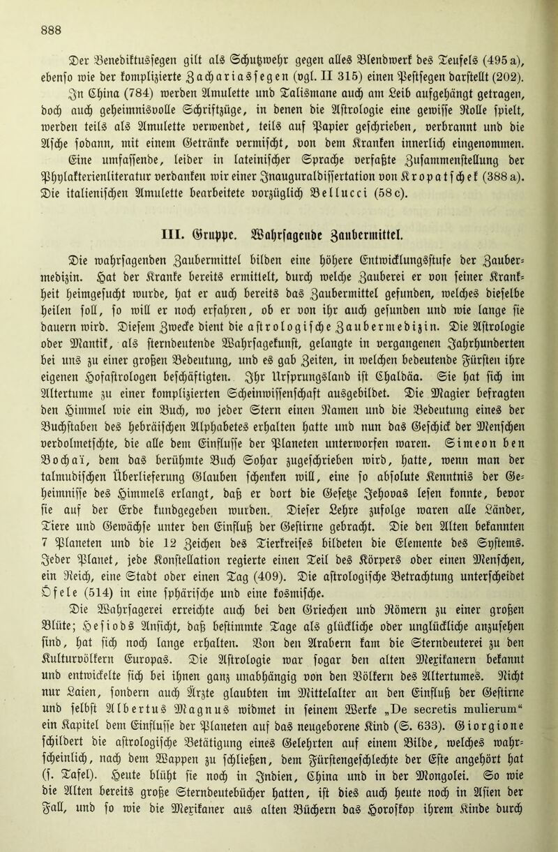 2)er :6enebiftuäfegeu gilt alg gegen aüeS 33Ienbroerf bei 2^eufell (495 a), ebenfo roie ber fompliäierte 3ad^arialfegen (ogl. II 315) einen ^eftfegen barfteHt (202). ^n 6t)ina (784) roerben Stmulette unb ^Calilmane aud^ am fieib aufget)ängt getragen, bod^ aud^ getieimnilöotle ©d^riftjüge, in benen bie Stftrologie eine geroiffe Atolle fpielt, roerben teiti all Simulette nerroenbet, teiti auf i]ßapier gefd^rieben, nerbrannt unb bie 2tfd^e fobann, mit einem ©etränfe oermifd^t, non bem Giranten innerlid^ eingenommen. ©ine umfaffenbe, leiber in lateinifd^er ©prad^e »erfaßte 3ufammenfteHung ber ^tiplafterienliteratur oerbanfen roir einer ^nauguratbiffertation oon £ r o p a t f d^ e f (388 a). SDie itolienifd^en 2tmutetle bearbeitete oorjüglid^ Seltneci (58c). III. ©rufjpc. SBatirfagenbc SDie roatirfagenben 3öubermittet bilben eine l)öl)ere ©ntroidlunglftufe ber 3ouber= mebijin. ^Qat ber 51ranfe bereit! ermittelt, burd; roeld^e 3duberei er oon feiner ^ranf= l)eit tieimgefud^t rourbe, l;at er aud^ bereit! ba! 3oubermittel gefunben, roetd^e! biefelbe lieilen foH, fo roid er nod^ erfahren, ob er oon it)r audl) gefunben unb roie lange fie bauern roirb. ®iefem 3rcedfe bient bieaftrologifdl)e3ttubermebijin. S)ie Slftrologie ober SRantif, al! fternbeutenbe 2Bat)rfagefunft, gelangte in oergangenen ^^i'^^^unberten bei un! gu einer großen Sebeutung, unb e! gab roelc^en bebeutenbe dürften il)re eigenen ^ofaftrologen befd^äftigten. 3^*^ Urfprungllanb ift ©|albäa. ©ie ^at fid^ im Slltertume ju einer fompliäierten ©d^einroiffenfd^aft aulgebilbet. ®ie 3Jtagier befragten ben Fimmel roie ein Sud^, roo jeber ©tern einen 9tamen unb bie Sebeutung eine! ber Sud^ftaben be! liebräifd^en 2ltpl)abete! erliatten ^atte unb nun ba! ©efd^id ber 9Jtenfd^cn oerbolmetfd^te, bie ade bem ©influffe ber Planeten unterroorfen roaren. ©imeon ben Sod^a'i, bem ba! berülimte Sud^ ©ol^ar jugefd^rieben roirb, l)atte, roenn man ber talmubifd^en Überlieferung ©tauben fd^enfen roid, eine fo abfolute tontni! ber ©e= Ijeimniffe be! ^immet! erlangt, ba| er bort bie ©efe|e 3^f)0öa! lefen fonnte, beoor fie auf ber ©rbe funbgegeben rourben. ®iefer ßeljre sufolge roaren ade Sänber, ^iere unb ©eroäd^fe unter ben ©influ^ ber ©eftirne gebrad^t. ®ie ben Sitten befannten 7 iptaneten unb bie 12 3eid^en be! X^ierlreife! bilbeten bie ©lemente be! ©pftem!. 3eber planet, febe ^onftedation regierte einen 2^eit be! Körper! ober einen SJienfd^en, ein 9teid^, eine ©tabt ober einen SCag (409). Sie aftrologifdfie Setrad^tung unterfd^eibet Öfele (514) in eine fpliärifd^e unb eine folmifd^e. Sie 2öal)rfagerei erreid^te aud^ bei ben ©ried^en unb 3Iömern ju einer großen Stüte; ^efiob! Slnfid^t, bafe beftimmte Sage at! glüdllii^e ober unglüdllid^e anjufelien finb, l)at fid^ nod^ lange erlialten. Son ben Slrabern fam bie ©ternbeuterei ju ben ^ulturoötfern ©uropa!. Sie Slftrotogie roar fogar ben alten Sdiepifanern befannt unb entroidette fi(| bei il^nen ganj unabl)ängig oon ben Söllern be! Slltertume^. Sid^t nur Saien, fonbern aud^ Slrjte glaubten im 9)tittetalter an ben ©inftu| ber ©eftirne unb felbft Sltbertu! SJtagnu! roibmet in feinem Sßerle „De secretis mulierum“ ein 51apitel bem ©inftuffe ber Planeten auf ba! neugeborene 5?inb (©. 633). ©iorgione fd^itbert bie aftrologifd^e Setätigung eine! ©ele^rten auf einem Silbe, roeld^e! roal)r= fd^eintid^, nad^ bem SBappen ju fd^liefeen, bem gürftengefd^led^te ber ©fte angel)ört l^at (f. Safel). ^eute blül)t fie nod§ in 3*^^icn, ©l^ina unb in ber SKongolei. ©o roie bie Sitten bereit! gro^e ©ternbeutebüd^er liatten, ift bie! aud^ l)eute nod^ in Slfien ber gad, unb fo roie bie SJlepilaner au! alten Süd^ern ba! ^oroffop ilirem ^inbe burd^