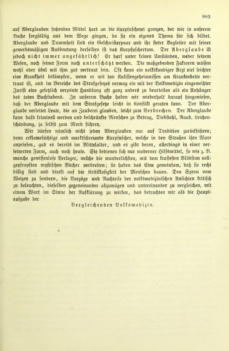 auf 3lberglaubeu fufeenben 3JUtteI hart an bie Kurpfufd;erei grenjcn, bcr rair in unferem 'üiicbc forgfäUig au§ bem SBege gingen, ba fie ein eigene^ 5Ci)enia für fidb bilbet. 3lbergiaube unb ®ummf)eit finb ein ©efdbnnftcrpaar unb ii)r fteter Begleiter mit feiner geioerbgmofeigen 2lu§beutung berfelben ift ba^ ^urpfufdbertum. ®er 2lberglaube ift jebodb nidbt immer ungefäbrlidb! 6r barf unter feinen Umftänben, rocber feinem 2Befen, nodb feiner ^orm nadb unterf dbä^t merben. ®ie mafegebenben gaftoren müffen TOol^f ober übel mit if)ni gut oertraut fein. Dft fann ein oolfäfunbiger Slrst oiel leiditer eine ^rantbeit befämpfen, roenn er mit beu ^uliffcngef)eimniffen am 5lraufcnbette oer= traut ift, unb im 33ereicbe be§ ©trafgefe^eS oermag ein mit ber SSoff^mebijin eingeioeibter ^urift eine gefeftlidb oerpönte ^anblung oft ganj anberg ju beurteilen ol§ ein älnbänger be§ toten 33ucbftaben§. ^n unferem 33ubbe haben mir roieberboft barauf bing^roiefen, bab ber 2lberglaube mit bem ©trafgefe^e leicbt in KonfUft geraten fann. ®er 3lber= glaube oerfeitet Seute, bie an 3auberei gfauben, leidbt jum 33erbrecben. ®er 2lbergfaube fann bafb friminell werben unb befcbränfte ^JJienfÄen ju betrug, SDiebftabf, Staub, Sei(^en= fdbönbung, ja fefbft jum SJiorb fübren. äBir bürfen uämfidb nidbt jeben Slbergfauben nur auf S^rabition äurücffübren; benu reffamefücbtige unb morftfdbreienbe ^urpfufcber, loefdbe in ben ©tragen ihre SBare anpriefen, gab eS bereits im 9)tittcfafter, unb eS gibt beren, aHerbingS in einer oer= feinerten ^orm, audb noch b^itte. ©ie bebienen fidb nur moberner <QiffSmittef, fo roie g. 3?. mandbe geioiffeufofe SSerfeger, roefdbe bie lounberlidbften, mit bem fraffeften Sföbfinn ooß= gepfropften mpftifdben 33üdber oerbreiten; fie bß^’en baS @ine gemeinfam, bo§ fie redbt billig finb unb bireft auf bie Kritiffofigfeit ber SJtenfdben bauen. 2)en ©preu oom SBeijen gu fonbern, bie SSorgüge unb Stadbteife ber ooffSmebiginifdben älnfidbten fritifd) gu befeudbten, biefefben gegeneinanber abguroägen unb untereinanber gu oergteidben, mit einem SBort im ©inne ber Sfuffförung gu roirfen, baS betradbten rair afS bie §aupt= aufgabe ber e r g f e i cb e u b e n o I f § m e b i g i u.