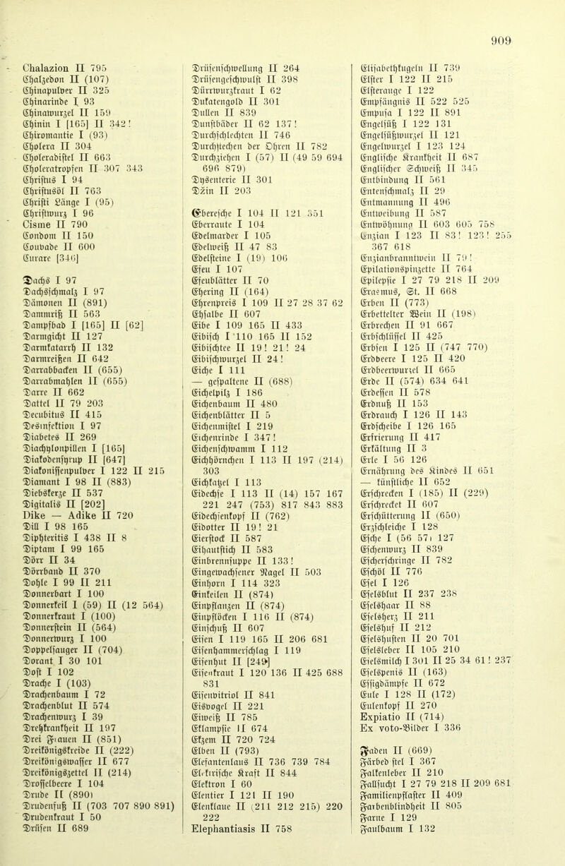 Chalazion II 795 ti()al3cboii II (107) (i^inapulöer II 325 S^inarinbe I 93 (S^inaimirjel II 159 (S^inin I [165] II 342 ! IS^iromnutie I (93) d^oleva II 304 e^olerabiftel II 663 ß^olciatropfen II 307 343 (S^riftuä I 94 S^riftuäöl II 763 lSf)rifti Sänge I (95) g^rifttmu'3 I 96 Cisine II 790 Sonbom II 150 gouöabe II 600 ginnte [34ii| ®ncf)g I 97 Dnc^^i^mal^ I 97 Xämonen II (891) ^ammrife II 563 5)ampfbab I [165] II [62] (Dnrmgic^t II 127 ■Barmtatarr^ II 132 liarnireifeen II 642 g)arrabbarfen II (655) ®nnnbma^len II (655) Xnrre II 662 Dattel II 79 203 Decubitus II 415 DeSinfettiou I 97 Diabetes II 269 Diac^glonbiflen I [165] Diafobenfgrup II [647] Diatoniffenpulöer I 122 II 215 Diomnnt I 98 II (883) DiebSter^e II 537 Digitalis II [202] Dike — Adike II 720 Dia I 98 165 Dipf)teritiS I 438 II 8 Diptam I 99 165 Dörr II 34 Dbrrbaub II 370 Dof)te I 99 II 211 Donnerbort I 100 Donnerteil I (59) II (12 564) Donnertraut I (100) Donnerftein II (564) Donnermurj I 100 Doppelfouger II (704) Dorant I 30 101 Doft I 102 Drache I (103) Dto^enbaum I 72 Drn^enblut II 574 Drai^enttmrj I 39 Dre^trantt)eit II 197 Drei [Jiouen II (851) DreitönigSfreibe II (222) DreitönigSttmffer II 677 DreifönigS^ettet II (214) Droffetbeere I 104 Drube n (890) Drubenrufe II (703 707 890 891) Drubentraut I 50 Driifen II 689 Dn'iicn)cl)lDeUung II 264 Driiiengcid)tüullt II 398 Diirrnnir3trnut I 62 Dntntengolb II 301 DnUen II 839 Dnnftbäber II 62 137 ! Dnrcf)fd)lcd)tcn II 746 Durd)]ted)en ber Dtjrcn II 782 Dnrcb3ict)m I (57) II (49 59 694 696 879) DpSenterie II 301 Dzin II 2U3 (Sberel'd^e I 104 ll 121 351 gberraute I 104 gbetmarber I 105 gbeltnei^ II 47 83 gbelftci)ie I (19) 106 gfeu I 107 gfeublätter II 70 g^ering II (164) gprenpreiS I 109 II 27 28 37 62 gpfülbe II 607 gibe I 109 165 II 433 gibijc^ rilO 165 II 152 gibijd)tee II 19! 21! 24 gibiid^tt)ur3el II 24! gid)e I 111 — gefpaltcne II (688) gic^elpil3 I 186 gid^enbainn II 480 gid^e)ibtätter II 5 gicpenmiftel I 219 gic^enrinbe I 347! gid)en[c^lüanim I 112 gid)^örnd)en I 113 II 197 (214) 303 gid)ta§el I 113 gibed)]e I 113 II (14) 157 167 221 247 (753) 817 843 883 gibe^ientopf II (762) gibotter II 19! 21 gierftod II 587 gipnutftic^ II 583 ginbrennfiippe II 133! gingeload^Jener Stagel II 503 gin^orn I 114 323 ginteiten II (874) ginpftaii3en II (874) ginpftöcfen I 116 II (874) ginji^ufe II 607 giien I 119 165 II 206 681 giienbammeri^tag I 119 giien^ut II [240] giientrnnt I 120 136 II 425 688 831 giienbitriot II 841 giStiogel II 221 gi)peife II 785 gttnmpfie II 674 gtjem II 720 724 giben II (793) glefantentauS II 736 739 784 glitiri[d)e Sraft II 844 gtettron I 60 gtentier I 121 II 190 glenElmie II (211 212 215) 220 222 Elephantiasis II 758 gliiabettjtugeln II 739 giftet I 122 II 215 glfterauge I 122 gmpfängniS II 522 525 gmpufa I 122 II 891 gngelfü& I 122 131 gngelfü^lmtr^el II 121 gngelrour^el I 123 124 gnglifd)e Sra)itl)cit II 687 gng(ifd)er Sd))ueife II 345 gntbinbimg II 561 gntenfd)inn(j II 29 gntmnnnung II 496 gntlDcibung II 587 gnttüöl)nunn II 603 605 758 gnäian I 123 II 83! 123! 255 367 618 gnjianbrajDitluci)! II 79 ! gpilationSpiiiäette II 764 gpilepfie I 27 79 218 II 209 graenuiS, ©t. II 668 grben II (773) grbettelter S53ei)i II (198) grbrcd)en II 91 667 grbfd)Inffel II 425 grbfen I 125 II (747 770) grbbeere I 125 II 420 grbbcerluurtet II 665 grbe II (574) 634 641 grbeffen II 578 grbnufe II 153 grbrand^ I 126 II 143 grbfd)eibe I 126 165 gtfrierung II 417 grtältinig II 3 grle I 56 126 grnäptung beS .StinbeS II 651 — tünftlicpe II 652 grfd)teden I (185) II (229) grfd)rectet II 607 grfdjütternng II (650) gT5fd)Ieid)e I 128 gfcpe I (56 571 127 gfd)en)uurä II 839 gfdjerfcbringe II 782 gfd)öl II 776 gfet I 126 gfelSbtnt II 237 238 gfetSfjnnr II 88 gfetS^erj II 211 gfelS^nf II 212 gfelShnftni II 20 701 gfelSIeber II 105 210 gielSmild) I 301 II 25 34 61! 237 gfelSpeniS II (163) gffigbnmpfe II 672 gute I 128 II (172) gulentopf II 270 Expiatio II (714) Ex voto-S8ilber I 336 JJaben II (669) jjärbeb ftel I 367 gnlfenleber II 210 2raafud)t I 27 79 218 II 209 681 gfamilienpftafter II 409 garbenblinbheit II 805 garne I 129 fjautbnum I 132