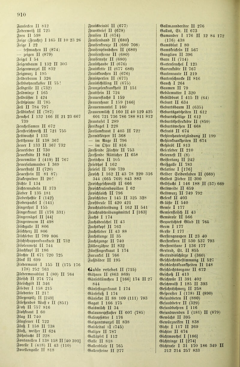 gaulecfcu II bl2 J^eberiDfife II 725 gcen II 598 geige (grud^t) I 165 II 10 23 26 geige I 22 — feftniac^en II (874) — jeigen II (879) geigel I 54 geigenbaum I 132 II 303 geigeiuouräel II 832 gfigtoiitä I 195 gelberbniim I 326 geIbbot)neuIatfee II 75 1 gelbgrillc II (732) geibmin3e I 165 gelbriifter I 424 gelbfpinnc II 785 geü II 784 797 geabintei-I II (787) gend)el I 132 166 II 21 23 667 739 geii(l)etionicn II 672 genfteridf)luei6 II 721 755 gettwacf)§ I 133 gett^enne II 138 367 geuet I 133 II 367 732 geiterfeber II 730 geliertröte II 842 geiiermäler I (419) II 767 geuerfalanmnber I 369 geuerftaf)! II (720) geuerftein II 81 87) giaterpiilöer II 20! gid)te I 134 gid£)teiinobeIn II 373 gieber I 135 181 gieberf)oftie I (142) gieberpacfel I (141) ginger^iit I 155 gingertrmit II (176 331) giiigernägel II [44] gingerlmirm II 498 gifcbgaDe II 806 gifdjber^ II 806 gifcf)leber II 789 806 gi[df))cl)uppcntraiitt)cit II 732 giiotenmet)! II 744 glad)topf II 186 g(ed)te II 671 720 725 glect II 699 glebermau§ I 155 II (175 176 178) 252 763 gtebermausblul I (80) II 764 gleijcf) II 274 774 gleiid)gift II 346 gliiber I 158 215 gliebertce II 21! gliegenpitj II [249] gliefeeiibeg 5£5a[f r II (851) glo^ II 757 816 glo^traut I 60 glug II 740 glugfeuer II 722 glufe I 158 II 738 glufe, meiner II 624 gö()n[ud)t II 228 goiitanellen I 138 158 II [40 391] gorette I (418) II 43 (110) gorellengnäe II 818 grai«beiubl II (677) graiäbrief II (678) graifen II (674) graiieubanb II (680) graii'eiitreiije II (680 708) grai[eupfonbd)eii II (680) graiiciifteme II (680) graiieitiil)r II (680) graiä^aiibc II (676) gmiitette II (677 680) grai4tiiod^eii II (676) graiSperleii II (677) graigfdjilling II (675) gran^ofentraiit^eit II 151 grattfein II 724 grauenf(ad)§ I 159 graueii()oar I 159 [166] grauenmantel I 160 grnueiimild^ I 160 II 40 129 425 601 721 736 786 788 811 812 grautafel I 289 greifuget I 228 greifanitraut I 403 II 722 grembtörper II 368 — im 9tiige II 796 — im £)^re II 816 greffeube gted)te II 753 greffenbe 3Iättid)er II 658 grettc^eii II 105 griebt)of I 162 griefel II 700 739 grofd) I 162 II 43 78 220 316 344 (665 769) 843 883 gro)d)gefd)ttmlft II 666 grofdjteutenbouillou I 62 grofe^taie^ II 796 grofe^teber I 145 II 325 328 groftbeule II 420 421 grm^tabtreibung I 162 II 541 grud)tabtrcibiingämittel I [163] gud)§ I 174 gud)§beufc^ct II 43 guc^ätopf II 762 gud)^leber II 43 88 gud)§lunge II 35 gud)§3unge II 740 güneii3ä^ne II 832 giinffingertraut I 174 gunmtel II 766 gupäbcr II 195 Oable reichet II (715) ©ahnen II (863 869) ©änfebliinnhen I [166] 174 II 27 844 ©iinfefingertraut I 174 ©iinfefuB I 174 ©änfetot II 88 109 (111) 783 ©agat I 166 175 ©aigmilth II 34 ©alounerpflafter II 607 (785) ©aleopfi^tee I 176 ©algantWur^el II 838 ©alileital il (745) ©alijer II 787 ©aüäpfel I 112 ©ade II 818 ©ndenblafe II 765 ©adenfteine II 277 ©adnunnberttee II 276 ©adlig, ©t. II 673 ©anianbcr I 176 II 12 84 172 (176) 438 ©amgblut I 80 ©amgtrideln II 567 ©anglion II 396 ©arn II (714) ©artenfemhet I 123 ©arienitröte II 767 ©artenrante II 219 ©artenfdhnede II 816 ©and) I 264 ©anmen II 79 ©ebärmutter I 320 ©ebilbbrot I 415 II (64) ©eburt II 634 ©eburtgbaum II (635) ©eburtggotiheiteii II 612 ©eburtgheilige II 612 ©eburtihelfcitröte II (859) ©ebnrtgmehen II 668 ©cfraig II 674 ©ef)irnhautent3iinbung II 199 ©ehirntrantheiten II 674 ©ehbröl II 813 ©cierleber II 210 ©eierneft II (8) ©eiftcrtaii3 II 242 ©eifegadc II 783 ©elatine I [176] ©elbcr ©eibenfaben II (669) ©elbeg gieber II 300 ®elbfud)t I 146 188 II (57) 669 ©clbmcibe II 659 ©elbmura II 749 792 ©etent II 403 ©(lüfte II 540 ©emfe I 177 ©emfenfteifdh II 43 ©emgrofe II 566 ©equetfi^teg ©lieb II 766 ©erm I 177 ©erfte I 177 ©erftengraupen II 23 40 ©erftentorn II 530 537 793 ©erftentifanc I 136 177 ©ertrub, ©t. II 855 ©ertrubigfi^ürje I (360) ©efchlechtgbeftimmuiig II 527 ©cid)Ied)tgtrantheiten II 148 ©efi^ledhtgorganc II 672 ©efchofe II 413 ©efchttJÜr II 391 402 ©efcbimilft I 185 II 393 ©efid)tgf(^nierä II 258 ©efpenfter I (178) H (890) ©efunbbcten II (880) ©efunbbeter II (329) ©efunbbohren I 116 ©eiunblnenben I (181) II (879) ©emüdhä II 395 ©ehiür;;nelten II 838 ©id)t I 117 II 269 ©id)ter II 674 ©id)tmorche( I [186] ©idhtringc II [274] ©id)trofe I 31 170 186 349 II 212 214 257 833