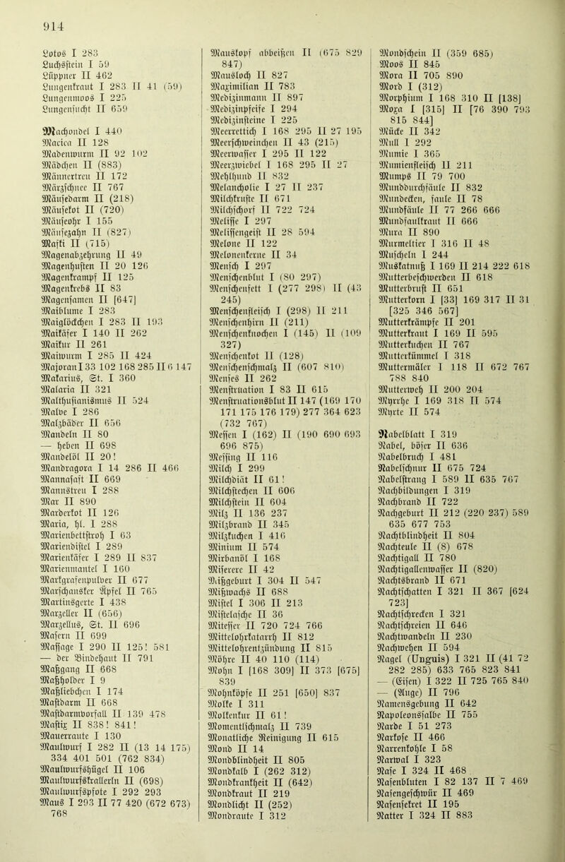 yotos I 283 2ud)iftciii I 5‘J Süppner II 462 2imgeittrnut I 283 II 41 (öili Smigcnmool I 22r> Sungcniiic^t II 656 SDlac^üubcl I 440 macka II 128 fflJabenlDurm II 62 102 91JäbcI)en II (883) TOftuncttrcu II 172 II 767 9Käu(ebarm II (218) aKäujefot II (720) 9Wäufeo^r I 155 9!K(iiife3a^n II (8271 9Rafti II (,715) Wngenab^e^nmg II 46 90iagen^iiften II 20 126 nUagentvambf II 125 9Kagenfi'cbä II 83 TOagcufamcii II [647) iTKatblutne I 283 9Kaiglb(ld)en I 283 II 163 'IKaitnfer I 140 II 262 Wailitr II 261 SUailüiiim I 285 II 424 9KaiorouI33 102 168 285116 147 9Rafarui§, ©t. I 360 HKalaria II 321 3JJaIt^ujiani^mii§ II 524 Walbe I 286 9Jlal3bäbfi- II 656 91JanbcIn II 80 — f)cbcn II 668 gKimbelöl II 20! Sllanbragora I 14 286 II 466 9)ianna)aft II 669 SUannätmi I 288 SKor II 890 9Karbcrlot II 126 ÜKaria, 1 288 lOlarienbcttftvof) I 63 SKarienbiftcl I 289 3Karicutäfer I 289 II 837 SOJarienmantel I 160 9!Karfgraienpulbei; II 677 3!Kar)(^an§tcr 31pfcl II 765 50Jattinägcrte I 438 9)ZaräcIIev II (656) 9JZar3eIht§, ©t. Il' 696 aUnfcru II 699 SKaffcige I 290 II 125! 581 — ber SBinbe^aitt II 791 SOZo^gang II 668 TOafj^oIber I 9 3Ka§lieb(^cn I 174 ajiaftbarm II 668 9!Jlaftbarmüorfall II 139 478 SlZaftij II 838 ! 841! SlZauerraute I 130 aKautomf I 282 II (13 14 175) 334 401 501 (762 834) 9Kautourf^pgeI II 106 UKauItourfglrallerln II (698) 9JZauliuutfä)3fote I 292 293 9Kau§ I 293 II 77 420 (672 673) 768 I 91imi5fopf iibbeigcii II (675 829 847) I SJZausIori^ II 827 j 9){aiimiltan II 783 ! ^tlZebijiumaim IT 897 ajZebi^inpfdfe I 294 SJZebi^inftcinc I 225 I 91IeeiTcttid) I 168 295 II 27 165 I 9Keerjd^n)eind)eii II 43 (215) SÜZecrlDaffcr I 295 II 122 1 3Jieei'3luicbcl I 168 295 II 27 9)Zel)l()iinb 11 832 912eland)0lic I 27 H 237 9J2iId)friiftc II 671 9J2ild)id^oi-f II 722 724 SlZcliffe I 297 SlZeliffciigeift II 28 564 IDZelone II 122 3Ke(oncutcviie II 34 9Keit|d) I 297 9Kenid)cnbIut I (80 297) 95ienjd)ciifctt I (277 298) II (43 245) 3Kenfd^eufletjc^ I (298) U 211 9)ieii)c^cu^ini II (211) 9JJeiifc^en!iiod)eii I ('145) II (106 327) 3}ienid)entot II (128) 3Ucii)d)enf(i^maIä II (607 810) 31icnie§ II 262 3J2enftvuatioii I 83 II 615 3JJeuftvuatiouäbIut II 147 (166 170 171 175 176 179) 277 364 623 (732 767) 3}Zeffcu I (162) II (190 690 693 696 875) 3J2cifiiig II 116 31111^ I 299 3Tdlc^biät II 61! 33Zi(d)fted)en II 606 SOZild^fteiu II 604 3Mä II 136 237 S0Zt(3branb II 345 50Zilätud)ett I 416 SÜZiiiiiim II 574 SlZirbanöl I 168 35Ji)erei;e II 42 3)ii^gcburt I 304 II 547 31HfelDad)ä II 688 5DZifteI I 306 II 213 31Iiftelajd)e II 36 3JJite)jer II 720 724 766 3)Jittclor)rfntarr^ II 812 3JZtttelo^renf3Ünbimg II 815 3JIöl)re II 40 110 (114) 3JIo^ii I [168 309] II 373 [675] 839 3)Zol)nfö])ie II 251 [650] 837 31ZoIfe I 311 3i;oIteufiir II 61! 3Komciitl]d)ntal3 II 739 SJIonatlic^e Steinigung II 615 SKonb II 14 SKonbblinb^eit II 805 33tonb!aIb I (262 312) S!KonbIrantt)eit II (642) SJtonbtraut II 219 fOtonblic^t II (252) 33tonbrnntc I 312 31iüitb)d)ein II (359 685) 3)tüo§ II 845 3Jiora II 705 890 3Koib I (312) 3)tov])^innt I 168 310 II [138] 3)Zoi-a I [315] II [76 390 793 815 844] 3Jiüde II 342 33inll I 292 3Jiiimic I 365 9Jinmienf(ei)d) II 211 SÜtumpS II 79 700 50tnnbbnrd)fiinlc II 832 Sliunbedcn, faule II 78 SJtunbfnule II 77 266 666 SKnnbfnnlEtant II 666 SJtnra II 890 ÜKiirmeltier 1 316 II 48 ®tnfd)eln I 244 Sltugtotnnfe I 169 II 214 222 618 93iutterbe)d)n)evben II 618 aitiitterbruft II 651 SOtuttertorn I [33] 169 317 II 31 [325 346 567] 9JZutter!rönipfe II 201 SJtuttertrnnt I 169 II 595 iOZuttertnc^en II 767 SKutteiEummel I 318 SOtuttcrmätcr 1 118 II 672 767 788 840 aitnttevlDet) II 200 204 9Jtl)nl)e I 169 318 II 574 91tt)ite II 574 Jlabelblatt I 319 9tnbe(, böfcr II 636 Stabelbrnd) I 481 Stabelfc^nin: II 675 724 Stabelftrnng I 589 II 635 767 9tod)bilbungen I 319 9Znd)branb II 722 9tnd)geburt II 212 (220 237) 589 635 677 753 Stoc^tblinb^eit II 804 Stad)teule II (8) 678 Stac^tigall II 780 Stac^tigoUennjaffer II (820) Slod^tibranb II 671 Stn^tfc^atten I 321 II 367 [624 723] Sta^tfi^reden I 321 SZnd^Efc^reien II 646 Stnd)tn)anbetn II 230 Stn^we^en II 594 Stngel (Unguis) I 321 II (41 72 282 285) 633 765 823 841 — ((gifen) I 322 II 725 765 840 — (Singe) II 796 StamenSgebung II 642 StapoIeonSfnlbe II 755 Starbe I 51 273 StarEofe II 466 StarrenEo^Ie I 58 Ülnrttml I 323 Stafe I 324 II 468 fltafenblnten I 82 137 II 7 469 Stofengefd^reür II 469 StnfenfeEvet II 195 Statter I 324 II 883