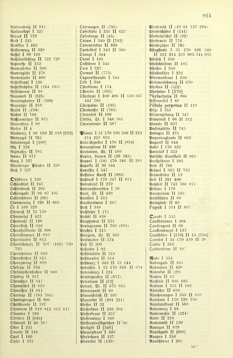 Diattcnifaalg II 811 'Jfrtttevnfopf I 325 DIccieä II 722 9?eib I 325 Dlciblfce I 402 'Jlelteutmu'j II 328 Dfejfel I 89 169 'JJcjiclaii3lcl}[ag II 722 728 Hiepeut^e II 232 lUerBcnficber II 300 l)Ieröengid)t II 27(i DierBenfalbe II 406 DJcftelfiiopf I 326 Dlcftctfuüpfcu II (164 165) 'JJcftcItmirm II 98 9Jeumonb II (825) 'Jicmitagbuttec II (360) Slfiiralgie II 259 'Jleztb II (194) Diicf|t§ II 788 ■9tid)tmuie()cu II 875 'Jiicrcuftein I 98 Dlicfen II 4 DJieätmirj I 96 169 II 118 (252) 2?ietuagcl II 765 Dlitrobenjot I [168] Diij I 326 lllijiDaiici- II 783 'IJoma II 671 Dforg I 327 iWüniboigct Sßflaftcr II 358 'Uiijj I 327 Obpfureii 1 328 öc^jenblut II 247 Dd^icnbred) II 202 Ddliengallc II 96 97 105 0c^ien()önier II (96) Dbermcnuig I 328 II 665 D( 1 169 329 Dfeimtfe II 75 738 D^neludgl I 423 0^nmad)t II 196 0^reiif(uB II 816 0^reni)ciUutibc II 808 0^rcnElanimcr II 810 O^veniaufcn II 813 0^renfdpnin(,^ II 107 (195) 720 725 0^reiiipiiiiicr II 810 0^rciiftcd)en II 815 0^reiijtuniig II 810 0^rfetge li 794 0^r[äppd)cii|tecpeii II 808 0^rliug II 817 0^rmüV’l II 817 0^rmu](^cl II 818 01)trciBen II 811 0^uinge II (783 785) 0^tringtrageii II 809 0^rf(^raube II 787 0^rtDiirm II 810 812 813 817 Otfonbcr I 169 01itiitcn II [646] 01ibenöt II 40 761 0üer I 331 0nnnie II 149 0pnl I 106 0pfev I 331 Cpfctaugeii II (795) Dpferhöte I 331 II 627 Dpferlunge II (45) Dpium I 340 II [793] Dpiiiniüuthu- II 838 DpobclbuE I 343 II 360 Drange I 344 Drant I 101 Drd^ibeen I 344 Drco I 327 0rcniu§ II (773) Drgaiiotf)erapie I 344 Orte I 346 Dftcvblunie I 174 Cftereicr II (165) Cfterlujei I 169 '406 II 139 367 441 765 Dftcrpalme II (193) Dftertüaffer II (781) Dttraifctt IL 109 Dttilia, @t. I 346 361 Dbiuiotomic II 587 llJäouic I 31 170 186 349 II 212 214 257 833 'läaiioSjpeQcr I 170 II (834) )pauarptiiim II 498 ']5autaleoii, <St. II 189 ipapiev, blaueä II (29 343) Ißappel I (59) 170 346 II 281 )Paprita II 30 344 Ißarnffiii I 347 )papancr Jluiift II (885) 'IJaftinat I 170 347 II 674 Ißatenbrief II 272 ipatcriioftererbien I 38 ')ßau(, St. II 439 Ißaidliiii I 313 ^ßaulltni^mug I 347 ^)Sed) I 348 )|5ed)tol)(c I 175 )ßed)ö( II 838 tpeiig^atuar II 371 '.Pentagramm II 703 (891) tßerd^ta I 215 'Percgrin, St. II 503 ^Pcrlninttcr II 574 'Pcft II 309 'Pefta(.'fer I 92 'Peftfriinlein II 318 'Pefttropfen II 314 'Peftmurj I 349 II 73 144 'Peterplie I 33 170 349 II 674 'Peterätmirg I 124 'pctonigrallen II (677) )petro(enm II (12) 'Pelrng, St. II 675 855 ^Pfarrerpnl§ II 68 tpfanenfteifcp II 197 )Pfanentot II (204 221) Pfeper II 22 Pfefferforn II 236 304 Pfeffertrant II 257 Pfefferminze I 349 Pfeperminztügetd)en II 66 Pfeilgift II [346] Pfennigtrant I 349 Pferbeparn II 127 Pferbetot II (129) Pferbemift II (10 61 127 224) 'pferbefci^äbel I (141) 'Pferbefpeid}e( II (32) 'Pferbcurin II 774 Pferbeziipne II 765 ppngftrofe 1 31 170 186 349 II 212 214 257 685 741 833 Pfirfid) I 350 Pfirfidjbliitter II 103 Pflnftcr I 350 Pflaftertcifer I 232 Pfriementrnnt I 350 Pfriemenfd)tuanz II 670 ppallnsi II (522) 'ppoäpf)or I [170] ^Iiylacteria II 886 piUcnneffcI I 89 Piilula perpetua II 119 pilje I 351 Pilzoergiftung II 347 pimpineH I 66 II 312 'Plombe II 837 Podengöttin II 745 'pobagrn II 275 poganicaglanbe II 862 'Poganit II 644 'Polei I 170 352 Portnlnt I 352 Pottfd)e £rantl)cit II 663 Preiselbeere I 205 Prib II 766 Primel I 363 II 732 Primelblüte II 13 'Prit II 291 400 'Pnjftrit II 743 766 871 ptifane I 178 'Pnerperinm II 595 Pnl^fül)len II 68 Pnläglode II 68 Pupuli I 314 II 897 )C»nede I 353 Duedbrnnnen I 404 Dnedcngrnä II 99 Cnedcnmnrzel I 137 Qnedfilber I [170] II 13 [756] Dnenbel I 34 170 419 II 28 Dnitte I 353 Qnittcnfcrne II 19! 9{abe I 354 Sinbcngalle II 165 3inbent)irn II 420 fRnbcntot II (20) 9io(pen II 13 3iad)iti§ II 686 695 Siabiuni I 355 II 192 9iätti)per II 658 9}(iu(pernngen I 355 II 838 aininfarn I 170 228 356 fRainfarntrant II 568 fRafenionrz I 68 fRofiermeffer II (224) fRatte II 218 SRattenmift II 130 fRaunzen II 679 fRnufcpgolb II [668] SRanpen I 356 fRaufcpbecre I 205 58