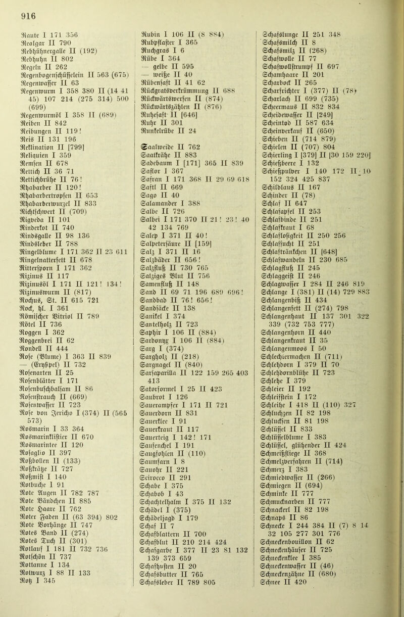 I 171 356 «colGOV II 790 9?fbl)ü^nergafle II (192j 9iebl)u^n II 802 aiegcrit II 262 SJegenbogfiif^üffeletu II 563 (6751 MegcntDaffcr II 63 5){fgcntmivm I 358 380 II (14 41 45) 107 214 (275 314) 500 (699) SicgentPiirniöI I 358 II ((>891 JKeibcu II 842 SIcibuiigcu II 119! 9Iei§ II 131 196 SRctlination II [799] SJcIiquien I 359 SRcmfen II 678 iKcttid^ n 36 71 3Jettid)briif)e II 76! 9?^abarber II 120! SJ^abarbertropfcu II 653 3J^nbatbcrn)ur,5cI II 833 3}id^t(d)tt)ert II (709) SRigbcbn II 101 SHnberlot II 740 ÜJinbggoae II 98 136 ITJinbSIcbfr II 788 SRingelblumc I 171 362 II 23 611 JRingelnattcrfett II 678 Siitterfborn I 171 362 II 117 SHäinugöl I 171 II 121! 134! I'fiijimiglüurm II (817) 3?od)ug, ©t. II 615 721 9}od, ^1. I 361 ;Hömi[(^er SSürioI II 789 iKötcI II 736 Soggen I 362 Soggenbrei II 62 SonbeH II 444 Sofe (Sölumc) I 363 II 839 — ((£rqfi)iel) II 732 Sofenarten II 25 Sojenblättcr I 171 Sofenbufc^bnlfam II 86 Soienftrand) II (669) Sofenlooffer II 723 Sofe bon ^eridjo I (374) II (565 573) Sogninrin I 33 364 So^marinftifticr II 670 Soänmrintec II 120 Sofoglio II 397 Sofebollen II (133) So^hii^e II 727 So^nüft I 140 Soibin^c I 91 Sole Sngen II 782 787 Sote S8änbd)en II 885 Sole §aarc II 762 Soter gaben II (63 394) 802 Sotc SSorpnge II 747 Soteg SSonb II (274) Soteg Snd) II (301) Soüauf I 181 II 732 736 Sotfc^ön II 737 Sottanne I 134 Solh)urä I 88 II 133 So^ I 345 Subin 1 106 II (8 8S4) Snbpflaftev I 365 Snd)grag I 6 Silbe I 364 gelbe II 595 — loeifee II 40 1 Sübenfaft II 41 62 Siictgrotgbeilrnmnning II 688 , Sürfroärtgnierfen II (874) Siidioärtgjiit)len II (876) Snf)ejQft II [646] Sn^r II 301 Snntelrübe II 24 (SaaliDcibc II 762 ©anthät)e II 883 ©nbebnnm I [171] 365 II 839 ©nflor J 367 ©nfinn I 171 368 11 2!) 69 618 ©nftl II 669 ©ngo II 40 ©alamanber I 388 ©olbc II 726 ©olbei I 171 370 II 21 ! 23 ! 40 42 134 769 ©alc|) I 371 II 40! ©nlpeteijiiiire II [159] ©Ql3 I 371 II 16 ©nlgbüber II 656! ©nljflu^ II 730 765 ©oljigcg 33(nt II 756 ©anienflufe II 148 ©nnb II 69 71 196 689 696! ©nnbbnb II 76! 656! ©anbjäde II 138 ©anitel I 374 ©anteIf)ol3 II 723 ©n)3t)ir I 106 II (884) ©arbont)); I 106 II (884) ©arg I (374) ©arg^ol3 II (218) ©Qvgnagel II (840) ©arfaparilia II 122 159 265 403 413 ©atorfonncl I 25 II 423 ©nnbrot I 126 ©nuerampfer I 171 II 721 ©aiierborn II 831 ©nncrtiee I 91 ©nnerfraiit II 117 ©miertcig I 142! 171 ©anfend)e( I 191 @nngfot)ien II (110) ©annifarn I 8 ©ano^r II 221 ©cirocco II 291 ©d^abe I 375 ©d^nbob I 43 ©^ac^tell)alm I 375 II 132 ©d)äbfl I (375) ©djäbelingb I 179 ©d)af II 7 ©d)afblattern II 700 ©d)afblnt II 210 214 424 ©dE)afgnrbe I 377 II 23 81 132 139 373 659 ©d^nfpnften II 20 ©^aigbiitter II 765 ©cf)nfgleber II 789 805 I ©djafglunge II 251 348 ©d)afgmil^ II 8 ©d^nfgniilj II (268) ©dpafttjolle II 77 ©c^afrooHftrunipf II 697 ©df)nm^anre II 201 ©d^nrbod II 265 ©d^arfrid^tev I (377) II (78n ©d)at(adf) II 699 (735) ©c^eermaiig II 832 834 ©d)eibetonffer II [249] ©cpeintob II 587 634 ©d)einbcilnnf II (650) ©c^ieben II (714 879) ©dEjielen II (707) 804 ©d)ici(ing I ]379] II [30 159 2201 ©d£)iepeerc I 132 ©cfjiefepnlber I 140 172 II 10 152 324 425 837 ©d)ilblang II 167 ©c^inber II (78) ©d^lnf II 647 ©d)(afapfe( II 253 I ©df)lafbinbe II 251 ' ©d^Inftrnut I 68 I @dt)IafIofigfeit II 250 256 I ©d)tnf]ud)t II 251 I ©d^(nfträntd)en II [648] I ©d)(nflbanbeln II 230 685 ' ©d)Iagf[iife II 245 : ©d)(oggeift II 246 ©c^laginnfiet I 284 II 246 819 ' ©cfilange I (381) II (14) 729 883 ! ©d^Iongenbil II 434 ©d£)longen[ett II (274) 798 ®(f)lnngen^nnt II 137 301 322 339 (732 753 777) ©d)InngenI)oin II 440 ©d)(nngenhont II 35 @d)(nngenmoog I 50 ©d)Ied£)icrmad)en II (7111 ©d)(e^born I 379 II 70 ®d)[c!^bornblü()c II 723 ©^le^e I 379 ©d}Ieier II 192 ©d)(eifftcin I 172 ©d()tcif)c I 418 II (110) 327 ©djlndpgen II 82 198 ©d)(ndfcn II 81 198 ©d)(üf]cl II 833 ©d)Iüi)elbhime I 383 ©dpiiiffcl, glii^cnber II 424 ©dtimeifjfliege II 368 ©df)nie(5bcrfnl)ren II (714) ©d)tnerä I 383 ©dpmiebtboffer II (266) ©d^niiegen II (694) ©d^niinle II 777 ©dE)mucfnarben II 777 ©cpnaderl II 82 198 ©(^napg II 86 @cE)nede I 244 384 II (7) 8 14 32 105 277 301 776 ©dfinedenbouidon II 62 ©dpneden^äufer II 725 ©d)ncdenflee I 385 @d)nectembaf]er II (46) ©dpnedenjQ^nc II (680) ©d)iiee II 420