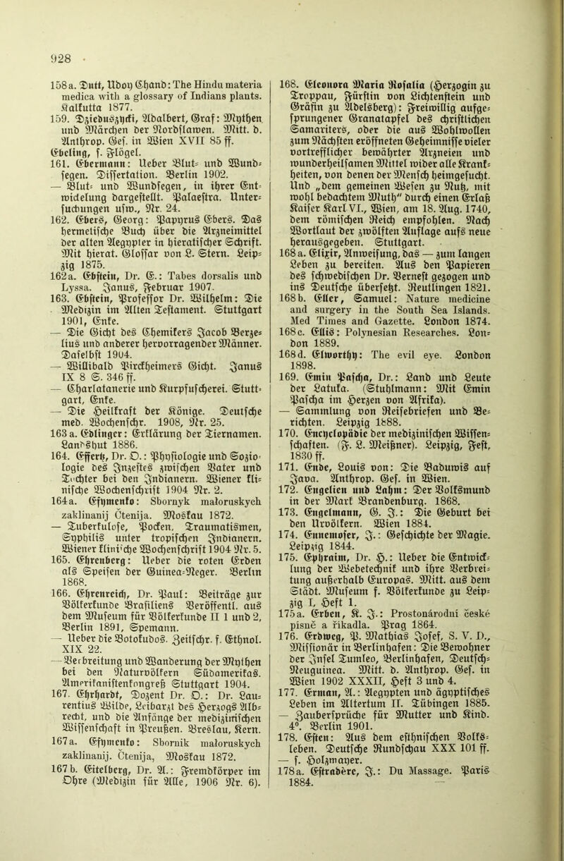 928 • 158 a. ®utt, Uboi) (S^anb: The Hindu materia medica with a glossary of Indians plauts. .^olfutta 1877. 159. ®jiel)u§ä>)*f9 Slbalbert, ®raf: aTlpt^cn, unb SRörchen bcr 9IorbfIaroen. SDIitt. b. iHrttl)rop. @ef. in äBien XVII 85 ff. (i’bcHiid, f. Srlögel. 161. (Sberninnn: Ucher S3Iut= unb SBunb^ fegen. ®iffertalion. ®erlin 1902. — S8lut= unb Söunbfegen, in i^ret ®nt= tuidelung bargefteOt. 5|BaIaeftra. Unter= fuchungen ufro., 9lr. 24. 162. (Sber§, ©eorg: fPapt)tu§ ®ber§. ®a§ bermeltfcbP 33uct) übet bie Slrjneimittel bet alten 2legt)plet in bicratifd)et ©chrift. THit bierat. ©loffar pon 8. ©tetn. 8eip= jig 1875. 162 a. ©bftcin, Dr. 6.: Tabes dorsalis unb Lyssa, ^onug, f^ebruar 1907. 163. ©bftein, ißrofeffor Dr. SÖJilbelm: I3)ie SOJebtjin im 3Uten Seftament. ©tuttgart 1901, ©nie. — S)ie ©ict)t be§ ©beniiferg Qacob Serje* lius unb anberet betoortagenberSOlänner. ®afelbft 1904. — SBiüibalb Ttirdlf)einier§ ©id)t. ^anug IX 8 ©. 346 ff. — ©b^irlatanerie unb Kurpfuf^etei. ©tutt= gart, ©nie. — ®ie ^eilfraft ber Slönige. ®eutfd)e meb. 2Öod)enfd)t. 1908, 9tr. 25. 163 a. ©blingcr: ©rllätung ber Siernamen. 8an^§t)ut 1886. 164. ©ffcr^, Dr. D.: ißbhfiologie unb ©o^io^ logie beg ^n^efteg üroifd)en 93ater unb SEi'Cbter bei ben Qnbinnern. SBiener fli= nifche 2Bocbenfd)rift 1904 9ir. 2. 164a. ©fbmenfo: Sbornyk maloruskych zaklinanij Ctenija. SOIosIau 1872. — ^uberlulofe, ^orfen, 3;raumati§men, ©ppbilig unter tropifd^en ^nbiancrn. SKiener ftini'cbe SBocf)enf(^rift 1904 9Jr. 5. 165. ©brcnberg: lieber bie toten ©tben alg ©peifen ber ©uinea=91eger. SSerhn 1868. 166. ©brenreidj, Dr. ^Jaul: ^Beiträge jur 33ölterfunbe ®rafilieng SSeröffentl. aug bem 9Hufeum für ®öl!erfunbe II 1 unb 2, 93erltn 1891, ©pemann. — Heber bie Sotolubog. Reitfcbr. f. ©tbnol. XIX 22. — SSerbreitung unb SBanberung ber SOlpf ben bei ben Ütaturuölfern ©übamerifag. aimerifaniftenfongreb ©tuttgart 1904. 167. ©brbarbt, ©ojent Dr. O.: Dr. 8au= rentiug 48ilbe, Scibar^t bes öerjiogg 2tlb« recht, unb bie iUnfönge ber mebijinifc^en SBiffenfc^aft in ißreuben. töreslau, Sern. 167 a. ©fpmcnfot Sbornik maloruskych zaklinanij. Ctenija, TRoglau 1872. 167 b. ©itelberg, Dr. 21.: g^rembförper im Ob« (äUebijin für 21lle, 1906 97r. 6). 168. ©Iconora 2)laria Diofalia (§etjogin ju 2:rpppau, gürftin Pon 8i(^tenftein unb ©täfln ju Slbelgberg): ^reiroiflig aufge^ fprungener ©ranatapfel beg cbriftlidben (Samariters, ober bie aug SSSoblmoQen jum 2läcbften eröffneten ©ebeimniffe pieler portrefflidber beroöbrter älrjneien unb rounberbeilfamen SüThttel roiber alle SranD beiten, oon benen ber Sütenfcb beimgefucbt. Hnb „bem gemeinen 28efen ju 2iub, mit roobl bebacbtem Sltutb burd) einen ©rlab Saifer Sari VI., ®ien, am 18.2tug. 1740, bem römifcben SReicb empfoblen, 9Jadb SBortlaut ber jmölften 2luflage aufg neue betauggegeben. ©tuttgart. 168 a. ©lijrir, 2Inroeifung, bag — jum langen Seben ju bereiten. 2Iug ben ißapieren beg febroebifdben Dr. 93erneft gejogen unb ing ®eutfcbe überfebt. IReutlingen 1821. 168b. ©Her, ©amuel: Nature medicine and surgery in the South Sea Islands. Med Times and Gazette. 8onbon 1874. 168c. ©Htg: Polynesian Researches. 8on= bon 1889. 168 d. ©InJortbbJ The evil eye. Sonbon 1898. 169. ©min 'fJnfcbo, Dr.: 8anb unb Reute ber Satula. (©tubimann: SJlit ©min ifJafdba im §erjen Pon 2Ifrifa). — ©ammlung Pon Sleifebriefen unb 93e= richten. 8eipjig 1888. 170. ©ncbclopäbic ber mebijinifeben 2Biffen= febaften. (g- 8. Slteibner). Reipjig, geft, 1830 ff. 171. ©nbc, Rouig pon: 3)ie Saburoig auf ^aoa. 2lntbrop. ©ef. in SBien. 172. ©ngclicn unb Snbm: ®er SSoIIgmunb in ber SOtarl SSranbenburg. 1868. 173. ©ngcimann, ®. * ®ie ©eburt bei ben Urpöllern. SBien 1884. 174. ©nnemofer, : ©efebiebte ber iDfagie. Seip^ig 1844. 175. ©pbrnim, Dr. : Hebet bie @ntn)i(f= lung ber SBebetedbnif unb ihre 93erbrei= tung auberbalb ©uropag. 9Ritt. aug bem ©labt. SRufeum f. SBötferlunbe ju 8eip= äig I, öeft 1. 175 a. ©rben, S. Q.: Prostonärodui ceske pisne a fikadla. ^ßtag 1864. 176. ©rbweg, SJJatbiag Qofef, S. V. D., ailiffionät in SSerlinbofen: ®ie SSeroobner ber Snfel $umleo, Slerlinbafen, ®eutfcb= Sleuguinea. SRitt. b. Slntbrop. @ef. in SBien 1902 XXXII, §eft 3 unb 4. 177. ©rman, 21.: Slegppten unb ägpptif(he§ Reben im Slltertum II. Tübingen 1885. — 3flttt’erjprüd)e für SRutter unb Sinb. 4». 35erlin 1901. 178. ©ften: 2Iug bem eftbnifdben 35oIfg= leben. ®eutfcbe IRunbfcbau XXX 101 ff. — f. §oli%maper. 178a. ©ftraberc, Du Massage, ißarig 1884.