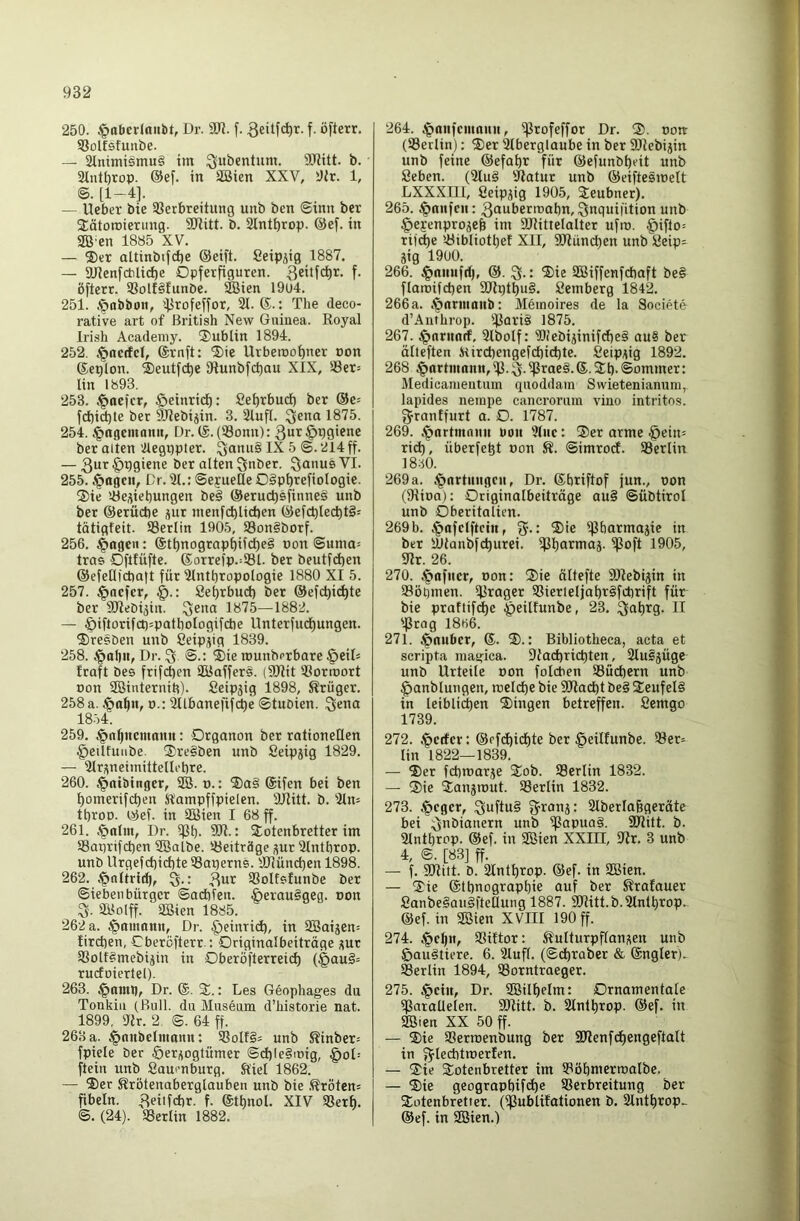 250. §nberlaiibt, Dr. ÜJJ. f. f- öfteir- Solfstunbe. — 3tniniismu§ im Qubcntum. OJiitt. b. 2lnH)rop. @ef. in äöien XXV, Oir. 1, [1-4], — Ueber bie 93erbreitung unb ben ©inn ber SEätoroierung. SJtitt. b. 2lntt)rop. @ef. in SB’en 1885 XV. — ®er aUinbifdje ©eift. Seip^ig 1887. — aUenfcblidbe Opferfiguren. Qeitfc^r. f. öftcrr. SSolf^funbe. iffiien 19u4. 251. .§abbon, 5f5rofeffor, 21. ®.: The deco- rative art of British New Guinea. Royal Irish Academy. ®ublin 1894. 252. .^ncffcl, ®rnft: ®ie Urberoo^ner non ®eplon. ®eutfcbe 91unbfct)an XIX, 23er= lin 1893. 253. .t>ocfcr, §einrid^: 8el)rbud) ber ®e= fd)id)le ber SiRebijin. 3. 21uf(. ^ena 1875. 254. .^ngemanii, Dr. ®. (23onn): ber alten 'ilegppter. ^anu§ IX 5 ©. 214 ff. — ber alten Snber. ^aimsVI. 255. .^agcn, Dr. 21.: ©ejueöe Oäpbfefiologie. ®ie löe^iebungen be§ ©eruc^sfinnei unb ber ©erücbe ^ur ntenfcblicben ©efct)lect)t§= tätigfeit. 93erlin 1905, S3on§borf. 256. 4*09« • ®tbnograpbif^e§ pon @unm= tras Oftfüfte. ®orrefp.=93l. ber beutfd)en ©efetlicba|t für 21ntbropologie 1880 XI 5. 257. ^ocfer, 8el)rbuct) ber ©efc^icl)te ber SRebijin. 3«® 1875—1882. — Öiftorifct)=patboIogifcbe Unterfud)ungen. ®re?ben unb Seip^ig 1839. 258. .^al)tt, Dr. 3 ®ie rounb^rbare §eiD fraft bes frifd)en aUaffers. (9Rit aiorroort pon SBinternih). Seip^ig 1898, Krüger. 258 a. J|>a^n, o.: 2Ubanefifcbe ©tubien. Qena 18.54. 259. Jpnljitcmnnn: Organon ber rationellen §eiltuiibe. ®re§ben unb Seipjig 1829. — airi^neimiltellebre. 260. 4>nibinger, SB. p.: $ia§ ®ifen bei ben f)omerifd)en Kampffpielen. 9Jlitt. b. 21n= tt)roo. ©ef. in SBien I 68 ff. 261. Dr. *Pb- 3R.: Sotenbretter im Saprifcben ®albe. 23eiträge üur 2lntbrop. unb Urgefd)id)te SSaperns. HRündjen 1898. 262. ,f»nltric^, 3« SSoltsfunbe ber Sieben bürgcr ©acbfen. §erau§geg. non S. SBolff. aöien 1885. 262 a. §amnnn, Dr. ^einrid), in SBaijen^ fircben, Obercfterr.: Originalbeiträge ;(ut Sßolf^mebijin in OberöfterreicI) (§au§= ruefoiertel). 263. §amt), Dr. ®. 3^.: Des Geophages du Tonkiu (Bull, du Museum d’historie nat. 1899, iRr. 2, ©. 64 ff. 263 a. ^nnbelmann: ®olf§= unb Kinber= fpiele ber öeri^ogtümer ©d)(e§inig, §oD- ftein unb ßaui-nburg. Kiel 1862. — ®er Krötenaberglauben unb bie ,Kröten= fibeln. f- ®tt)nol. XIV S3erb. ©. (24). «Berlin 1882. 264. .^aitfcmniut, ißrofeffor Dr. ®. non- (93erlin): S)er alberglaube in ber SÖIebijin unb feine ©efa^r für ©efunb^eit unb Seben. (2lu§ «Jiatur unb ©eiftesmelt LXXXIII, Ceipjig 1905, 3:eubner). 265. .|)anfcu: 3aöeripabn, ^nguilition unb ^efenprojeb im aRittelalter ufin. §iflo= tifd)e 23ibliott)ef XII, 9Ründ)en unb 8eip= äig 1900. 266. (gtaiiuftf), @. Q.: 'Sie SBiffenfcbaft be§ flaroifd)en 9Rptl)u§. Semberg 184k 266a. .S^armanb: Meinoires de la Societe d’Aiithrop. «Boti§ 1875. 267. §nrimrf, 2lbolf: WebijinifcbeS au§ ber älleften Kircbengefcbicbte. Seipi^ig 1892. 268 ^artmann, ifj- ^rae§. ®. Sb- ©ommer: Medicamentum quoddam Swietenianura, lapides nempe cancrorum vino intritos. fjrantfurt a. O. 1787. 269. .^artmnnn hon '?luc: Ser arme §ein= ri(^, überfebt non K. ©imrod. Söerlin 1830. 269a. .Wartungen, Dr. ®briftof jun., Pon (9üpa): Originalbeiträge au§ ©übtirol unb Oberitatien. 269 b. ^afelftein, fj.: Sie «jlbarmajic in ber yjtanbfcburei. i)3l)at:*iioä' ^oft 1905, 5Rr. 26. 270. .^afncr, non: Sie ältefte SRebijin in SBöhmen. 21rager 93ierleljabt§fcbrift für bie praftifcbe ^eilfunbe, 23. H tprog I8fik 271. .^nubcr, ®. S.: Bibliotheca, acta et scripta magica. 9Jad)ricbten, 2lusjüge unb Urteile non folcben 93üd)ern unb ^anblungen, roelcbe bie 9Rad)t be§ Seufeli in leibliäien Singen betreffen. Semgo 1739. 272. .^crfer: ©efdbicf)te ber §eilfunbe. 93er= lin 1822—1839. — Ser fcbmarje Sob. aSerlin 1832. — Sie Sanjrout. SSerlin 1832. 273. «t*«9«D 3f*u§ atberlaggeräte bei :(jnbianern unb i|3apua§. 9Ritt. b. aintbrop. ©ef. in SOßien XXIII, «Rr. 3 unb 4, @. [83] ff. — f. 9Ritt. b. aintbrop. ©ef. tn SBien. — Sie ©tbnograpbie auf ber Kratauer 8anbe§au§ftellung 1887. 9Ritt.b.2lntbrop.- ©ef. in aSien XVIII 190 ff. 274. §el)it, aSiftor: Kulturpflanj^en unb &au§tiere. 6. 21uff. (©cbraber & ®ngler). aSerlin 1894, Sorntraeger. 275. §ciit, Dr. SBilbelm: Ornamentale «Parallelen. 3Ritt. b. 2lntbrop. ©ef. in SBien XX 50 ff. — Sie SBerroenbung ber 5lRenf(^engeftalt in f^lechtroerlen. — Sie Sotenbretter im tPöbmerroalbe. — Sie geograpbifi^c SSerbreitung ber Sotenbretier. (ipublifationen b. aintbrop^ ©ef. in aSien.)