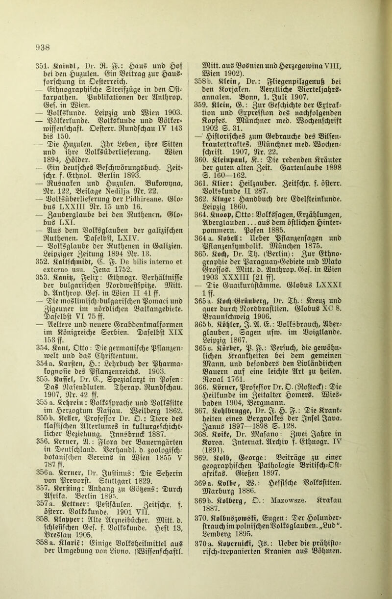 351. ^ntni)(, Ur. 31. §au§ unb §of bei ben ^ujulen. 6in Beitrag jur §au§‘ fotfc^ung in Defterreic^. — ©tbnograp^ifc^e ©treifjüge in ben Oft= farpat^en. '^jublifationen ber Slnt^rop. @ef. in SBien. — 58oIf§!unbc. Ceipjig unb SSien 1903. — 58öIJerfunbe. Sßolfsfunbe unb 93ölfer= roiffenfc^aft. Defterr. 91unbfcl)au IV 143 bi§ 150. — ®ie §ujulen. Sbr Scben, i^re ©Uten unb ihre 93olf§überliefetung. SQ3ien 1894, ^ölber. — @in beutfd)c§ Sefcbraorungsbucb- ^eit- fdbt. f. ®tl)nol. 33erlin 1893. — 31u§nafen unb @u,^ulen. 93uforoi)na, 91t. 122, 'Beilage Nedilja Dir. 22. — S8ol!§überIteferung ber Pidhireane. ©lo^ bu§ LXXIII Dir. 15 unb 16. — 3ouberglaube bei ben SHutbenen. ®Io= bu§ LXI. — 21u§ bem 3Iolf§gIauben ber galijifcben Dlutbenen. ®afelbft, LXIV. — SBolfiglaube ber iHutbenen in ©alijien. Scip^iger 3^'tung 1894 Dir. 13. 352. knitidjinibt, ®. De bilis intemo et externe usu. 1752. 353. ^nnib, ^elii’: ©tbnogr. 9}erbältniffe ber bulgarif(^en DJorbraeftfpibe. DDlitt. b. Dlntbrop. @ef. in SBien II 41 ff. — ®ie mo§Iimif(^=bulgarifcben ^onmci unb ßigeuner im nörblic^en Salfangebiete. ®afelbft VI 75 ff. — Slcltere unb neuere ©rabbenfmalformen im Königreiche Serbien. Safelbft XIX 153 ff. 354. Kant, Dtto; ®ie gcrmanifche ipftanjen= melt unb ba§ ©b^fientum. 354a. Karftcii, $>.: öebrbuch ber ißb<ttnia= fognofie be§ ipflangenreid)§. 1903. 355. Knffel, Dr. ®., Spe^ialarst in ißofen: ®a§ DJafenbluten. Shftap. Dlunbfchau. 1907, Dir. 42 ff. 355 a. Kcbrcin: SSoIIsfpracbe unb 9Solf§fitte im öer^ogtum Dlaffau. SBeilberg 1862. 355 b. Keller, ißrofeffor Dr. O.: Stiere be§ Ilaffifcben 2IItertume§ in luIturgefcbicbD lieber ®ejiebung. ^nnsbruci 1887. 356. Kerner, DI.: g^lora ber 93auerngärten in SSeutfcblanb. SSerbanbl. b. jooIogif(h= botanifdjen 9Serein§ in Sßien 1855 V 787 ff. 356 a. Kerner, Dr. :5uflinu§: SSie Seherin non ipreoorft. Stuttgart 1829. 357. Kerfting: Dlnbang ju ®öben§: ®urcb SIfrita. SBerlin 189.^. 357 a. Kettner: i|3eftfäulen. Q^itfcbr. f. öfterr. SSolIsfunbe. 1901 VII. 358. Klapper t Dllte SIrjneibücber. SUitt. b. fchlefif^en ®ef. f. SBoIfsIunbe. Seft 13, töreSIau 1905. 358 a. Kloric; ©inige Slolfgbeiltt’ittel au§ ber Umgebung non öinno. (äöiffenfcbaftl. 9Jlitt. au§ ^Bosnien unb §eriegon)ino VIII, SBien 1902). 358b. Klein, Dr.: g^Iicgenpilitgcnu^ bei ben Korjalen. 2lerictlicbe 9SierteIiobt§= annalen. Sonn, 1. ^uli 1907. 359. Klein, ®.: ®efd)icbte bet ©jtraD tion unb ©i'preffion be§ nochfolgenben Kopfe§. SRünebner meb. SBochenfebrift 1902 S. 31. — §iftorifd)e§ jum ®ebraud)e be§ Silfen= frautertrafteS. SDlüncbner meb. SBocben= febrift. 1907, Dir. 22. 360. Kleinpaul, K.: ®ie rebenben Kräuter ber guten ölten 3eit. ®artenlaube 1898 S. 160—162. 361. Klier; §eiljauber. 36itfcht. f. öfterr. Solfstunbe II 287. 362. .Kluge: §anbbucb ber ©belfteinfunbe. Seipjig 1860. 364. Knoop, Otto: SoIf§fagen, ©rjäblungen, Dlberglauben ... au§ bem öftlichen §inter= pommern. iflofen 1885. 364 a. Kobelt: Ueber Sflcinjenfagen unb DSflan^enfpmbolif. SDlüncben 1875. 365. Kohr Dr. SEI)- (Serlin): 3“>^ @tbno- grapbie ber f|3araguap5®ebiete unb DJtato ®roffo§. SDlitt. b. 'llntbrop. ®ef. in ISJien 1903 XXXIII [21 ff]. — SEie ®uaifuruftömme. ®lobu§ LXXXI Iff- 365 a. Koh=®rnnberg, Dr. Sb- Kreuj unb quer burd) Dlorbbrafilien. ®Iobu§ XC 8. Sraunfetroeig 1906. 365 b. Köblcr, S- 21- ©•: Solfsbrauch, Slber» glauben. Sagen ufro. im Soigtlanbe. öeipjig 1867. 365 c. Körber, iß. Serfueb, bie gemöbn= lieben Kranibeiten bei bem gemeinen SDlann, unb befonber§ ben Ciolänbiicben Souern auf eine leichte 3trt ju beücn. Dleoal 1761. 366. Körner, ißrofeffor Dr. O. (DloftocJ): ®ie §eilfunbe im 3eitalter §omer§. DBieS* haben 1904, Sergmann. 367. Koblbrngge, Dr. S- 3^-: ®ie Kranf* beiten eines Sergoolfel ber Öanu§ 1897—1898 S. 128. 368. Koife, Dr. SDlofano; 3'®ei Qabre in Korea. Internat. Strebio f. ©tbnogr. IV (1891). 369. Kolb, ®eorge: Beiträge ju einer geograpbifchen ißatbologie Sritifch'OfD afriiaS. ©iefeen 1897. 369a. Kolbe, 23.: öeffifche Solfifitten. DDlarburg 1886. 369 b. Kolberg, D.: Mazowsze. Krafau 1887. 370. Kotbn§50hi§fi, @ugcn: $er §olunbet= ftrauchimpotnifchenSoIfsgtauben.„8ub. Semberg 1895. 370 a. Kopernirfi, ^§.: Ueber bie präbifto= rifch'trepanieiten Kranien au§ Söbnren.