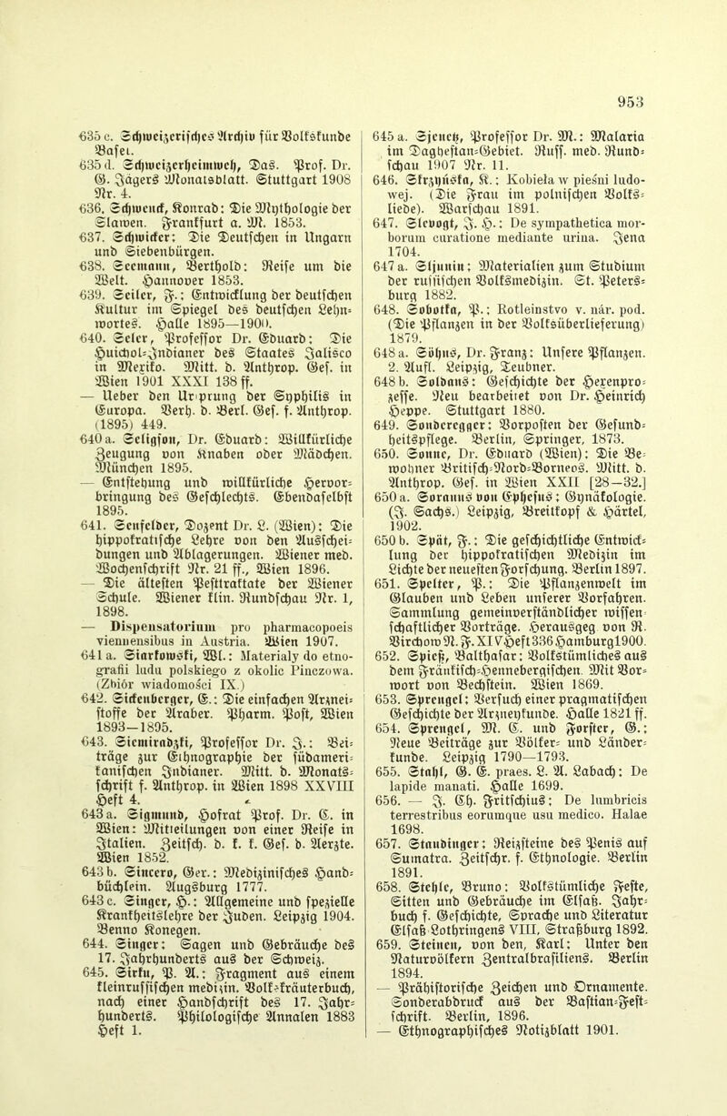 €35 c. 2d)wct5crtfrt)cci ',Urd)iu für SBolfsfunbe Söafei. 635(1. Sd)ti)ct5er^ctmh)d), ®a§. ^tof. Dr. ^dgerö 'JJJonatsblatt. Stuttgart 1908 mr. i. 636. Sc^tüCHcf, Sonrab: ®ie SJlQtbologie ber Staiüen. 1853. €37. Sd)U»irfcr: $ie ®eutfc^en in Ungarn unb Siebenbürgen. €38. Sccmnnn, SBertt)olb: Steife um bie 2BeIt. öannooer 1853. €39. Seiler, 3^.; ©ntmieftung ber beutfd)en Kultur im Spiegel bes beutfe^en 8et)n= iüorte§. §alte 1895—1900. €40. Seler, '.ßrofeffor Dr. ©buarb; ®ie §uict)oU3nöianer be§ Staate^ Salisco in STlejifo. SDtitt. b. 31ntt)rop. @ef. in ®ien 1901 XXXI 138 ff. — Ueber ben Uriprung ber Sppbili§ in tSuropa. iöert). b. Serl. @ef. f. tUnt^rop. (1895) 449. €40 a. Seligfon, Dr. (Sbuarb: SBillfürlid^e 3eugung »on ilnaben ober Slläbd^en. ojlüncben 1895. — @ntftet)ung unb roiHfürlicbc §eroor= bringung bes ®efct)lec^t§. ©benbafelbft 1895. 641. Senfelbcr, ®ojent Dr. 8. (ÜBien): ®ie bippofratifcl)e 8ebre oon ben mu§fc^ei= bungen unb Slblagerungen. SBiener meb. 2Bo(^enfd)rift flJr. 21 ff., SßHen 1896. — 2)ie ölteften ifJefttraftate ber SBiener Schule. aSiener ftin. 9tunbfct)au 9{r. 1, 1898. — Dispeusatoriuiu pro pharmacopoeis vieniieiisibus in Austria. lliSien 1907. 64la. Siorfowsfi, SSI.: Materialy do etno- grafii ludu polskiego z okolic Pinezovva. (Zbiör wiadomosci IX.j €42. Sirfeuberger, ®.: ®ie einfa^en 5Irwei= ftoffe ber älraber. ifj^arm. ißoft, SBien ' 1893-1895. €43. Siemirnbsfi, ifjrofeffor Dr. 3-: 23d= träge 5ur ®il)nograpt)ie ber fübameri= fanifeben 3>*l>ianer. 2Jlitt. b. ailonat§= fd)rift f. ainttirop. in äßien 1898 XXVIII Öeft 4. 643 a. Signumb, §ofrat i^rof. Dr. ®. in aöien: äjtitieilungen oon einer Steife in Italien. <5. f. f. ®ef. b. Slerjte. ffiien 1852. 643 b. Sincero, @er.: S)tebijinifcl)e§ §anb- büd)Iein. 2tug§burg 1777. 643 c. Singer, §.: auigemeine unb fpe^ielle Krantheitglehre ber 3uben. 8eipjig 1904. aSenno S?onegen. 644. Singer: Sagen unb @ebräu(^e be§ 17. 3abtbunbert§ au§ ber Sebroeiä. 645. Sirfu, ifl. 21.: Fragment au§ einem tteinruffifc^en mebiun. iöoll^lräuterbucb, na(^ einer §anbfct)rift be§ 17. bunbert§. $^itotogif(l)e 2lnnalen 1883 §eft 1. 645a. Sjenelj, 'fjrofeffor Dr. SDt.: SOlalaria im ®agbefian=@ebiet. Stuff. meb. Stunb-- febau 1907 Sir. 11. 646. Sfr,V)nSfn, Sl.: Kobiela ^\ piesni ludo- wej. (2)ie 3rau im polnif^en aSoH§= liebe). Söarfcbau 1891. 647. Sleüogt, De syinpathetica mor- borum curatione mediaiite urina. 1704. 647 a. Sljnnin: SJlaterialien pm Stubium ber rufiifcben 5Bolf§mebisin. St. '^3eter§: bürg 1882. 648. Sobotfo, iß.: Rotleinstvo v. när. pod. (^ie 'ßflanjen in ber aSolfsüberlieferung) 1879. 648 a. Söl)n^, Dr. g^ranj; Unfere ißflanjen. 2. 2IufI. Seippg, Seubner. 648 b. SolbonS: ©efebiebte ber §e?enpro- i^effe. Sleu bearbeitet oon Dr. §einrid) Öeppe. Stuttgart 1880. 649. Sonberegger: SSorpoften ber @efunb= beitipflegc. iöerlin, Springer, 1873. 650. Sonne, Dr. ©biiarb (SBien): 2)ie 23e= roobner ’.öritifcb=Slorb=a3orneo§. SJtitt. b. Stntbrop. ®ef. in 2Bien XXII [28-32.] 650 a. Soronn^ non ®pbefn§: ©ijnäfologie. (3. Saebs.) 8eipjig, iöreitfopf & ipärtel, 1902. 650 b. Split, 3-1 gefdbidbtlicbe ©ntroirfs lung ber biPPoftßtifeben SJlebijin im 8icbteber neueftengorfebung. iöerlin 1897. 651. Spetter, iß.: S)te ißflanienmelt im ©lauben unb 8eben unferer iKorfabren. Sammlung gemeinoerftänblicbe^ loiffen» fcbaftlii^er SSorträge. .^erauggeg oon St. 93ircborc St. 3- XI V^eft 336 §amburgl900. 652. Spiejj, aSaltbafar: iöolfötümlicbe? au§ bem gi^änlifcbAjennebergifcben. SJtit SSor» mort oon Seebftein. 2Bien 1869. 653. Sprengel: 2terfucb einer pragmatifdben ©efebiebte ber 2Irptei)funöe. öaQc 1821 ff. 654. Sprengel, 5Dt. ®. unb ^oD'ier, ©.: Sleue 'Beiträge jur aSöl£er= unb 8änber= funbe. 8eipäig 1790—1793. 655. Stopt, @. @. praes. 8. 21. 8abacb: De lapide maiiati. §aüe 1699. 656. — 3- 3ritfcbiu§: De lumbricis terrestribus eoruinque usn medico. Halae 1698. 657. Stnnbinger: Steij^fteine be§ ^eni§ auf Sumatra. 3e>t[cbi^- f- ®tbnotogie. ^Berlin 1891. 658. Stellte, 23runo: iüolfStümlicbe Sitten unb ©ebräudbe im ©Ifab. 3öbi^ buch f. ©efdiiebte, Sprache unb Siteratur 6lfa6 8otbringen§ VIII, Strasburg 1892. 659. Steinen, oon ben, Sari: Unter ben Staturoölfern 3etttralbrafitien§, Serlin 1894. — ^räbiftorifdie Ornamente. Sonberabbruef au§ ber 2Saftian=3cfD febrift. 23er lin, 1896. — ®tbnograpbif<^e§ Stotijblatt 1901.