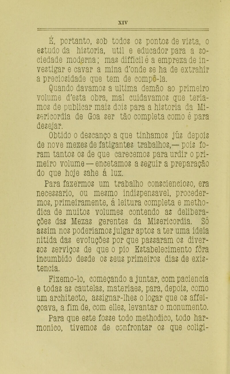 É, portanto, §oP todos os pontos de vista, o estudo da iilstoria, util e educador para a so- ciedade moderna; mas diííicilé a empresa de in- vestigar e cavar a mina d’onde se lia de extraMr a preciosidade que tem de compô-la. Quando davamos a ultimm demão ao primeiro volume doesta oPra, mal cuidavamos que tería- mos de pnPlicar mais dois para a Mstoria da Mi- sericórdia de Goa ser tão completa como é para desejar. OPtido 0 descanço a que tinPamos jns depois de nove meses de íatigantes traPalPos,— pois ío- ram tantos os de que carecemos para urdir o pri- meiro volume — encetamos a seguir a preparação do que Poje saPe á lus. Para íasermos um traPalPo consciencioso, era necessário, ou mesmo indispensavei, proceder- mos, primeiramente, á leitura completa e metPo- dica de muitos volumes contendo as deliPera- ções das Mesas gerentes da Misericórdia. Só assim nos poderiamos julgar aptos a ter nma ideia nitida das evoluções por que passaram os diver- sos serviços de que o pio EstaPelecimento íôra incumPido desde os seus primeiros dias de exis- tência. Fisemo-lo, começando ajuntar, com paciência e todas as cautelas, materiaes, para, depois, como um arcPitecto, assignar-llies o logar que os affei- çoava, a íim de, com elles, levantar o monumento. Para que este fosse todo metPodico, todo liar- monico, tivemos de confrontar os qiie coligi-