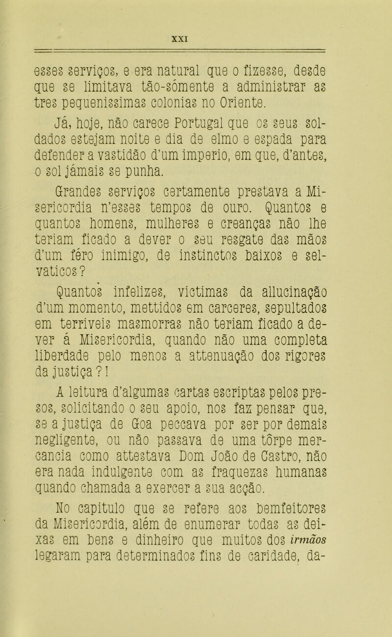 esses serviços, e era natural gue o fizesse, desde gue se limitava tão-sómente a admiinistrar as tres pegiienissimas colonias no Oriente. Já, lioje, não carece Portugal que os seus sol- dados estejam noite e dia de elmo e espada para defender a vastidão d’um império, em que, d’antes, 0 sol jámais se punãa. Grandes serviços certamente prestava a Mi- sericórdia messes tempos de ouro. Quantos e quantos liomens, mulheres e creanças não llie teriam ficado a dever o seu resgate das mãos d’um féro inimigo, de instinctos Paixos e sel- váticos ? Quantos infelizes, victimas da allucinação d’um momento, mettidos em cárceres, sepultados em terriveis masmorras não teriam ficado a de- ver á Misericórdia, quando não uma completa liPerdade pelo menos a attenuação dos rigores da justiça ? I 1 leitura d’algumas cartas escriptas pelos pre- sos, solicitando o seu apoio, nos faz pensar que, se a justiça de Goa peccava por ser por demais negligente, ou não passava de uma torpe mer- cancia como attestava Dom João de Castro, não era nada indulgente com as fraquezas humanas quando chamada a exercer a sua acção. Ho capitulo que se refere aos hemfeitores da Misericórdia, além de enumerar todas as dei- xas em hens e dinheiro que muitos dos irmãos legaram para determinados fins de caridade, da-