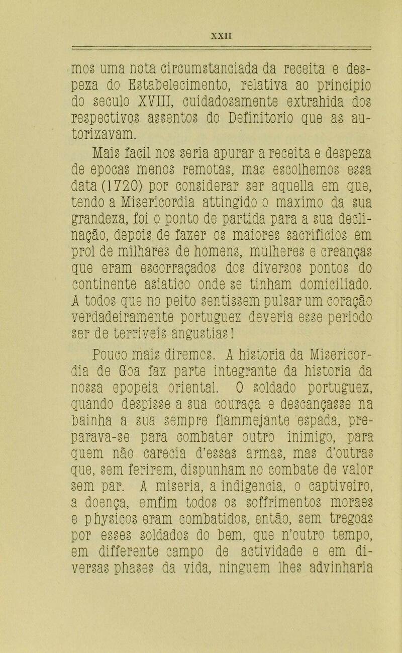 mos uma nota circurnstanciada da receita e des- pesa do EstaPelecimento, relativa ao principio do século XYlll, cuidadosamente extrahida dos respectivos assentos do Definitorio gue as au- torisavam. Mais íacil nos seria apurar a receita e despesa de épocas menos remotas, mas escolliemos essa data (1720) por considerar ser aguella em gue, tendo a Misericórdia attingido o máximo da sua grandesa, íoi o ponto de partida para a sua decli- nação, depois de faser os maiores sacrificios em prol de milhares de homens, mulheres e creanças giie eram escorraçados dos diversos pontos do continente asiatico onde se tinham domiciliado. A todos gue no peito sentissem pulsar um coração verdadeiraiuente portuguex deveria esse periodo ser de terriveis angustias! Pouco mais diremjcs. A historia da Misericór- dia de Gcoa fax parte integrante da historia da nossa epopeia oriental. 0 soldado portuguez, guando despisse a sua couraça e descançasse na hainha a sua sempre flammejante espada, pre- para va-se para comhater outro inimigo, para guem não carecia d’essas armas, mas d’outras gue, sem ferirem, dispunham no comhate de valor sem par. A miséria, a indigência, o captiveiro, a doença, emfim todos os soffrimentos moraes e physicos eram comhatidos, então, sem tregoas por esses soldados do hem, gue n’outro tempo, em differente campo de actividade e em di- versas phases da vida, ninguém lhes advlnharia