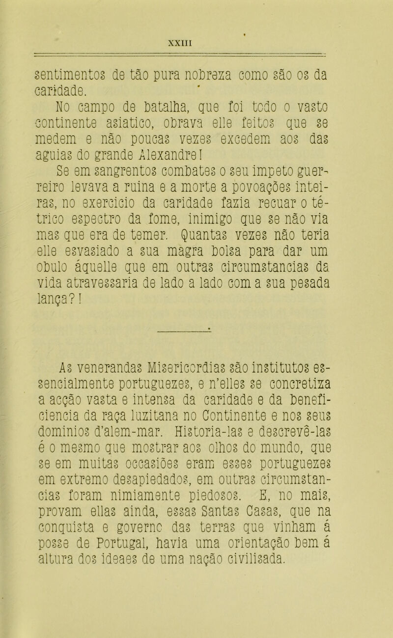 sentimentos de tão pura noPreza como são os da caridade. No campo de PataM, gue foi todo o vasto continente asiatico, oPrava elle feitos gue se medem e não poucas venes excedemi aos das aguias do grande Alexandre I Se em sangrentos comPates o seu impeto guer- reiro levava a ruina e a morte a povoações intei- ras, no exercido da caridade fama recuar o té- trico espectro da fome, inimigo gue se não via mas gue era de temer. Quantas vexes não teria elle esvasiado a sua magra Poisa para dar um oPulo águelle gue em outras circumstancias da vida atravessaria de lado a lado com a sua pesada lança? í As venerandas Misericórdias são institutos es- sencialmente portuguexes, e n’elles se concretlxa a acção vasta e intensa da caridade e da Penefi- ciencia da raça luxitana no Continente e nos seus dominios d’alem-mar. Historia-las e descrevê-las é 0 mesmo gue mostrar aos olPos do mundo, gue se em muitas occasiões eramj esses portuguexes em extremo desapiedados, em outras circumstan- Gias foram nimiamente piedosos. E, no mais, provam ellas ainda, essas Santas Casas, gue na conguista e governo das terras gue vinPam á posse de Portugal, Pavia uma orientação Pem á altura dos ideaes de uma nação civilisada.