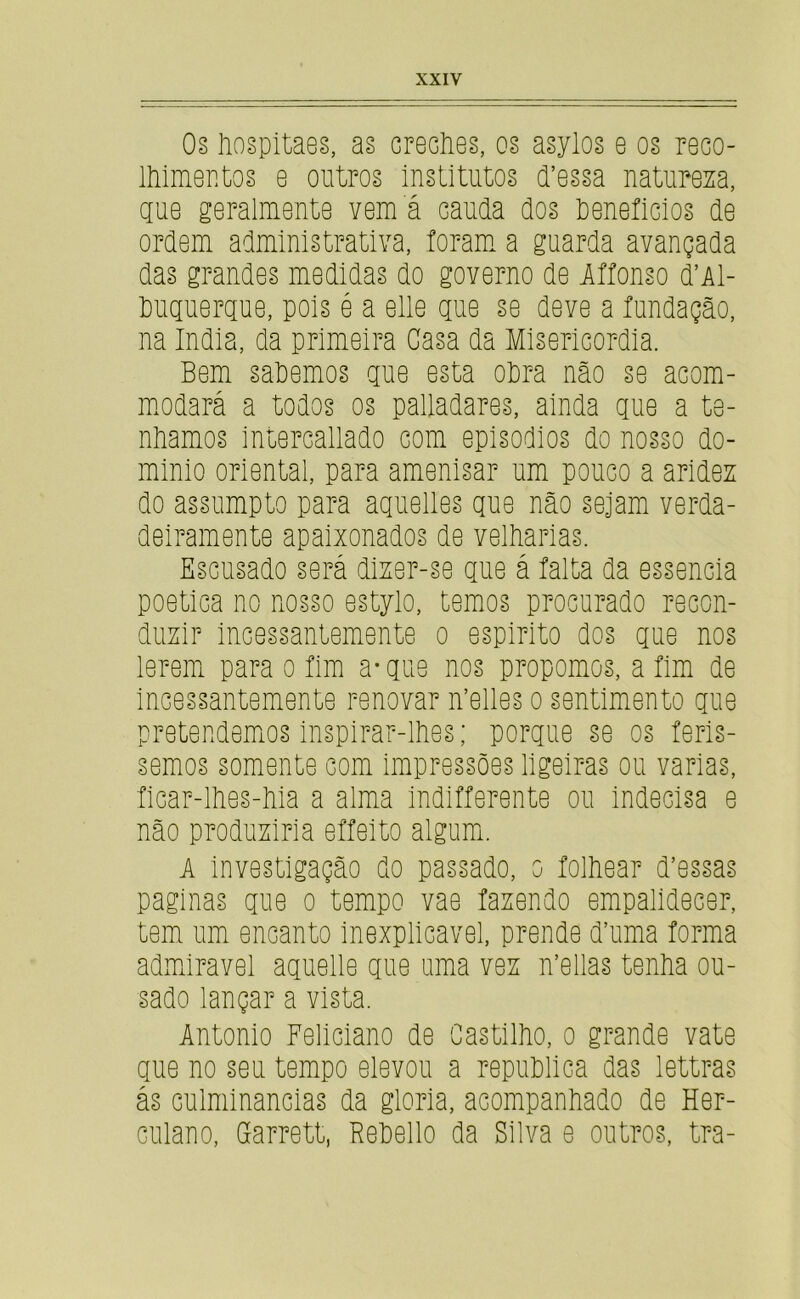 08 liospitaes, as creclies, os asylos e os reco- Ihimoatos e outros institutos d’essa natureza, gue geralmente vem á cauda dos teneficios de ordem administrativa, foram, a guarda avançada das grandes medidas do governo de Iffonso d’Al- duguergue, pois é a elie gue se deve a fundação, na índia, da primeira Casa da Misericórdia. Bem saPemos gue esta oPra não se acom- mmdará a todos os palladares, ainda gue a te- nhamos intercallado com episoPios do nosso do- minio oriental, para amenisar um pouco a aridez do assumpto para aguelles gue não sejam verda- deiramente apaixonados de velharias. Escusado será dizer-se gue á falta da essencia poética no nosso estylo, temos procurado recon- duzir incessantemente o espirito dos gue nos leremi para o fim a* gue nos propomos, a fim de incessantemente renovar n’elles o sentimento gue pretendemios inspirar-lhes; porgue se os ferís- semos somente com impressões ligeiras ou varias, ficar-lhes-hia a alma indlfferente ou indecisa e não produziria effeito algumi. A investigação do passado, o folhear d’e88as paginas gue o tempo vae fazendo empalidecer, tem um encanto inexplicável, prende d’uma forma admiravel aguelle gue uma vez n’ellas tenha ou- sado lançar a vista. Antonio Feliciano de Castilho, o grande vate gue no seu tempo elevou a repuPlica das lettras ás culminâncias da gloria, acompanhado de Her- culano, Garrett, RePello da Silva e outros, tra-