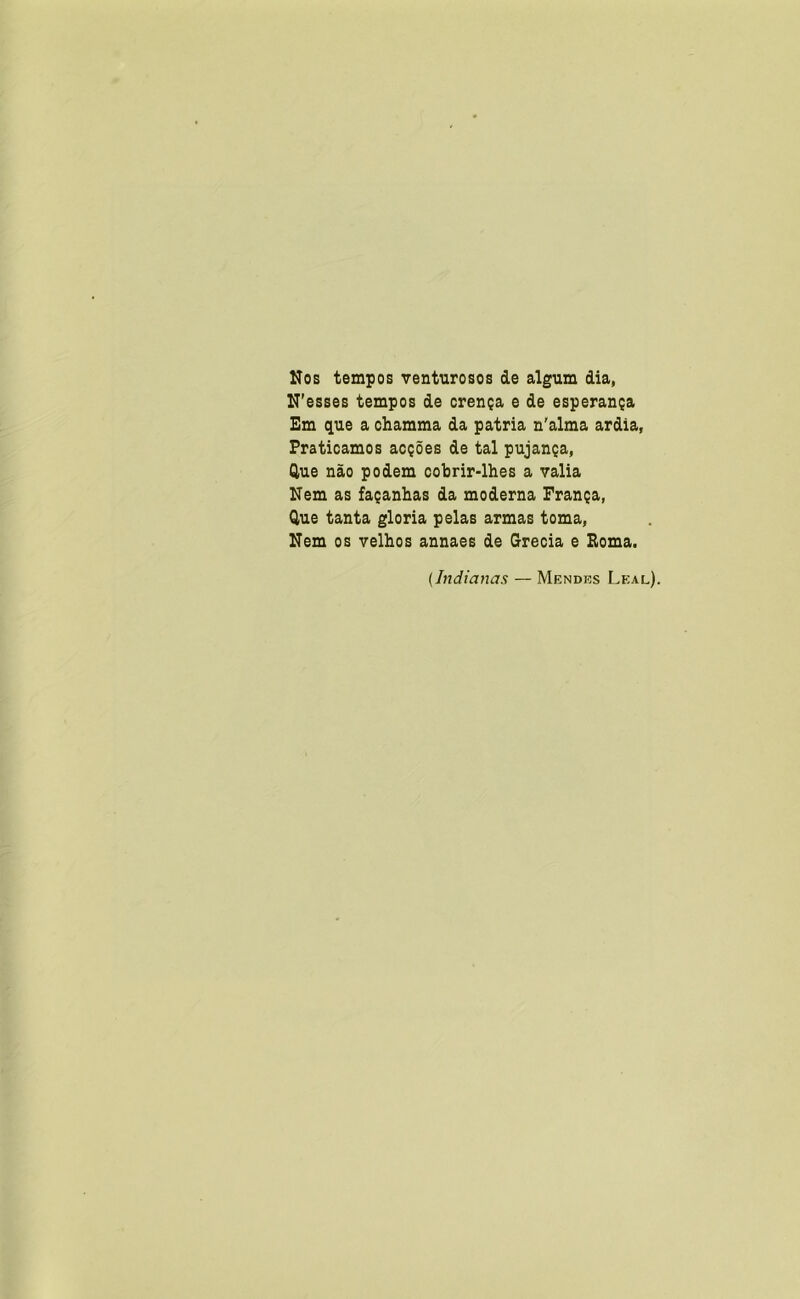 Nos tempos venturosos de algum dia, N'esses tempos de crença e de esperança Em que a chamma da patria n'alma ardia, Praticamos acções de tal pujança, Que não podem cobrir-lhes a valia Nem as façanhas da moderna França, Que tanta gloria pelas armas toma, Nem os velhos annaes de Grécia e Poma. {Indianas — Mendes Leal).