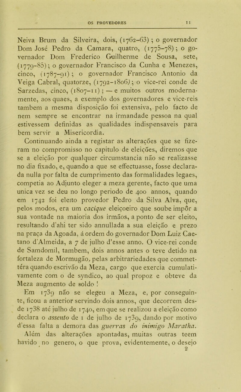 Neiva Bmm da Silveira, dois, (1762-63) ; o governador Dom José Pedro da Gamara, quatro, (1775-78)-, o go- vernador Dom Frederico Guilherme de Sousa, sete, (I77Q-85); o governador Francisco da Cunha e Menezes, cinco, (1787-91); o governador Francisco Antonio da Veiga Cabral, quatorze, (1792-1806J; o vice-rei conde de Sarzedas, cinco, (1807-11) ; —e muitos outros moderna- mente, aos quaes, a exemplo dos governadores e vice-reis tamhem a mesma disposição foi extensiva, pelo facto de nem sempre se encontrar na irmandade pessoa na qual estivessem definidas as qualidades indispensáveis para bem servir a Misericórdia. Continuando ainda a registar as alterações que se fize- ram no compromisso no capitulo de eleições, diremos que se a eleição por qualquer circumstancia não se realizasse no dia fixado, e, quando a que se effectuasse, fosse declara- da nulla por falta de cumprimento das formalidades legaes, competia ao Adjunto eleger a meza gerente, facto que uma unica vez se deu no longo periodo de 400 annos, quando em 1742 foi eleito provedor Pedro da Silva Alva, que, pelos modos, era um cacique eleiçoeiro que soube impor a sua vontade na maioria dos irmãos, a ponto de ser eleito, resultando d’ahi ter sido annullada a sua eleição e prezo na praça da Agoada, á ordem do governador Dom Luiz Cae- tano d’Almeida, a 7 de julho d’esse anno. O vice-rei conde de Samdomil, também, dois annos antes o teve detido na fortaleza de MormugãO;, pelas arbitrariedades que commet- téra quando escrivão da Meza, cargo que exercia cumulati- vamente com o de syndico, ao qual propoz e obteve da Meza augmento de soldo ! Em 1789 não se elegeu a Meza, e, por conseguin- te, ficou a anterior servindo dois annos, que decorrem des- de 1788 até julho de 1740, em que se realizou a eleição como declara o assento de i de julho de 1789, dando por motivo d’essa falta a demora das guerras do inimigo MaratJia. Além das alterações apontadas, muitas outras teem havido no genero, o que prova, evidentemente, o desejo