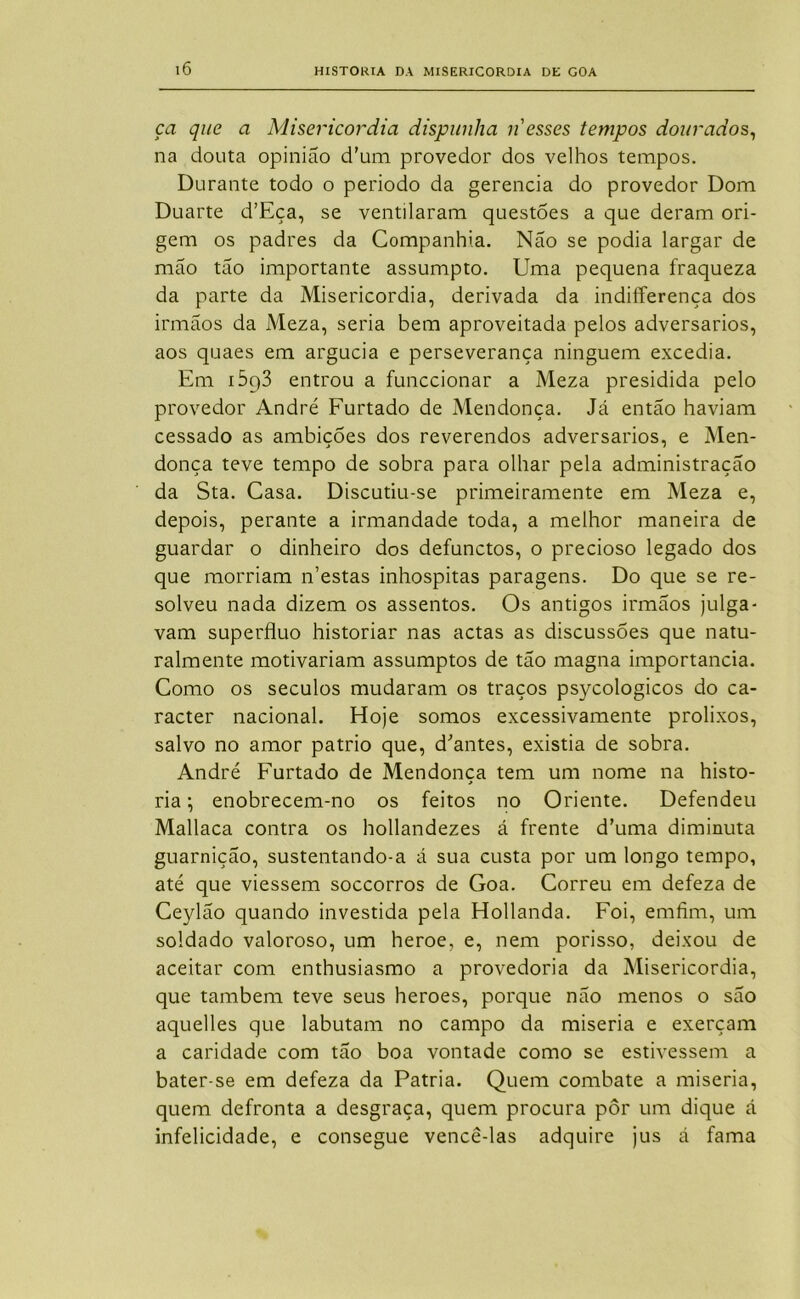 ça que a Misericórdia dispunha n esses tempos dourados^ na douta opinião d’um provedor dos velhos tempos. Durante todo o periodo da gerencia do provedor Dom Duarte d’Eça, se ventilaram questões a que deram ori- gem os padres da Companhia. Não se podia largar de mão tão importante assumpto. Uma pequena fraqueza da parte da Misericórdia, derivada da indiíferença dos irmãos da Meza, seria bem aproveitada pelos adversários, aos quaes em argúcia e perseverança ninguém excedia. Em 1693 entrou a funccionar a Meza presidida pelo provedor André Furtado de Mendonça. Já então haviam cessado as ambições dos reverendos adversários, e Men- donça teve tempo de sobra para olhar pela administração da Sta. Casa. Discutiu-se primeiramente em Meza e, depois, perante a irmandade toda, a melhor maneira de guardar o dinheiro dos defunctos, o precioso legado dos que morriam n’estas inhospitas paragens. Do que se re- solveu nada dizem os assentos. Os antigos irmãos julga- vam supérfluo historiar nas actas as discussões que natu- ralmente motivariam assumptos de tão magna importância. Como os séculos mudaram os traços psycologicos do ca- racter nacional. Hoje somos excessivamente prolixos, salvo no amor pátrio que, d^antes, existia de sobra. André Furtado de Mendonça tem um nome na histo- ria ; enobrecem-no os feitos no Oriente. Defendeu Mallaca contra os hollandezes á frente d’uma diminuta guarnição, sustentando-a á sua custa por um longo tempo, até que viessem soccorros de Goa. Correu em defeza de Ceylão quando investida pela Hollanda. Foi, emfim, um soldado valoroso, um heroe, e, nem porisso, deixou de aceitar com enthusiasmo a provedoria da Misericórdia, que também teve seus heroes, porque não menos o são aquelles que labutam no campo da miséria e exerçam a caridade com tão boa vontade como se estivessem a bater-se em defeza da Patria. Quem combate a miséria, quem defronta a desgraça, quem procura pôr um dique á infelicidade, e consegue vencê-las adquire jus á fama