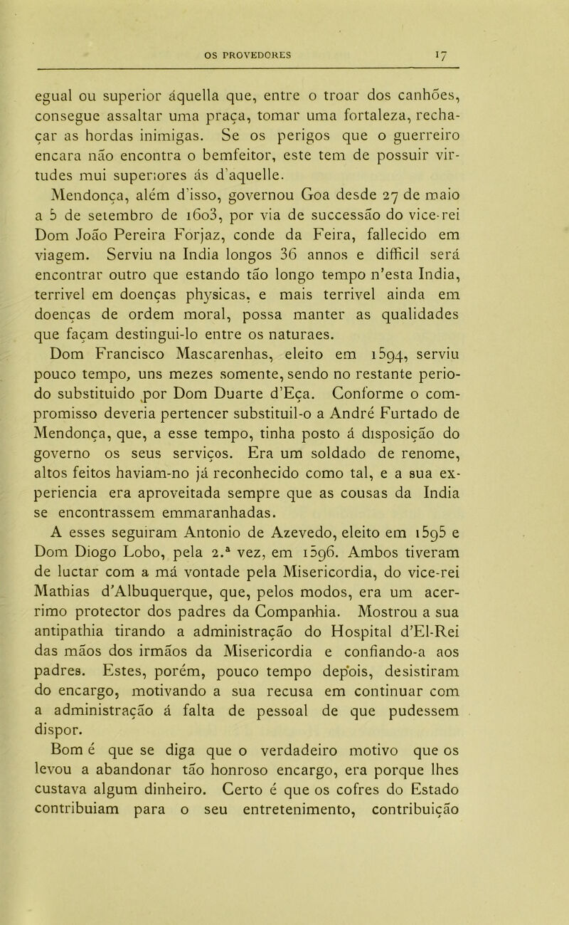 egual ou superior áquella que, entre o troar dos canhões, consegue assaltar uma praça, tomar uma fortaleza, recha- çar as hordas inimigas. Se os perigos que o guerreiro encara não encontra o bemfeitor, este tem de possuir vir- tudes mui superiores ás d’aquelle. Mendonça, além d’isso, governou Goa desde 27 de maio a 5 de setembro de i6o3, por via de successão do vice-rei Dom João Pereira Forjaz, conde da Feira, fallecido em viagem. Serviu na índia longos 36 annos e difficil será encontrar outro que estando tão longo tempo n’esta índia, terrivel em doenças physicas, e mais terrivel ainda em doenças de ordem moral, possa manter as qualidades que façam destingui-lo entre os naturaes. Dom Francisco Mascarenhas, eleito em iSgq, serviu pouco tempo, uns mezes somente, sendo no restante perio- do substituido por Dom Duarte d’Eça. Conforme o com- promisso deveria pertencer substituil-o a André Furtado de Mendonça, que, a esse tempo, tinha posto á disposição do governo os seus serviços. Era um soldado de renome, altos feitos haviam-no já reconhecido como tal, e a sua ex- periencia era aproveitada sempre que as cousas da índia se encontrassem emmaranhadas. A esses seguiram Antonio de Azevedo, eleito em iSgS e Dom Diogo Lobo, pela 2.® vez, em 1596. Ambos tiveram de luctar com a má vontade pela Misericórdia, do vice-rei Mathias d’Albuquerque, que, pelos modos, era um acér- rimo protector dos padres da Companhia. Mostrou a sua antipathia tirando a administração do Hospital d’El-Rei das mãos dos irmãos da Misericórdia e confiando-a aos padres. Estes, porém, pouco tempo depois, desistiram do encargo, motivando a sua recusa em continuar com a administração á falta de pessoal de que pudessem dispor. Bom é que se diga que o verdadeiro motivo que os levou a abandonar tão honroso encargo, era porque lhes custava algum dinheiro. Certo é que os cofres do Estado contribuíam para o seu entretenimento, contribuição