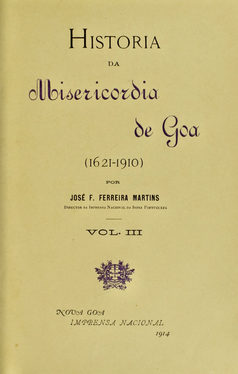 Historia DA ollbuettcot^ta òe Goa (1621-1910) FOR JOSÉ F. FERREIRA MARTINS Director ba Imprensa Nacional oa India Portugieza VOL. III Ü^OVqA GOqA IMVfRENSA JIACIOJVAL 1QJ4