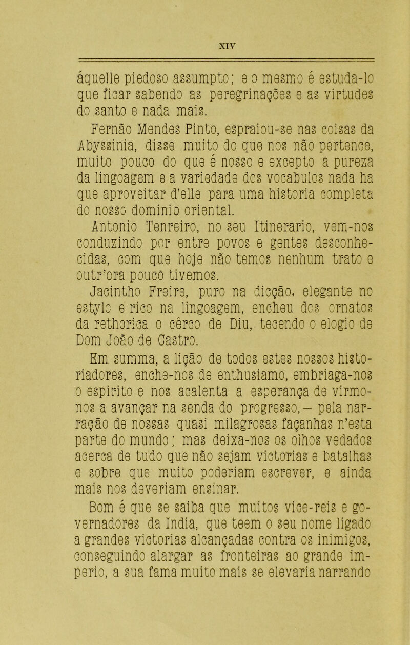 áquelle piedoso assumpto; e o mesmo é estuda-lo que ficar sabendo as peregrinações e as virtudes do santo e nada mais. Fernão Mendes Pinto, espraiou-se nas coisas da Ahyssinia, disse muito do que nos não pertence, muito pouco do que é nosso e excepto a pureza da lingoagem e a variedade des vocaDulos nada Pa que aproveitar (Telia para uma historia completa do nosso dominio oriental. Antonio Tenreiro, no seu Itinerário, vem-nos conduzindo por entre povos e gentes desconhe- cidas, com que hoje não temos nenhum trato e outr’ora pouco tivemos. Jacintho Freire, puro na dicção, elegante no estylc e rico na lingoagem, encheu des ornatos da rethorica o cerco de Diu, tecendo o elogio de Dom João de Castro. Em. summa, a lição de todos estes nossos histo- riadores, enche-nos de enthusiamo, embriaga-nos o espirito e nos acalenta a esperança de virmo- nos a avançar na senda do progresso, - pela nar- ração de nossas quasi milagrosas façanhas n’esta parte do mundo; mas deixa-nos os olhos vedados acerca de tudo que não sejam victorias e batalhas e sohre que muito poderiam escrever, e ainda mais nos deveriam ensinar. Bom é que se saiba que muitos vice-reis e go- vernadores da índia, que teem o seu nome ligado a grandes victorias alcançadas contra os inimigos, conseguindo alargar as fronteiras ao grande im- pério, a sua fama muito mais se elevaria narrando