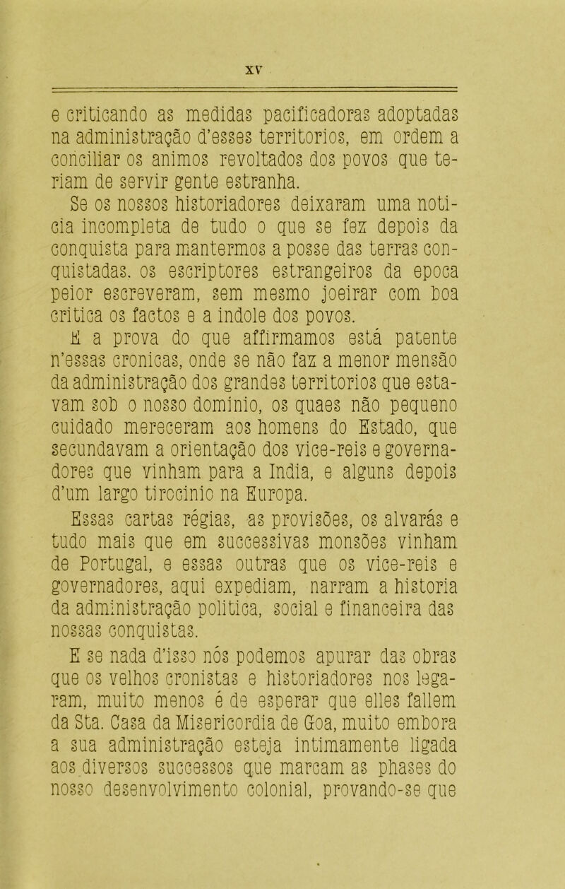 e criticando as medidas pacificadoras adoptadas na administração ctesses territórios, em ordem a conciliar os ânimos revoltados dos povos que te- riam de servir gente estranha. Se os nossos historiadores deixaram uma noti- cia incompleta de tudo o que se fez depois da conquista para mantermos aposse das terras con- quistadas. os escriptores estrangeiros da epoca peior escreveram, sem mesmo joeirar com hoa critica os factos e a indole dos povos. E a prova do que affirmamos está patente n’essas crônicas, onde se não fax a menor mensão da administração dos grandes territórios que esta- vam soh o nosso dominio, os quaes não pequeno cuidado mereceram aos homens do Estado, que secundavam a orientação dos vice-reis e governa- dores que vinham para a índia, e alguns depois d’um largo tirocinio na Europa. Essas cartas régias, as provisões, os alvarás e tudo mais que em successivas monsões vinham de Portugal, e essas outras que os vice-reis e governadores, aqui expediam, narram a historia da administração política, social e financeira das nossas conquistas. E se nada disso nós podemos apurar das ohras que os velhos cronistas e historiadores nos lega- ram, muito menos é de esperar que elles fallem da Sta. Casa da Misericórdia de Goa, muito emhora a sua administração esteja intimamente ligada aos diversos successos que marcam as phases do nosso desenvolvimento colonial, provando-se que