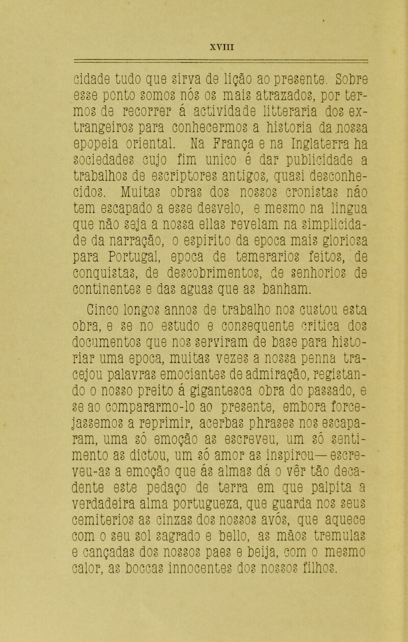 cidade tudo que sirva de lição ao presente. Sobre esse ponto somos nós os mais atrazados, por ter- mos de recorrer á actividade litteraria dos ex- trangeiros para conhecermos a historia da nossa epopeia oriental. Na França e na Inglaterra ha sociedades cujo fim unico é dar publicidade a trabalhos de escriptores antigos, quasi desconhe- cidos. Muitas obras dos nossos cronistas náo tem escapado a esse desvelo, e mesmo na lingua que não seja a nossa ellas revelam na simplicida- de da narração, o espirito da epoca mais gloriosa para Portugal, epoca de temerários feitos, de conquistas, de descobrimentos, de senhorios de continentes e das aguas que as banham. Cinco longos annos de trabalho nos custou esta obra, e se no estudo e consequente critica dos documentos que nos serviram de base para histo- riar uma epoca, muitas vezes a nossa penna tra- cejou palavras emociantes de admiração, registan- do o nosso preito á gigantesca obra do passado, e se ao compararmo-lo ao presente, embora force- jássemos a reprimir, acerbas phrases nos escapa- ram, uma só emoção as escreveu, um só senti- mento as dictou, um só amor as inspirou—escre- veu-as a emoção que ás almas dá o vêr tão deca- dente este pedaço de terra em que palpita a verdadeira alma portugueza, que guarda nos seus cemitérios as cinzas dos nossos avós, que aquece com o seu sol sagrado e bello, as mãos tremulas e cançadas dos nossos paes e beija, com o mesmo calor, as boccas innocentes dos nossos filhos.