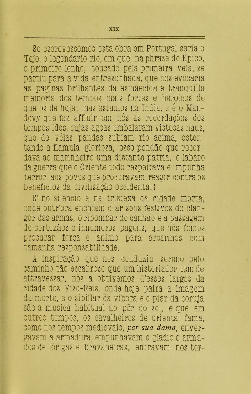 Se escrevessemos esta odra em Portugal seria o Tejo, o legendário rio, em gue, napiirase do Épico, o primeiro lendo, toucado pela primeira vela, se partiu para a vida entresondada, gue nos evocaria as paginas drildantes da esmaecida e tranguilla memória dos tempos mais íortes e deroicos de gue os de doje; mas estamos na índia, e é o Man- dovy gue faz aífluir em nós as recordações dos tempos idos, cujas agoas emdalaram vistosas naus, gue de vélas pandas sudiam rio acima, osten- tando a flamula gloriosa, esse pendão gue recor- dava ao marindeiro uma distante patria, o ladaro da guerra gue o Oriente todo respeitava e impunda terror aos povos gue procuravam reagir contra os deneíicios da civilisação Occidental! E’ no silencio e na tristeza da cidade morta, onde outdora encdiam o ar sons festivos do clan- gor das armas, o ridomdar do candão e a passagem de cortezãos e innumeros pagens, gue nós fomos procurar força e animo para arcarmos com tamanda responsadilidade. A inspiração gue nos conduziu sereno pelo camindo tão escadroso gue um distoriador tem de attravessar, nós a odtivemos d’esses largos da cidade dos Tiso-Reis, onde doje paira a imagem da morte, e o sidillar da vidora e o piar da coruja são a musica daditual ao pôr do sol, e gue em outros tempos, os cavaldeiros de oriental fama, como nos tempos medievais, por sua dama, enver- gavam a armadura, empundavam o gladio e arma- dos de lórigas e dravaneiras, entravam nos tor-