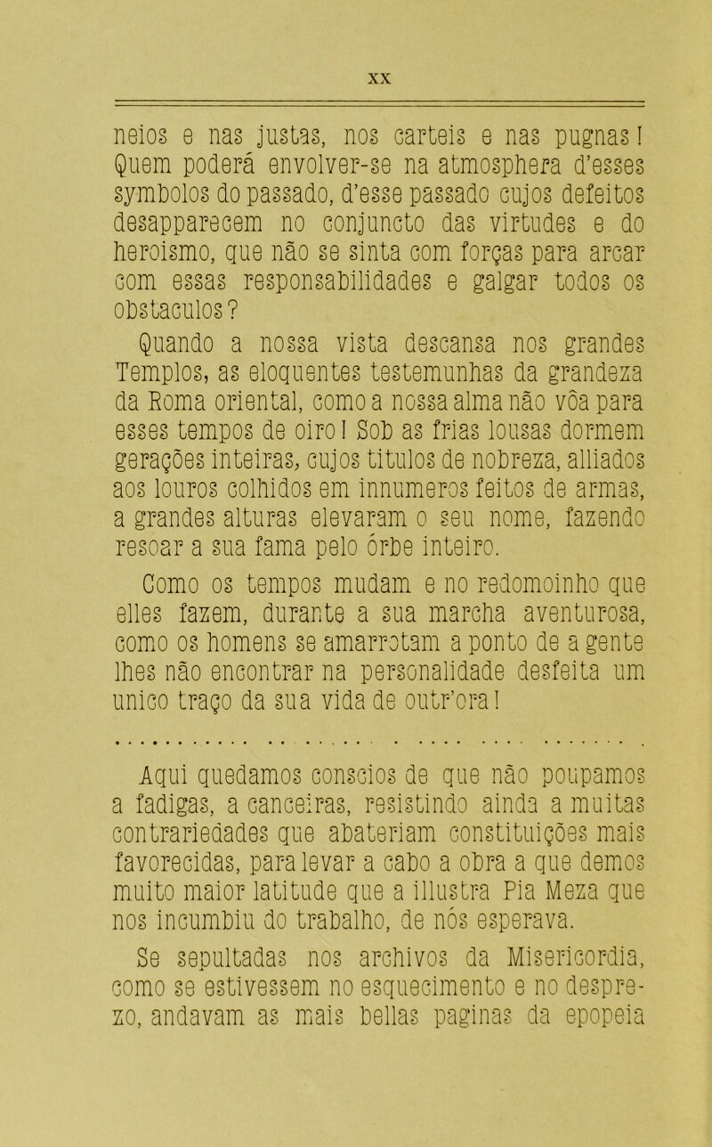 neios e nas justas, nos cartéis e nas pugnas! Quem poderá envolver-se na atmosphera d’esses symbolos do passado, d’esse passado cujos defeitos desapparecem no conjuncto das virtudes e do heroismo, que não se sinta com forças para arcar com essas responsabilidades e galgar todos os obstáculos? Quando a nossa vista descansa nos grandes Templos, as eloquentes testemunhas da grandeza da Roma oriental, como a nossa alma não voa para esses tempos de oiro 1 Sob as frias lousas dormem gerações inteiras, cujos titulos de nobreza, alliados aos louros coibidos em innumeros feitos de armas, a grandes alturas elevaram o seu nome, fazendo resoar a sua fama pelo órbe inteiro. Como os tempos mudam e no redomoinbo que elles fazem, durante a sua marcha aventurosa, como os homens se amarrotam a ponto de a gente lhes não encontrar na personalidade desfeita um unico traço da sua vida de outbora! Aqui quedamos conscios de que não poupamos a fadigas, a cancelras, resistindo ainda a muitas contrariedades que abateriam constituições mais favorecidas, para levar a cabo a obra a que demos muito maior latitude que a illustra Pia Meza que nos incumbiu do trabalho, de nós esperava. Se sepultadas nos archivos da Misericórdia, como se estivessem no esquecimento e no despre- zo, andavam as mais bellas paginas da epopeia